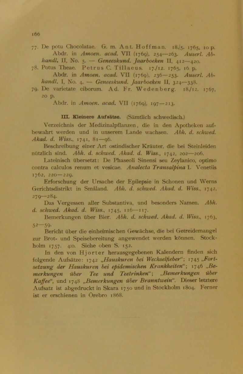 77. De potu Chocolatae. G. m. Ant. Hoffman. 18./5. 1765, 10 p. Abdr. in Atnoen. acad. VII (1769), 254—263. Auserl. Ab- handU II, No. 5. — Geneeskund. Jaarboeken II, 412—420. 78. Potus Theae. Petrus C. Tillaeus. 17./12. 1765, 16 p. Abdr. in Amoen. acad. VII (1769), 236—253. Auserl. Ab- handl. I, No. 4. — Geneeskund. Jaarboeken II, 324—338. 79. De varietate ciborum. Ad. Fr. Wedenberg. 18./12. 1767, 20 p. Abdr. in Amoen. acad. VII (1769), 197 — 213. HE. Kleinere Aufsätze. (Sämtlich schwedisch.) Verzeichnis der Medizinalpflanzen, die in den Apotheken auf- bevvahrt werden und in unserem Lande wachsen. Abh. d. schwed. Akad. d. IFtss., 1741, 81—96. Beschreibung einer Art ostindischer Kräuter, die bei Steinleiden nützlich sind. Abh. d. schwed. Akad. d. IFfss., 1742, 202—206. Lateinisch übersetzt: De Phaseoli Sinensi seu Zeylanico, optimo contra calculos renum et vesicae. Analecta Transalpina I. Venetiis 1762, 220—229. Erforschung der Ursache der Epilepsie in Schonen und Werns Gerichtsdistrikt in Smäland. Abh. d. schwed. Akad. d. Wiss., 1742, 279—284. Das Vergessen aller Substantiva, und besonders Namen. Abh. d. schwed. Akad. d. IFfss., 1745, 116—117. Bemerkungen über Bier. Abh. d. schwed. Akad. d. Wiss., 1763, 52—59- Bericht über die einheimischen Gewächse, die bei Getreidemangel zur Brot- und Speisebereitung angewendet werden können. Stock- holm 1757. 4:0. Siehe oben S. 152. In den von H j o r t e r herausgegebenen Kalendern finden sich folgende Aufsätze: 1742 „Hauskuren bei Wechselfieber“; 1745 „Fort- setzung der Hauskuren bei epidemischen Krankheiten; 1746 „Be- merkungen über Tee und Teetrinken„Bemerkungen über Kaffeeund 1748 „Bemerkungen über Branntwein“. Dieser letztere Aufsatz ist abgedruckt in Skara 1750 und in Stockholm 1804. Ferner ist er erschienen in Örebro 1868.