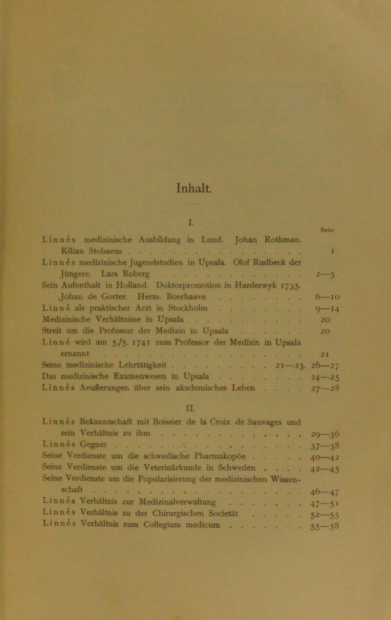 Inhalt. L Seite Linnes medizinische Ausbildung in Lund. Johan Rothman. Kilian Stobaeus i Linnes medizinische Jugendstudieu in Upsala. Olof Rudbeck der Jüngere. Lars Roberg 2—5 Sein Aufenthalt in Holland. Doktorpromotion in Harderwyk «735. Johan de Gortcr. Herrn. Boerhaave 6—10 Linne als praktischer Arzt in Stockholm 9—14 Medizinische Verhältnisse in Upsala 20 Streit um die Professur der Medizin in Upsala 20 Linne wird am 575. 1741 zum Professor der Medizin in Upsala ernannt 21 Seine medizinische Lehrtätigkeit 21—23. 26—27 Das medizinische Examenwesen in Upsala 24—25 Linnes Aeußerungen über sein akademisches Leben . . . 27—28 II. Linnes Bekanntschaft mit Boissier de la Croix de Sauvages und sein Verhältnis zu ihm 29—36 Linnes Gegner 37—38 Seine Verdienste um die schwedische Pharmakopoe 40—42 Seine Verdienste um die Veterinärkunde in Schweden .... 42—45 Seine Verdienste um die Popularisierung der medizinischen Wissen- schaft 46—47 Linnes Verhältnis zur Medizinal Verwaltung 47—51 Linnes Verhältnis zu der Chirurgischen Societät 52—55 Linnes Verhältnis zum Collegium medicum 55 — 58