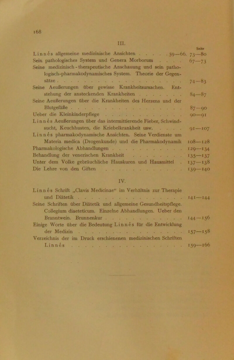 III. Linnes allgemeine medizinische Ansichten 59—66. Sein pathologisches System und Genera Morborum .... Seine medizinisch - therapeutische Anschauung und sein patho- logisch-pharmakodynamisches System. Theorie der Gegen- sätze Seine Aeußerungen über gewisse Krankheitsursachen. Ent- stehung der ansteckenden Krankheiten Seine Aeußerungen über die Krankheiten des Herzens und der Blutgefäße Ueber die Kleinkinderpflege Linnes Aeußerungen über das intermittierende Fieber, Schwind- sucht, Keuchhusten, die Kriebelkrankheit usw Linnes pharmakodynamische Ansichten. Seine Verdienste um Materia medica (Drogenkunde) und die Pharmakodynamik Pharmakologische Abhandlungen Behandlung der venerischen Krankheit Unter dem Volke gebräuchliche Hauskuren und Hausmittel Die Lehre von den Giften IV. Linnes Schrift „Clavis Medicinae“ im Verhältnis zur Therapie und Diätetik Seine Schriften über Diätetik und allgemeine Gesundheitspflege. Collegium diaeteticum. Einzelne Abhandlungen. Ueber den Branntwein. Brunnenkur Einige Worte über die Bedeutung L i n n e s für die Entwicklung der Medizin Verzeichnis der im Druck erschienenen medizinischen Schriften Linnes Seite 73—80 67 — 73 74-83 84 — 87 87-90 9O—9I 91 —107 108 128 129—134 135—137 137—138 139—140 141—144 I44—I56 157—158 159—166