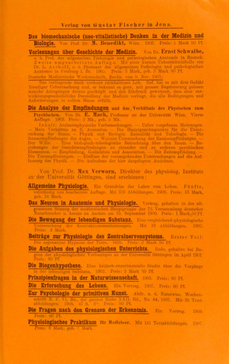 Verlag toii U u s ta v Fis <• h e r in *1 on a. Das biomechanische (neo-vitalistische) Denken in der Medizin und Biologie Von Prof. Dr. H. Benedikt, Wien. 1002- Preis: 1 Mark 50 Pf. Vorlesungen über Geschichte der Medizin. Von Dr. Ernst Schwalbe, o. ö. Prof, der allgemeinen Pathologie und pathologischen Anatomie in Rostock. Zweite umgearbeitete Auflage. Mit einer kurzen Uebersichtstabelle von Dr. L. Ascboff. o. ü. Professor der allgemeinen Pathologie und pathologischen Anatomie in Freiburg i. Br. liXX». Preis: '5 Mark, geh. 3 Mark 80 Pf. Deutsche Medizinische Wochenschrift, Berlin, vom !t. Nor. 1905: Das vorliegende Buch verdtettt rückhaltlose- Lob Kef hat es mit dem Gefühl freudiger Ueberraschung und, er bekennt es gern, mit grosser Begeisterung gelesen manche Anregungen daraus geschöpft und den Eindruck gewonnen, dass eine ent- wicklungsgeschichtliehe Darstellung der Medizin vorliegt, die alle Bedingungen und Anforderungen in vollem Masse erfüllt. Die Analyse der Empfindlingen uud das Verhältnis des Physischen zum Psychischen. Von Dr. K. Mach, Professor an der Universität Wien. Vierte Auflage. 1903. Preis: 5 Mk., geh. 5 Mk. Inhalt: Autimetaphysische Vorbemerkungen. Ueber vorgefasste Meinungen. — Mein Verhältnis zu K. Avenarius. Die Hauptgesichtspunkte für die Unter- suchung der Sinne. — Physik und Biologie. Kausalität und Teleologie. — Die Baumempfindungen des Auges. — Weitere Untersuchung der Uaumempfindungen. — Der Wille. Eine biologisch-teleologische Betrachtung über den Raum. — Be- ziehungen der Gesichtsempfindungen zu einander und zu anderen psychischen Elementen. — Empfindung, Gedächtnis und Association. Die Zeitempfindung. Die Tonempfindutigen» Einfluss der vorausgehenden Uriten-uohungon auf die Auf- fassung der Physik. — Die Aufnahme der hier dargelegten Ansichten. Von Prof. Dr. Max Yerworn, Direktor des phvsiolog. Instituts an*der Kniversität Göttinnen, sind erschienen: Allgemeine Physiologie. Ein Grundriss der Lohre vom Lehen. Fünfte, vollständig neu 1» arbeitete Auflage. Mit 319 Abbildungen. 1908. Preis: IG Mark, geh. 18 Mark. Das Neuron in Anatomie und Physiologie. Vortrag, gehalten in der all- getneinen Sitzung der medizinischen Hauptgruppe der 72. Versammlung deutscher Naturforscher u. Aerate zu Aachen am 19, September 1900. Preis: 1 Mark-50 Pf, Die Bewegung der lebendigen Substanz. Eine vergleichend-physiologische Untersuchung der K <> n tru k ti o anerseii ei n u ngen. Mit 19 Abbildungen. 1892. Preis: 3 Mark. Beiträge zur Physiologie des Zentralnervensystems. Erster Teil: Die sogenannte Hypnose der Tiere. 180h. Preis: i Mark 5u Pf. Die Aulgaben des physiologischen Unterrichts. Beile, gehalten hei Be- ginn der phybiologischen Vorlesungen an der Universität Göttingen im April 1901 Preis: TO Vf. Die Biogenhypothese. Eine kritisch-experimentelle Studie über die Vorgänge in iier lebendigen Substanz, 1903. Preis: 2 Mark 50 Pf. Prinzipicnlragen in der Natnrwissenschalt. 1905. Preis; so Pf. Die Erforschung des Lebens. Ein Vortrag. 1907. Preis: so pf. Zur Psychologie der primitiven Kunst. Abdr. a. d. Naturwiag. Wochen- schriftN. 1'. Vf. Bd., der ganzen Reihe XX11. Bd., No. 44, 1907. Mit 35 Text- abbildungen. 190B. 17 S. 8°. Preis: 80 Pf. Die Fragen nach den Grenzen der Erkenntnis. Ein Vortrag. 190s Preis: 8Ü Pf. Physiologisches Praktikum nir Mediziner. Mit Ml Textabbildungen. I.t 7 Preis: ß Mark, geb. 7 Marx.