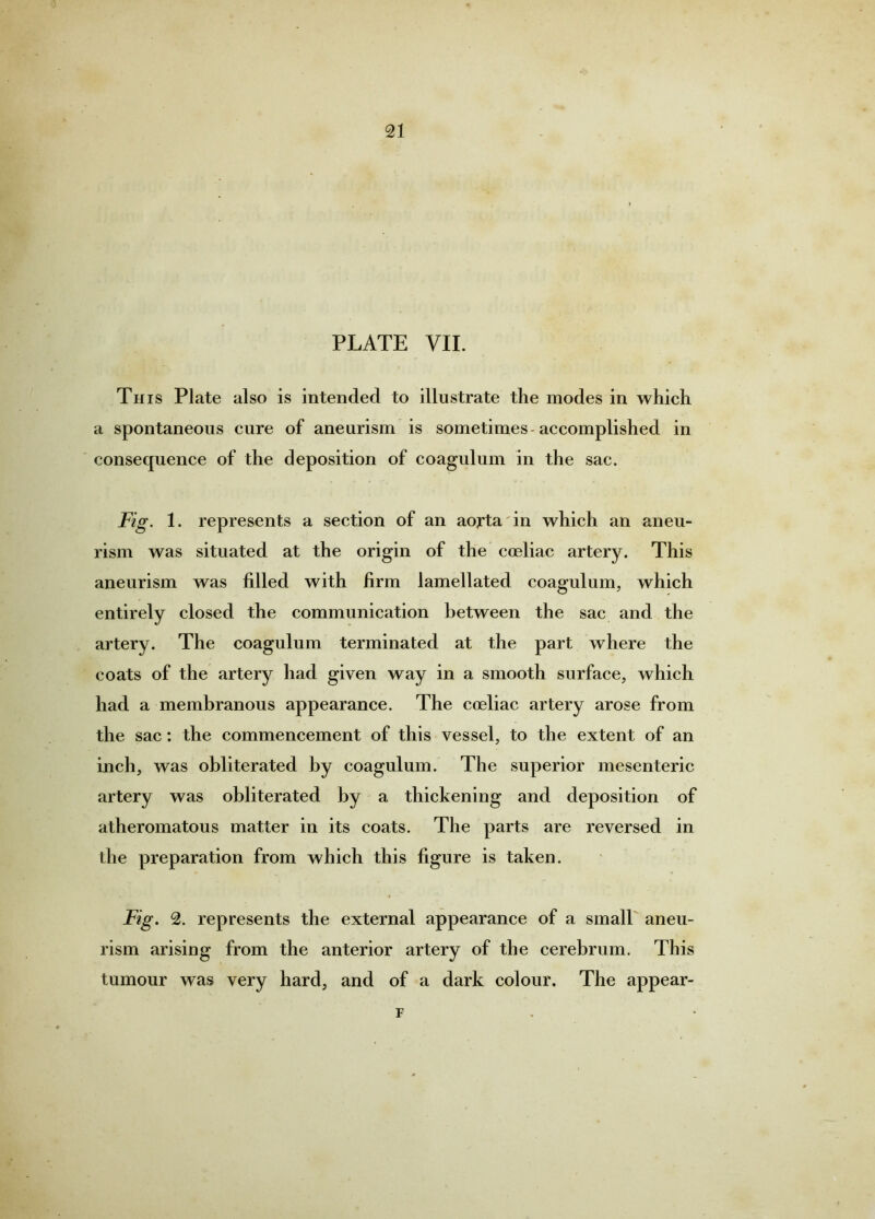 PLATE VII. Th IS Plate also is intended to illustrate the modes in which a spontaneous cure of aneurism is sometimes-accomplished in consequence of the deposition of coagulum in the sac. Fig. 1. represents a section of an aorta in which an aneu- rism was situated at the origin of the coeliac artery. This aneurism was filled with firm lamellated coagulum, which entirely closed the communication between the sac and the artery. The coagulum terminated at the part where the coats of the artery had given way in a smooth surface, which had a membranous appearance. The cceliac artery arose from the sac: the commencement of this vessel, to the extent of an inch, was obliterated by coagulum. The superior mesenteric artery was obliterated by a thickening and deposition of atheromatous matter in its coats. The parts are reversed in the preparation from which this figure is taken. Fig. 2. represents the external appearance of a small' aneu- rism arising from the anterior artery of the cerebrum. This tumour was very hard, and of a dark colour. The appear- F