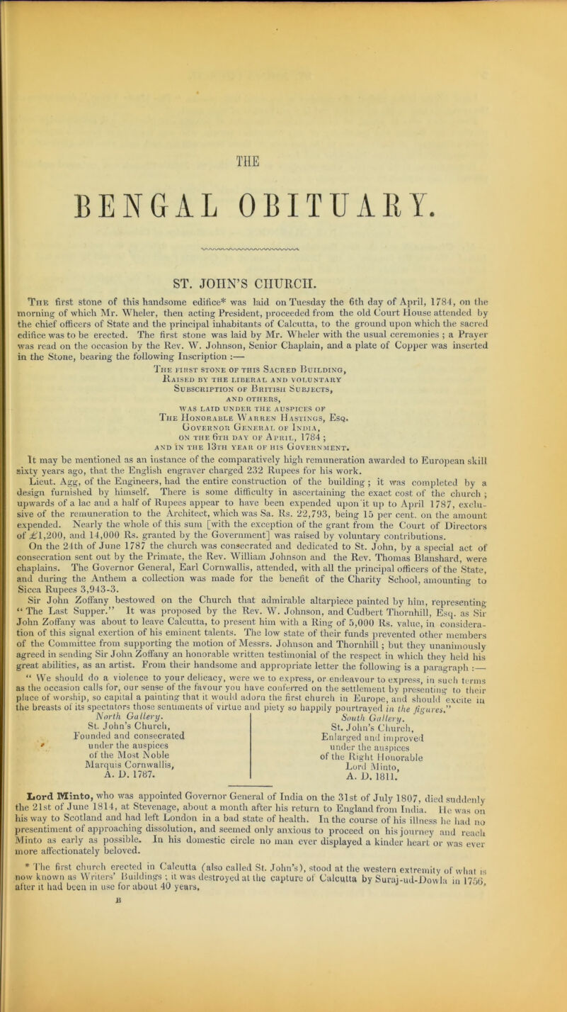 THE BENGAL OBITUARY. ST. JOHN’S CHURCH. The first stone of this handsome edifice* was laid on Tuesday the 6th day of April, 1784, on the morning of which Mr. Wheler, then acting President, proceeded from the old Court House attended by the chief officers of State and the principal inhabitants of Calcutta, to the ground upon which the sacred edifice was to be erected. The first stone was laid by Mr. Wheler with the usual ceremonies ; a Prayer was read on the occasion by the Rev. W. Johnson, Senior Chaplain, and a plate of Copper was inserted in the Stone, bearing the following Inscription :— The first stone of this Sacred Building, Raised dy the liberal and voluntary Subscription of British Suejects, and others, was laid under the auspices of The Honorable Warren Hastings, Esq. Governor General of India, on the 6th day of April, 1784 ; AND IN THE 13th YEAR OF HIS GOVERNMENT. It may be mentioned as an instance of the comparatively high remuneration awarded to European skill sixty years ago, that the English engraver charged 232 Rupees for his work. Lieut. Agg, of the Engineers, had the entire construction of the building ; it was completed by a design furnished by himself. There is some difficulty in ascertaining the exact cost of the church ; upwards of a lac and a half of Rupees appear to have been expended upon'it up to April 1787, exclu- sive of the remuneration to the Architect, which was Sa. Rs. 22,793, being 15 per cent, on the amount expended. Nearly the whole of this sum [with the exception of the grant from the Court of Directors of in,200, and 14,000 Rs. granted by the Government] was raised by voluntary contributions. On the 21th of June 1787 the church was consecrated and dedicated to St. John, by a special act of consecration sent out by the Primate, the Rev. William Johnson and the Rev. Thomas Blanshard, were chaplains. The Governor General, Earl Cornwallis, attended, with all the principal officers of the State, and during the Anthem a collection was made for the benefit of the Charity School, amounting to Sicca Rupees 3,943-3. Sir John Zoffany bestowed on the Church that admirable altarpiece painted by him, representing “The Last Supper.” It was proposed by the Rev. W. Johnson, and Cudbert Thornhill, Esq. as Sir John Zoffany was about to leave Calcutta, to present him with a Ring of 5,000 Rs. value, in considera- tion of this signal exertion of his eminent talents. The low state of their funds prevented other members of the Committee from supporting the motion of Messrs. Johnson and Thornhill; but they unanimously agreed in sending Sir John Zoffany an honorable written testimonial of the respect in which they held his great abilities, as an artist. From their handsome and appropriate letter the following is a paragraph : “ We should do a violence to your delicacy, were we to express, or endeavour to express, in such terms as the occasion calls for, our sense of the favour you have conferred on the settlement by presenting to their place of worship, so capital a painting that it would adorn the first church in Europe, and should excite in the breasts of its spectators those sentiments of virtue and piety so happily pourtrayed in the figures,” North Gallery. St. John’s Church, Founded and consecrated under the auspices of the Most JMoble Marquis Cornwallis, A. D. 1787. South Gallery. St. John’s Church, Enlarged and improved under the auspices of the Right 11 onorable Lord hi into, A. D. 1811. Lord Minto, who was appointed Governor General of India on the 31st of July 1807, died suddenly the 21st of June 1814, at Stevenage, about a month after his return to England from India. He was oil his way to Scotland and had left London in a bad state of health. In the course of his illness he had no presentiment of approaching dissolution, and seemed only anxious to proceed on his journey and reach Minto as early as possible. In his domestic circle no man ever displayed a kinder heart or was ever more affectionately beloved. * The first church erected in Calcutta (also called St. John’s), stood at the western extremity of what is now known as Writers’ Buildings ; it was destroyed at the capture of Calcutta by Suraj-ud-Dowla in 1756 after it had been in use for about 40 years, a