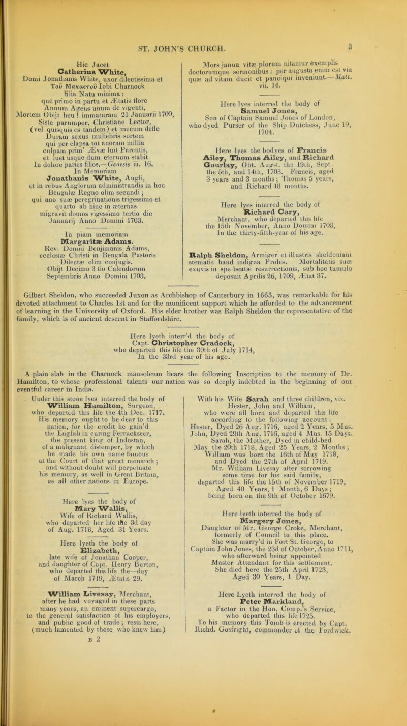Hie Jacet Catherina White, Donn Jonatlianis White, uxor dilectissima et Tov Mmaerov Iobi Charnock filia Natu minima: que primo iu partu et JEtatis flore Annum Agens unum de vigenti, Mortem Obijt heu ! immaturam 21 Januarii 1700, Siste parumper, Christiane Lector, (vel quisquis es tandem) et mecum defle Duram sexus muliebris sortem qui per elapsa tot anoram millia culpam prim’ 2Eva) luit Parentis, et luet usque dum eternum stabit In dolore paries filios.—Genesis iii. lb. In Memoriam Jonatlianis White, Angli, et in rebus Anglorum administrandis in hoc Bengalee Iiegno olim secundi; qui ano su* peregrinationis trigessimo et quarto ab hinc in aeternas migravit domos vigessimo tertio die Januarij Anno Domini 1703. In piam memoriam Margaritse Adams. Rev. Domni Benjimanis Adams, ecclesiae Christi in Bengala Pastoris Dilectai olim conjug'is. Obijt Decimo 3 tio Calendorum Septembris Anno Domini 1703. Mors janua vitae plorum nitamur exemplis doctorumque sennonibus : per augusta enim est via qua) ad vitatn dueit et panciqui inveniunt. Matt. vii. 14. Here lyes interred the body of Samuel Jones, Son of Captain Samuel Jones of London, who dyed Purser of the Ship Dutchess, Juno 19, 1704. Here lyes the bodyes of Francis Ailey, Thomas Ailey, and Richard Gourlay, Obt. Augst. the 19th, Sept, the 5th, and 14th, 1703. Francis, aged 3 years and 3 months ; Thomas 5 years, and Richard 18 months. Here lyes interred the body of Richard Gary, Merchant, who departed this hie the 15th November, Anno Domini 1708, In the thirty-fifth-year of his age. Ralph Sheldon, Armiger et illustris sheldoniani stematis haud indigna Proles. Morlalitatis suae exuvisin spe beatae resurreetionis, sub hoc tumulo deposuit Aprilis26, 1709, AEtat 37. Gilbert Sheldon, who succeeded Juxon as Archbishop of Canterbury in 1663, was remarkable for his devoted attachment to Charles 1st and for the munificent support which he afforded to the advancement of learning in the University of Oxford. His elder brother was Ralph Sheldon the representative of the family, which is of ancient descent in Staffordshire. Here lyeth interr’d the body of Capt. Christopher Gradock, who departed this life the 30th of July 1714, In the 33rd year of his age. A plain slab in the Charnock mausoleum bears the following Inscription to the memory of Dr. Hamilton, to whose professional talents our nation was so deeply indebted in the beginning of our eventful career in India. Under this stone lyes interred the body of William Hamilton, Surgeon, who departtd this life the 4th Dec. 1717. His memory ought to be dear to this nation, for the credit he gain’d the English in curing Ferruekseer, the present king of Indostan, of a malignant distemper, by which he made his own name famous at the Court of that great monarch ; and without doubt will perpetuate his memory, as well in Great Britain, as all other nations in Europe. Here lyes the body of Mary Wallis, Wife of Richard Wallis, who departed her life the 3d day of Aug. 1718, Aged 31 Years. Here lyeth the body of Elizabeth, late wife of Jonathan Cooper, and daughter of Capt. Henry Burton, who departed this life the—day of March 1719, JEtatis 29. William Eivesay, Merchant, after he had voyaged m these parts many years, an eminent supercargo, to the general satisfaction of his employers, and public good of trade ; rests here, (much lamented by those who knew him) e 2 With his Wife Sarah and three children, viz. Hester, John and William, who were all born and departed this life according to the following- account: Hester, Dyed 26 Aug. 1716, aged 2 Years, 5 Mas. John, Dyed 29th Aug. 1716, aged 4 Mns. 15 Days. Sarah, the Mother, Dyed in child-bed May the 20th 1718, Aged 25 Years, 2 Months ; William was born the 16th of May 1718, and Dyed the 27th of April 1719. Mr. William Livesay after sorrowing some time for his said family, departed this life the 15th of November 1719, Aged 40 Years, 1 Month, 6 Days; being born on the 9th of October 1679. Here lyeth interred the body of Margery Jones, Daughter of Mr. George Croke, Merchant, formerly of Council in this place. She was marry’d in Fort St. George, to Captain John Jones, the 23d of October, Anno 1711, who afterward being appointed Master Attendant for this settlement. She died here the 25th April 1723, Aged 30 Years, 1 Day. Here Lyeth interred the body of Peter Markland, a Factor in the Hon. Comp.’s Service, who departed this life 1725. To his memory this Tomb is erected by Capt. Richd. Gosfright, commander of the Fordwick, t