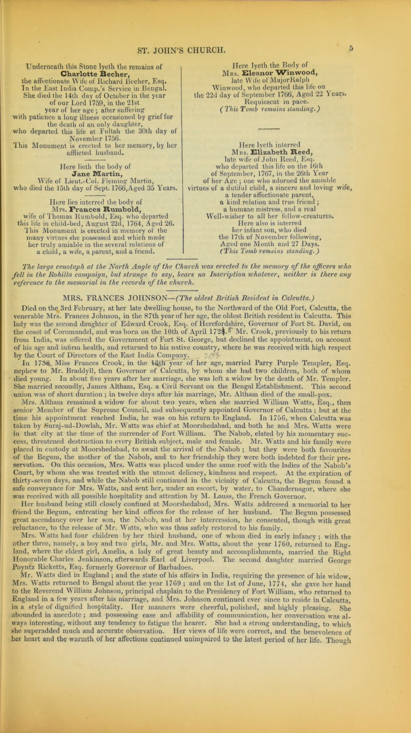 Underneath this Stone lyeth the remains of Charlotte Becher, the affectionate Wife of Richard Becher, Esq. In the East India Comp.’s Service in Bengal. She died the 14th day of October in the year of our Lord 1759, in the 21st year of her age ; after suffering with patience a long illness occasioned by grief for the death of an only daughter, who departed this life at Fultah the 30th day of November 1756. This Monument is erected to her memory, by her afflicted husband. Here lieth the body of Jane Martin, Wife of Lieut.-Col. Fleming Martin, who died the 15th day of Sept. 1766, Aged 35 Years. Here lies interred the body of Mrs. Frances Rumbold, wife of Thomas Rumbold, Esq. who departed this life in child-bed, August 22d, 1764, Aged 26. This Monument is erected in memory of the many virtues she possessed and which made her truly amiable in the several relations of a child, a wife, a parent, and a friend. Here lyeth the Body of Mrs. Eleanor Win wood, late Wife of MajorRalph Winwood, who departed this life on the 22d day of September 1766, Aged 22 \ ears. Requiescat in pace. (This Tomb remains stunding.) Here lyeth interred Mrs. Elizabeth Reed, late wife of John Reed, Esq. who departed this life on the 16th of September, 1767, in the 26th Year of her Age ; one who adorned the amiable virtues of a dutiful child, a sincere and loving wife, a tender affectionate parent, a kind relation and true friend ; a humane mistress, and a real Well-wisher to all her fellow-creatures. Here also is interred her infant son, who died the 17th of November following. Aged one Month and 27 Days. ('This Tomb remains standing.) The large cenotaph at the North Angle of the Church was erected to the memory of the officers ivho fell in the Rohilla campaign, hut strange to say, hears no Inscription whatever, neither is there any reference to the memorial in the records of the church. MRS. FRANCES JOHNSON—(The oldest British Resident in Calcutta.) Died on the 3rd February, at her late dwelling house, to the Northward of the Old Fort, Calcutta, the venerable Mrs. Frances Johnson, in the 87th year of her age, the oldest British resident in Calcutta. This lady was the second daughter of Edward Crook, Esq. of Herefordshire, Governor of Fort St. David, on the coast of Coromandel, and was born on the 10th of April 172$.' Mr. Crook, previously to his return from India, was offered the Government of Fort St. George, but declined the appointment, on account of his age and infirm health, and returned to his native country, where he was received with high respect by the Court of Directors of the East India Company. In 1734L Miss Frances Crook, in the H^th year of her age, married Parry Purple Templer, Esq. nephew to Mr. Braddyll, then Governor of Calcutta, by whom she had two children, both of whom died young. In about five years after her marriage, she was left a widow by the death of Mr. Templer. She married secondly, James Altham, Esq. a Civil Servant on the Bengal Establishment. This second union was of short duration ; in twelve days after his marriage, Mr. Altham died of the small-pox. Mrs. Altham remained a widow for about two years, when she married William Watts, Esq., then senior Member of the Supreme Council, and subsequently appointed Governor of Calcutta ; but at the time his appointment reached India, he was on his return to England. In 1756, when Calcutta was taken by Suraj-ud-Dowlah, Mr. Watts was chief at Moorshedabad, and both he and Mrs. Watts were in that city at the time of the surrender of Fort William. The Nabob, elated by his momentary suc- cess, threatened destruction to every British subject, male and female. Mr. Watts and his family were placed in custody at Moorshedabad, to await the arrival of the Nabob ; but they were both favoui'ites of the Begum, the mother of the Nabob, and to her friendship they were both indebted for their pre- servation. On this occasion, Mrs. Watts was placed under the same roof with the ladies of the Nabob’s Court, by whom she was treated with the utmost delicacy, kindness and respect. At the expiration of thirty-seven days, and while the Nabob still continued in the vicinity of Calcutta, the Begum found a safe conveyance for Mrs. Watts, and sent her, under an escort, by water, to Chandernagor, where she was received with all possible hospitality and attention by M. Lauss, the French Governor. Her husband being still closely confined at Moorshedabad, Mrs. Watts addressed a memorial to her friend the Begum, entreating her kind offices for the release of her husband. The Begum possessed great ascendancy over her son, the Nabob, and at her intercession, he consented, though with great reluctance, to the release of Mr. Watts, who was thus safely restored to his family. Mrs. Watts had four children by her third husband, one of whom died in early infancy ; with the other three, namely, a boy and two girls, Mr. and Mrs. Watts, about the year 1760, returned to Eng- land, where the eldest girl, Amelia, a lady of great beauty and accomplishments, married the Right Honorable Charles Jenkinson, afterwards Earl of Liverpool. The second daughter married George Poyntz Ricketts, Esq. formerly Governor of Barbadoes. Mr. Watts died in England ; and the state of his affairs in India, requiring the presence of his widow, Mrs. Watts returned to Bengal about the year 1769 ; and on the 1st of June, 1774, she gave her hand to the Reverend William Johnson, principal chaplain to the Presidency of Fort William, who returned to England in a few years after his marriage, and Mrs. Johnson continued ever since to reside in Calcutta, in a style of dignified hospitality. Her manners were cheerful, polished, and highly pleasing. She abounded in anecdote ; and possessing ease and affability of communication, her conversation was al- ways interesting, without any tendency to fatigue the hearer. She had a strong understanding, to which she superadded much and accurate observation. Her views of life were correct, and the benevolence of her heart and the warmth of her affections continued unimpaired to the latest period of her life. Though