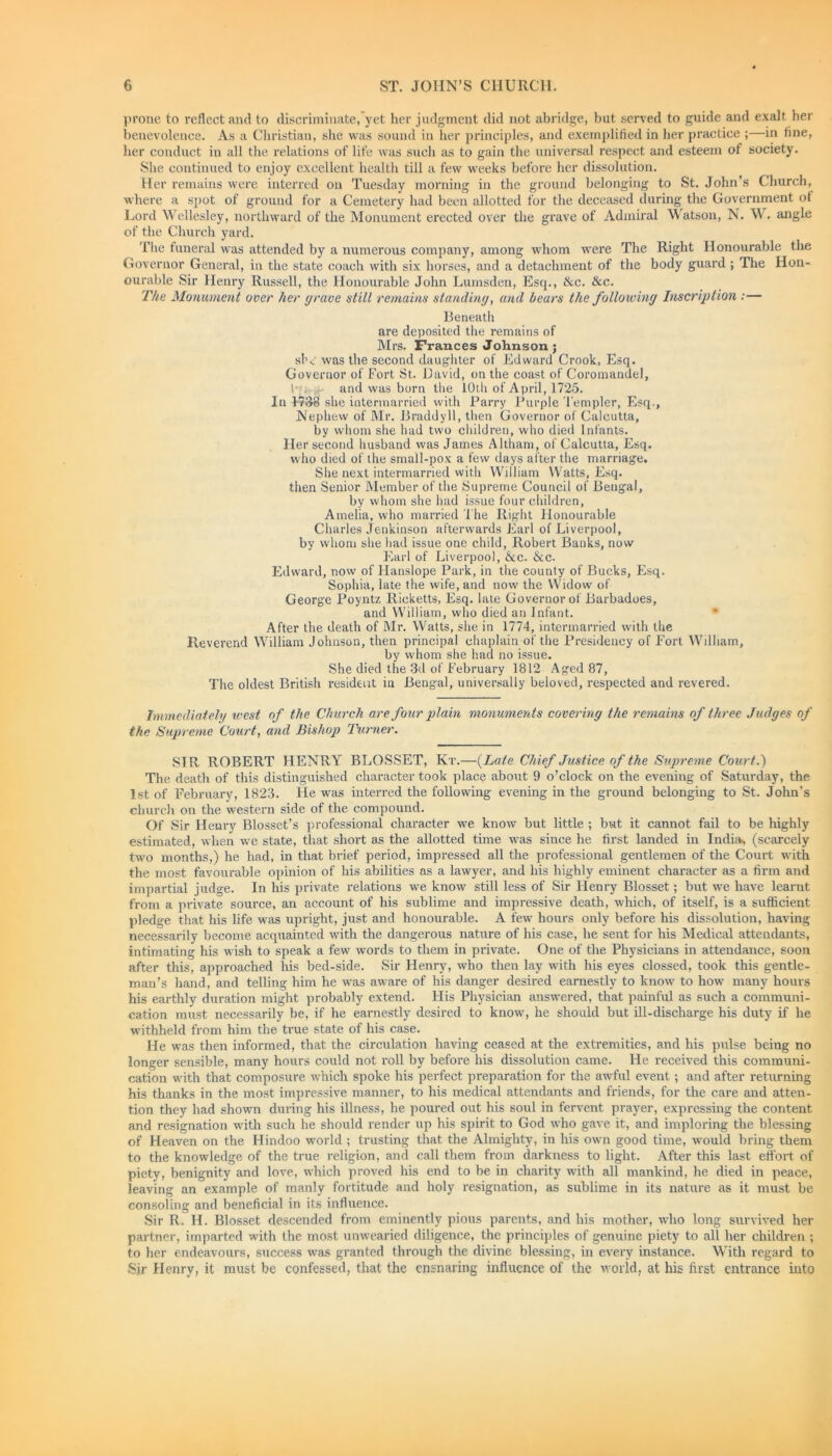prone to reflect and to discriminate, yet her judgment did not abridge, but served to guide and exalt her benevolence. As a Christian, she was sound in her principles, and exemplified in her practice ;—in fine, her conduct in all the relations of life was such as to gain the universal respect and esteem of society. She continued to enjoy excellent health till a few weeks before her dissolution. Her remains were interred on Tuesday morning in the ground belonging to St. John’s Church, where a spot of ground for a Cemetery had been allotted for the deceased during the Government ot Lord Wellesley, northward of the Monument erected over the grave of Admiral Watson, N. W. angle of the Church yard. The funeral was attended by a numerous company, among whom were The Right Honourable the Governor General, in the state coach with six horses, and a detachment of the body guard ; The Hon- ourable Sir Henry Russell, the Honourable John Lumsden, Esq., ike. &c. The Monument over her (/rave atilt remains standing, and bears the following Inscription ;— Beneath are deposited the remains of Mrs. Frances Johnson; she was the second daughter of Edward Crook, Esq. Governor of Fort St. David, on the coast of Coromandel, ! and was born the 10th of April, 1725. In 1738 she intermarried with Parry Purple Templer, Esq., Nephew of Mr. Braddyll, then Governor of Calcutta, by whom she had two children, who died Infants. Her second husband was James Altham, of Calcutta, Esq. who died of the small-pox a few days after the marriage. She next intermarried with William Watts, Esq. then Senior Member of the Supreme Council of Bengal, by whom she had issue four children, Amelia, who married The Right Honourable Charles Jenkinson afterwards Earl of Liverpool, by whom she had issue one child, Robert Banks, now Earl of Liverpool, &c. &c. Edward, now of Hanslope Park, in the county of Bucks, Esq. Sophia, late the wife, and now the Widow of George Poyntz Ricketts, Esq. late Governor of Barbadoes, and William, who died an Infant. After the death of Mr. Watts, she in 1774, intermarried with the Reverend William Johnson, then principal chaplain of the Presidency of Fort William, by whom she had no issue. She died the 3d of February 1812 Aged 87, The oldest British resident in Bengal, universally beloved, respected and revered. Immediately ivest of the Church are four plain monuments covering the remains of three Judges of the Supreme Court, and Bishop Turner. SIR ROBERT HENRY BLOSSET, Kt.—(Late Chief Justice of the Supreme Court.) The death of this distinguished character took place about 9 o’clock on the evening of Saturday, the 1st of February, 1823. He was interred the following evening in the ground belonging to St. John’s church on the western side of the compound. Of Sir Henry Blosset’s professional character we know but little ; but it cannot fail to be highly estimated, when we state, that short as the allotted time was since he first landed in India, (scarcely two months,) he had, in that brief period, impressed all the professional gentlemen of the Court with the most favourable opinion of his abilities as a lawyer, and his highly eminent character as a firm and impartial judge. In his private relations we know still less of Sir Henry Blosset; but we have learnt from a private source, an account of his sublime and impressive death, which, of itself, is a sufficient pledge that his life was upright, just and honourable. A few hours only before his dissolution, having necessarily become acquainted with the dangerous nature of his case, he sent for his Medical attendants, intimating his wish to speak a few words to them in private. One of the Physicians in attendance, soon after this, approached his bed-side. Sir Henry, who then lay with his eyes clossed, took this gentle- man’s hand, and telling him he was aware of his danger desired earnestly to know to how many hours his earthly duration might probably extend. His Physician answered, that painful as such a communi- cation must necessarily be, if he earnestly desired to know, he should but ill-discharge his duty if he withheld from him the true state of his case. He was then informed, that the circulation having ceased at the extremities, and his pulse being no longer sensible, many hours could not roll by before his dissolution came. He received this communi- cation with that composure which spoke his perfect preparation for the awful event; and after returning his thanks in the most impressive manner, to his medical attendants and friends, for the care and atten- tion they had shown during his illness, he poured out his soul in fervent prayer, expressing the content and resignation with such he should render up his spirit to God who gave it, and imploring the blessing of Heaven on the Hindoo world ; trusting that the Almighty, in his own good time, would bring them to the knowledge of the true religion, and call them from darkness to light. After this last effort of piety, benignity and love, which proved his end to be in charity with all mankind, he died in peace, leaving an example of manly fortitude and holy resignation, as sublime in its nature as it must be consoling and beneficial in its influence. Sir R. H. Blosset descended from eminently pious parents, and his mother, who long survived her partner, imparted with the most unwearied diligence, the principles of genuine piety to all her children ; to her endeavours, success was granted through the divine blessing, in every instance. With regard to Sir Henry, it must be confessed, that the ensnaring influence of the world, at his first entrance into
