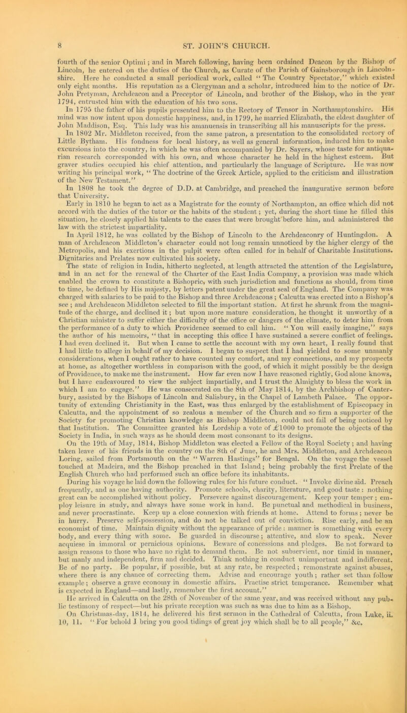 fourth of the senior Optimi; and in March following, having been ordained Deacon by the Bishop of Lincoln, he entered on the duties of the Church, as Curate of the Parish of Gainsborough in Lincoln- shire. Here he conducted a small periodical work, called “ The Country Spectator,” which existed only eight months. His reputation as a Clergyman and a scholar, introduced him to the notice of Dr. John Pretyman, Archdeacon and a Preceptor of Lincoln, and brother of the Bishop, who in the year 1794, entrusted him with the education of his two sons. In 1795 the father of his pupils presented him to the Rectory of Tensor in Northamptonshire. His mind was now intent upon domestic happiness, and, in 1799, he married Elizabath, the eldest daughter ot John Maddison, Esq. This lady was his amanuensis in transcribing all his manuscripts for the press. In 1802 Mr. Middleton received, from the same patron, a presentation to the consolidated rectory of Little Bytham. His fondness for local history, as well as general information, induced him to make excursions into the country, in which he was often accompanied by Dr. Sayers, whose taste for antiqua- rian research corresponded with his own, and whose character he held in the highest esteem. But graver studies occupied his chief attention, and particularly the language of Scripture. He was now writing his principal work, “ The doctrine of the Greek Article, applied to the criticism and illustration of the New Testament.” In 1808 he took the degree of D.D. at Cambridge, and preached the inaugurative sermon before that University. Early in 1810 he began to act as a Magistrate for the county of Northampton, an office which did not accord with the duties of the tutor or the habits of the student; yet, during the short time he tilled this situation, he closely applied his talents to the cases that were brought before him, and administered the law with the strictest impartiality. In April 1812, he was collated by the Bishop of Lincoln to the Archdeaconry of Huntingdon. A man of Archdeacon Middleton’s character could not long remain unnoticed by the higher clergy of the Metropolis, and his exertions in the pulpit were often called for in behalf of Charitable Institutions. Dignitaries and Prelates now cultivated his society. The state of religion in India, hitherto neglected, at length attracted the attention of the Legislature, and in an act for the renewal of the Charter of the East India Company, a provision was made which enabled the crown to constitute a Bishopric, with such jurisdiction and functions as should, from time to time, be defined by His majesty, by letters patent under the great seal of England. The Company was charged with salaries to be paid to the Bishop and three Archdeacons ; Calcutta was erected into a Bishop’s see ; and Archdeacon Middleton selected to fill the important station. At first he shrunk from the magni- tude of the charge, and declined it; but upon more mature consideration, he thought it unworthy of a Christian minister to suffer either the difficulty of the office or dangers of the climate, to deter him from the performance of a duty to which Providence seemed to call him. “You will easily imagine,” says the author of his memoirs, “ that in accepting this office I have sustained a severe conflict of feelings. I had even declined it. But when I came to settle the account with my own heart, I really found that I had little to allege in behalf of my decision. I began to suspect that I had yielded to some unmanly considerations, when I ought rather to have counted my comfort, and my connections, and my prospects at home, as altogether worthless in comparison with the good, of which it might possibly be the design of Providence, to make me the instrument. How far even now I have reasoned rightly, God alone knows, but I have endeavoured to view the subject impartially, and I trust the Almighty to bless the work in which I am to engage.” He was consecrated on the 8th of May 1814, by the Archbishop of Canter- bury, assisted by the Bishops of Lincoln and Salisbury, in the Chapel of Lambeth Palace. The oppor- tunity of extending Christianity in the East, was thus enlarged by the establishment of Episcopacy in Calcutta, and the appointment of so zealous a member of the Church and so firm a supporter of the Society for promoting Christian knowledge as Bishop Middleton, could not fail of being noticed by that Institution. The Committee granted his Lordship a vote of LT000 to promote the objects of the Society in India, in such ways as he should deem most consonant to its designs. On the 19th of May, 1814, Bishop Middleton was elected a Fellow of the Royal Society ; and having taken leave of his friends in the country on the 8th of June, he and Mrs. Middleton, and Archdeacon Loring, sailed from Portsmouth on the “Warren Hastings” for Bengal. On the voyage the vessel touched at Madeira, and the Bishop preached in that Island; being probably the first Prelate of the English Church who had performed such an office before its inhabitants. During his voyage he laid down the following rules for his future conduct. “ Invoke divine aid. Preach frequently, and as one having authority. Promote schools, charity, literature, and good taste : nothing great can be accomplished without policy. Persevere against discouragement. Keep your temper ; em- ploy leisure in study, and always have some work in hand. Be punctual and methodical in business, and never procrastinate. Keep up a close connexion with friends at home. Attend to forms ; never be in hurry. Preserve self-possession, and do not be talked out of conviction. Rise early, and be an economist of time. Maintain dignity without the appearance of pride : manner is something with every body, and every thing with some. Be guarded in discourse; attentive, and slow to speak. Never acquiese in immoral or pernicious opinions. Beware of concessions and pledges. Be not forward to assign reasons to those who have no right to demand them. Be not subservient, nor timid in manner, but manly and independent, firm and decided. Think nothing in conduct unimportant and indifferent. Be of no party. Be popular, if possible, but at any rate, be respected; remonstrate against abuses, where there is any chance of correcting them. Advise and encourage youth; rather set than follow example ; observe a grave economy in domestic affairs. Practise strict temperance. Remember what is expected in England—and lastly, remember the first account.” He arrived in Calcutta on the 28th of November of the same year, and was received without any pub- lic testimony of respect—but his private reception was such as was due to him as a Bishop. On Christmas-day, 1814, he delivered his first sermon in the Cathedral of Calcutta, from Luke, ii. 10, 11. “ For behold I bring you good tidings of great joy which shall be to all people,” &c.