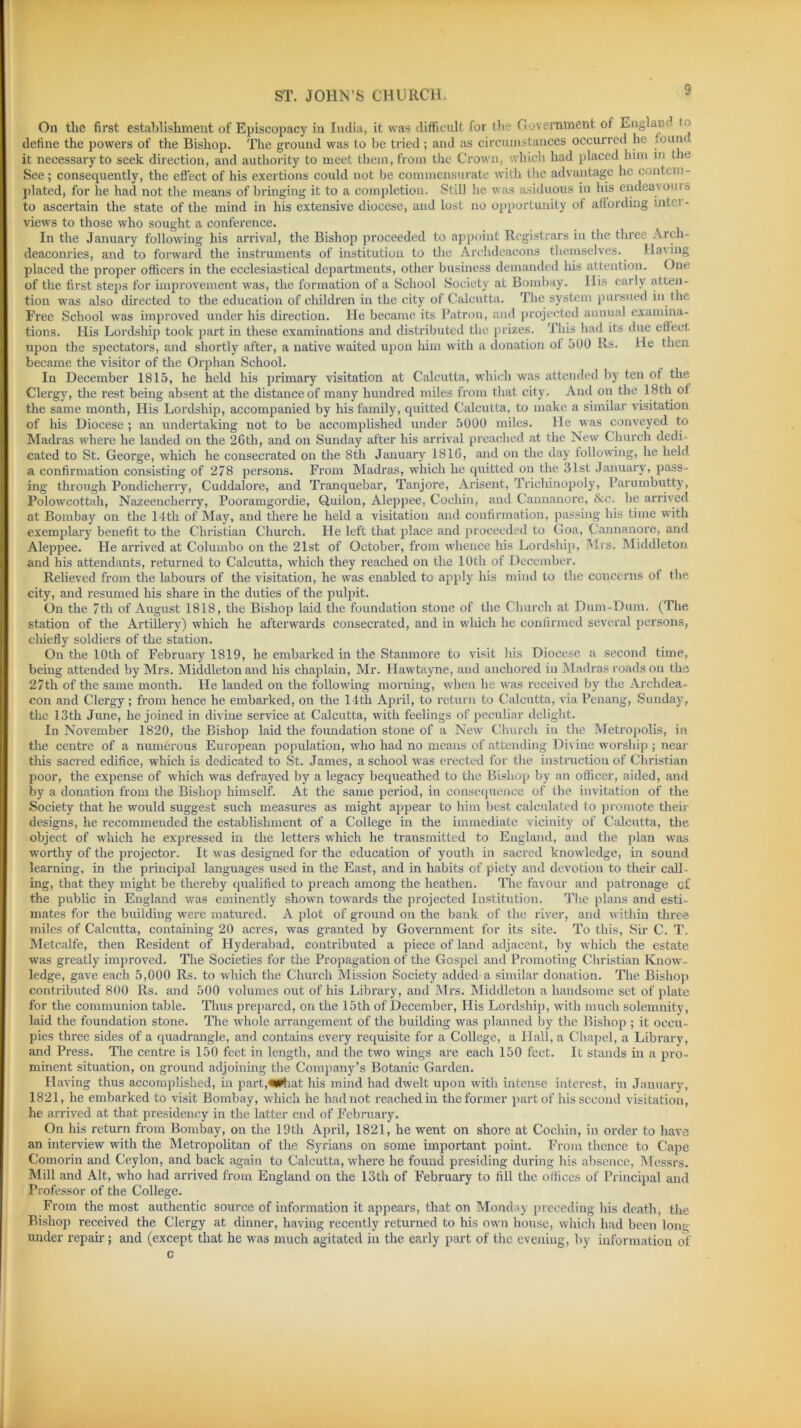 S On the first establishment of Episcopacy in India, it was difficult for the Government of Englaiv define the powers of the Bishop. The ground was to be tried; and as circumstances occurred he fount it necessary to seek direction, and authority to meet them, from the Crown, which had placed him m the See; consequently, the effect of his exertions could not he commensurate with the advantage he contem- plated, for he had not the means of bringing it to a completion. Still he was asiduous in his endeavouis to ascertain the state of the mind in his extensive diocese, and lost no opportunity of affording inter- views to those who sought a conference. In the January following his arrival, the Bishop proceeded to appoint Registrars in the three Arch- deaconries, and to forward the instruments of institution to the Archdeacons themselves. Having placed the proper officers in the ecclesiastical departments, other business demanded his attention. One of the first steps for improvement was, the formation of a School Society at Bombay. Ilis early atten- tion was also directed to the education of children in the city of Calcutta. The system pursued in the Free School was improved under his direction. He became its Patron, and projected annual examina- tions. His Lordship took part in these examinations and distributed the prizes. This had its due effect upon the spectators, and shortly after, a native waited upon him with a donation oi 500 Rs. He then became the visitor of the Orphan School. In December 1815, he held his primary visitation at Calcutta, which was attended by ten of the Clergy, the rest being absent at the distance of many hundred miles from that city. And on the 18th of the same month, His Lordship, accompanied by his family, quitted Calcutta, to make a similar visitation of his Diocese ; an undertaking not to be accomplished under 5000 miles. He was conveyed to Madras where he landed on the 26th, and on Sunday after his arrival preached at the New Church dedi- cated to St. George, which he consecrated on the 8th January 1816, and on the day following, he held a confirmation consisting of 278 persons. From Madras, which he quitted on the 31st January, pass- ing through Pondicherry, Cuddalore, and Tranquebar, Tanjore, Arisent, Trichinopoly, Parumbutty, Polowcottah, Nazeencherry, Pooramgordie, Quilon, Aleppee, Cochin, and Cannanore, &c. lie arrived at Bombay on the 14th of May, and there lie held a visitation and confirmation, passing his time with exemplary benefit to the Christian Church. He left that place and proceeded to Goa, Cannanore, and Aleppee. He arrived at Columbo on the 21st of October, from whence his Lordship, Mrs. Middleton and his attendants, returned to Calcutta, which they reached on the 10tli of December. Relieved from the labours of the visitation, he was enabled to apply his mind to the concerns of the city, and resumed his share in the duties of the pulpit. On the 7tli of August 1818, the Bishop laid the foundation stone of the Church at Dum-Dum. (The station of the Artillery) which he afterwards consecrated, and in winch he confirmed several persons, chiefly soldiers of the station. On the 10th of February 1819, he embarked in the Stanmore to visit his Diocese a second time, being attended by Mrs. Middleton and his chaplain, Mr. Hawtayne, and anchored in Madras roads on the 27th of the same month. He landed on the following morning, when he was received by the Archdea- con and Clergy; from hence he embarked, on the 14th April, to return to Calcutta, via Penang, Sunday, the 13th June, he joined in divine service at Calcutta, with feelings of peculiar delight. In November 1820, the Bishop laid the foundation stone of a New Church in the Metropolis, in the centre of a numerous European population, who had no means of attending Divine worship ; near this sacred edifice, which is dedicated to St. James, a school was erected for the instruction of Christian poor, the expense of which was defrayed by a legacy bequeathed to the Bishop by an officer, aided, and by a donation from the Bishop himself. At the same period, in consequence of the invitation of the Society that he would suggest such measures as might appear to him best calculated to promote their designs, he recommended the establishment of a College in the immediate vicinity of Calcutta, the object of which he expressed in the letters which he transmitted to England, and the plan was worthy of the projector. It was designed for the education of youth in sacred knowledge, in sound learning, in the principal languages used in the East, and in habits of piety and devotion to their call- ing, that they might be thereby qualified to preach among the heathen. The favour and patronage cf the public in England was eminently shown towards the projected Institution. The plans and esti- mates for the building were matured. A plot of ground on the bank of the river, and within three miles of Calcutta, containing 20 acres, was granted by Government for its site. To this, Six- C. T. Metcalfe, then Resident of Hyderabad, contributed a piece of land adjacent, by which the estate was greatly improved. The Societies for the Propagation of the Gospel and Promoting Christian Know- ledge, gave each 5,000 Rs. to which the Church Mission Society added a similar donation. The Bishop contributed 800 Rs. and 500 volumes out of his Library, and Mrs. Middleton a handsome set of plate for the communion table. Thus prepared, on the 15th of December, His Lordship, with much solemnity, laid the foundation stone. The whole arrangement of the building was planned by the Bishop ; it occu- pies three sides of a quadrangle, and contains every requisite for a College, a Hall, a Chapel, a Library, and Press. The centre is 150 feet in length, and the two wings are each 150 feet. It stands in a pro- minent situation, on ground adjoining the Company’s Botanic Garden. Having thus accomplished, in part,«**hat his mind had dwelt upon with intense interest, in January, 1821, he embarked to visit Bombay, which he had not reached in the former part of his second visitation, he arrived at that presidency in the latter end of February. On his return from Bombay, on the 19th April, 1821, he went on shore at Cochin, in order to have an interview with the Metropolitan of the Syrians on some important point. From thence to Cape Comorin and Ceylon, and back again to Calcutta, where he found presiding during his absence, Messrs. Mill and Alt, who had arrived from England on the 13th of February to fill the offices of Principal and Professor of the College. From the most authentic source of information it appears, that on Monday preceding his death, the Bishop received the Clergy at dinner, having recently returned to his own house, which had been long under repair; and (except that he was much agitated in the. early part of the evening, by information of c