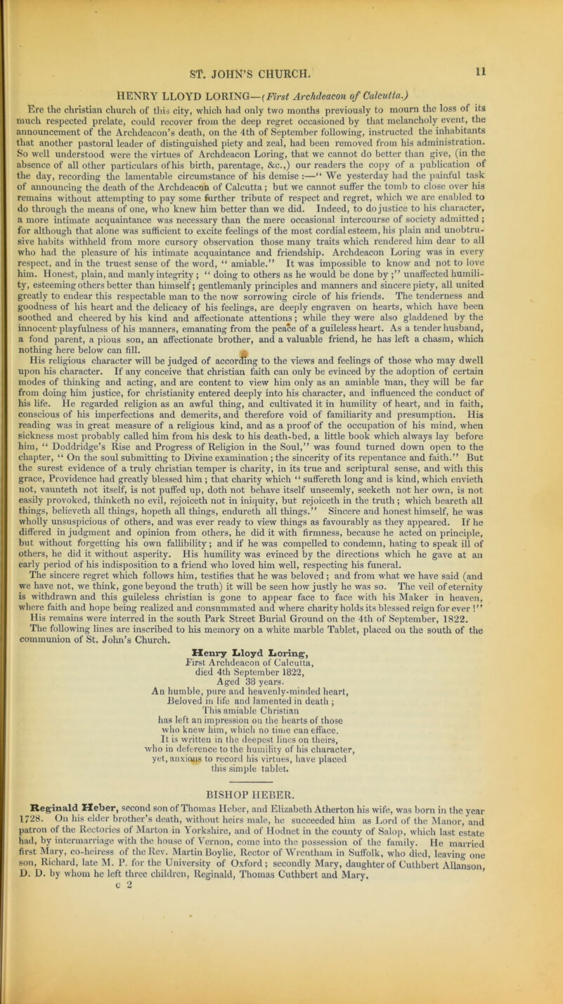 HENRY LLOYD LORING— (First Archdeacon of Calcutta.) Ere the Christian church of this city, which had only two months previously to mourn the loss of its much respected prelate, could recover from the deep regret occasioned by that melancholy event, the announcement of the Archdeacon’s death, on the 4th of September following, instructed the inhabitants that another pastoral leader of distinguished piety and zeal, had been removed from his administration. So well understood were the virtues of Archdeacon Loring, that we cannot do better than give, (in the absence of all other particulars ofhis birth, parentage, &c.,) our readers the copy of a publication of the day, recording the lamentable circumstance of his demise :—“ We yesterday had the painful task of announcing the death of the Archdeacon of Calcutta; but we cannot suffer the tomb to close over his remains without attempting to pay some further tribute of respect and regret, which we are enabled to do through the means of one, who knew him better than we did. Indeed, to do justice to his character, a more intimate acquaintance was necessary than the mere occasional intercourse of society admitted ; for although that alone was sufficient to excite feelings of the most cordial esteem, his plain and unobtru- sive habits withheld from more cursory observation those many traits which rendered him dear to all who had the pleasure of his intimate acquaintance and friendship. Archdeacon Loring was in every respect, and in the truest sense of the word, “ amiable.” It was impossible to know and pot to love him. Honest, plain, and manly integrity ; “ doing to others as he would be done by unaffected humili- ty, esteeming others better than himself; gentlemanly principles and manners and sincere piety, all united greatly to endear this respectable man to the now sorrowing circle of his friends. The tenderness and goodness of his heart and the delicacy of his feelings, are deeply engraven on hearts, which have been soothed and cheered by his kind and affectionate attentions; while they were also gladdened by the innocent-playfulness of his manners, emanating from the peace of a guileless heart. As a tender husband, a fond parent, a pious son, an affectionate brother, and a valuable friend, he has left a chasm, which nothing here below can fill. His religious character will be judged of according to the views and feelings of those who may dwell upon his character. If any conceive that Christian faith can only be evinced by the adoption of certain modes of thinking and acting, and are content to view him only as an amiable man, they will be far from doing him justice, for Christianity entered deeply into his character, and influenced the conduct of his life. He regarded religion as an awful thing, and cultivated it in humility of heart, and in faith, conscious of his imperfections and demerits, and therefore void of familiarity and presumption. His reading was in great measure of a religious kind, and as a proof of the occupation of his mind, when sickness most probably called him from his desk to his death-bed, a little book which always lay before him, “ Doddridge’s Rise and Progress of Religion in the Soul,” was found turned down open to the chapter, “ On the soul submitting to Divine examination ; the sincerity of its repentance and faith.” But the surest evidence of a truly Christian temper is charity, in its true and scriptural sense, and with this grace, Providence had greatly blessed him ; that charity which “ suffereth long and is kind, which envieth not, vaunteth not itself, is not puffed up, doth not behave itself unseemly, seeketh not her own, is not easily provoked, thinketh no evil, rejoiceth not in iniquity, but rejoiceth in the truth; which beareth all things, believeth all things, hopeth all things, endureth all things.” Sincere and honest himself, he was wholly unsuspicious of others, and was ever ready to view things as favourably as they appeared. If he differed in judgment and opinion from others, he did it with firmness, because he acted on principle, but without forgetting his own fallibility; and if he was compelled to condemn, hating to speak ill of others, he did it without asperity. His humility was evinced by the directions which he gave at an early period of his indisposition to a friend who loved him well, respecting his funeral. The sincere regret which follows him, testifies that he was beloved; and from what we have said (and we have not, we think, gone beyond the truth) it will be seen how justly he was so. The veil of eternity is withdrawn and this guileless Christian is gone to appear face to face with his Maker in heaven, where faith and hope being realized and consummated and where charity holds its blessed reign for ever ! ’ ’ His remains were interred in the south Park Street Burial Ground on the 4th of September, 1822. The following lines are inscribed to his memory on a white marble Tablet, placed on the south of the communion of St. John’s Church. Henry Lloyd Loring-, First Archdeacon of Calcutta, died 4th September 1822, Aged 38 years. An humble, pure and heavenly-minded heart, Beloved in life and lamented in death ; This amiable Christian has left an impression on the hearts of those who knew him, which no time can efface. It is written in the deepest lines on theirs, who in deference to the humility of his character, yet, anxious to record his virtues, have placed this simple tablet. BISHOP HEBER. Reginald Heber, second son of Thomas Heber, and Elizabeth Atherton his wife, was born in the year 1728. On his elder brother’s death, without heirs male, he succeeded him as Lord of the Manor, and patron of the Rectories of Marton in Yorkshire, and of Hodnet in the county of Salop, which last estate had, by intermarriage with the house of Vernon, come into the possession of the family. He married first Mary, co-heiress of the Rev. Martin Boylie, Rector of Wrentham in Suffolk, who died, leaving one son, Richard, late M. P. for the University of Oxford; secondly Mary, daughter of Cuthbert Allanson, D. D. by whom he left three children, Reginald, Thomas Cuthbert and Mary.