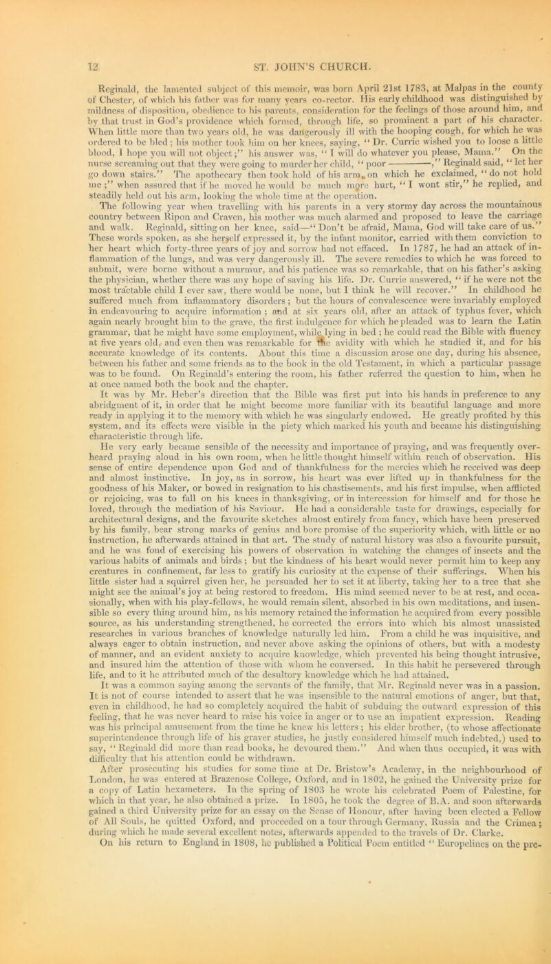 Reginald, the lamented subject of this memoir, was born April 21st 1783, at Malpas in the county of Chester, of which his father was for many years co-rector. His early childhood was distinguished by mildness of disposition, obedience to his parents, consideration for the feelings of those around him, and by that trust in God’s providence which formed, through life, so prominent a part of his character. When little more than two years old, he was dangerously ill with the hooping cough, for which he was ordered to be bled ; his mother took him on her knees, saying, “ Ur. Currie wished you to loose a little blood, 1 hope you will not object;” his answer was, “ 1 will do whatever you please, Mama.” On the nurse screaming out that they were going to murder her child, “ poor ,” Reginald said, “ let her go down stairs.” The apothecary then took hold of his arm, on which he exclaimed, “ do not hold me when assured that if he moved he would be much mgre hurt, “ I wont stir,” he replied, and steadily held out his arm, looking the whole time at the operation. The following year when travelling with his parents in a very stormy day across the mountainous country between Ripon and Craven, his mother was much alarmed and proposed to leave the carriage and walk. Reginald, sitting on her knee, said—“ Don’t be afraid, Mama, God will take care of us.” These words spoken, as she herself expressed it, by the infant monitor, carried with them conviction to her heart which forty-three years of joy and sorrow had not effaced. In ] 787, he had an attack of in- flammation of the lungs, and was very dangerously ill. The severe remedies to which he was forced to submit, were borne without a murmur, and his patience was so remarkable, that on his father’s asking the physician, whether there was any hope of saving his life. Dr. Currie answered, “ if he were not the most tractable child I ever saw, there would be none, but I think he will recover.” In childhood he suffered much from inflammatory disorders ; but the hours of convalescence were invariably employed in endeavouring to acquire information ; and at six years old, after an attack of typhus fever, which again nearly brought him to the grave, the first indulgence for which he pleaded was to learn the Latin grammar, that he might have some employment, while lying in bed ; he could read the Bible with fluency at five years old, and even then was remarkable for me avidity with which he studied it, and for his accurate knowledge of its contents. About this time a discussion arose one day, during his absence, between his father and some friends as to the book in the old Testament, in which a particular passage was to be found. On Reginald’s entering the room, his father referred the question to him, when he at once named both the book and the chapter. It was by Mr. Heber’s direction that the Bible was first put into his hands in preference to any abridgment of it, in order that he might become more familiar with its beautiful language and more ready in applying it to the memory with which he was singularly endowed. He greatly profited by this system, and its effects were visible in the piety winch marked his youth and became his distinguishing characteristic through life. He very early became sensible of the necessity and importance of praying, and was frequently over- heard praying aloud in his own room, when he little thought himself within reach of observation. His sense of entire dependence upon God and of thankfulness for the mercies which he received was deep and almost instinctive. In joy, as in sorrow, his heart was ever lifted up in thankfulness for the goodness of his Maker, or bowed in resignation to his chastisements, and his first impulse, when afflicted or rejoicing, was to fall on his knees in thanksgiving, or in intercession for himself and for those he loved, through the mediation of his Saviour. He had a considerable taste for drawings, especially for architectural designs, and the favourite sketches almost entirely from fancy, which have been preserved by his family, bear strong marks of genius and bore promise of the superiority which, with little or no instruction, he afterwards attained in that art. The study of natural liistory was also a favourite pursuit, and he was fond of exercising his powers of observation in watching the changes of insects and the various habits of animals and birds ; but the kindness of his heart would never permit him to keep any creatures in confinement, far less to gratify his curiosity at the expense of their sufferings. When his little sister had a squirrel given her, he persuaded her to set it at liberty, taking her to a tree that she might see the animal’s joy at being restored to freedom. His mind seemed never to be at rest, and occa- sionally, when with his piay-fellows, he would remain silent, absorbed in his own meditations, and insen- sible so every thing around him, as his memory retained the information he acquired from every possible source, as his understanding strengthened, he corrected the errors into which his almost unassisted researches in various branches of knowledge naturally led him. From a child he was inquisitive, and always eager to obtain instruction, and never above asking the opinions of others, but with a modesty of manner, and an evident anxiety to acquire knowledge, which prevented his being thought intrusive, and insured him the attention of those with whom he conversed. In this habit he persevered through life, and to it he attributed much of the desultory knowledge which he had attained. It was a common saying among the servants of the family, that Mr. Reginald never was in a passion. It is not of course intended to assert that he was insensible to the natural emotions of anger, but that, even in childhood, he had so completely acquired the habit of subduing the outward expression of this feeling, that he was never heard to raise his voice in anger or to use an impatient expression. Reading was his principal amusement from the time he knew his letters ; his elder brother, (to whose affectionate superintendence through life of his graver studies, he justly considered himself much indebted,) used to say, “ Reginald did more than read books, he devoured them.” And when thus occupied, it was with difficulty that his attention could be withdrawn. After prosecuting his studies for some time at Dr. Bristow’s Academy, in the neighbourhood of London, he was entered at Brazenose College, Oxford, and in 1802, he gained the University prize for a copy of Latin hexameters. In the spring of 1803 he wrote his celebrated Poem of Palestine, for which in that year, he also obtained a prize. In 1805, he took the degree of B.A. and soon afterwards gained a third University prize for an essay on the Sense of Honour, after having been elected a Fellow of All Souls, he quitted Oxford, and proceeded on a tour through Germany, Russia and the Crimea; during which he made several excellent notes, afterwards appended to the travels of Dr. Clarke. On his return to England in 1808, he published a Political Poem entitled “ Europelines on the pre-