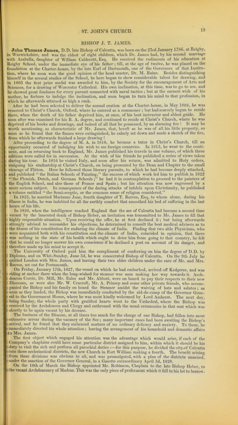 BISHOP J. T. JAMES. John Thomas James, D.D. late Bishop of Calcutta, was born on the 23rd January 1786, at Reigby, in Warwickshire, and was the eldest of eight children, which Dr. James had, by his second marriage with Arabella, daughter of William Caldecott, Esq. He received the rudiments of his education at Reigby School, under the immediate eye of his father ; till, at the age of twelve, he was placed on the foundation at the Charter-house, by the late Earl of Dartmouth, one of the Governors of that Institu- tion, where he soon won the good opinion of the head master, Dr. M. Raine. Besides distinguishing himself in the several studies of the School, he here began to show considerable talent for drawing, and in 1803 the first prize medal was awarded to him, by the Society for the encouragement of Arts and Sciences, for a drawing of Worcester Cathedral. His own inclination, at this time, was to go to sea, and he showed great fondness for every pursuit connected with naval tactics ; but at the earnest wish ot his mother, he forbore to indulge the inclination, and soon began to turn his mind to that profession, in which he afterwards attained so high a rank. After he had been selected to deliver the annual oration at the Charter-house, in May 1804, lie was removed to Christ’s Church, Oxford, where he entered as a commoner ; but had scarcely begun to reside there, when the death of his father deprived him, at once, of his best instructor and ablest guide. He soon after was examined for his B. A. degree, and continued to reside at Chi'ist’s Church, where he was deprived of his books and drawings, and indeed of all that he possessed, by an alarming fire ! It may be worth mentioning, as characteristic of Mr. James, that, bereft as he was of all his little property, so soon as he found that the flames were extinguished, he calmly set down and made a sketch of the fire, from which he afterwards finished a large drawing ! After proceeding to the degree of M. A. in 1810, he became a tutor in Christ’s Church, till an opportunity occurred of indulging his wish to see foreign countries. In 1813, he went to the conti- nent, and on returning back to England, Mr. James published his travels in one volume, of which three editions were called for in succession. At the wish of his friends he published a series of views taken during his tour. In 1816 he visited Italy, and soon after his return, was admitted to Holy orders, resigning his studentship at Christ’s Church, on being presented by the Dean and Chapter to the small vicarage of Flitton. Here he followed those literary pursuits, to which he had become deeply attached, and published “ the Italian Schools of Painting,” the success of which work led him to publish in 1822 “ the Flemish, Dutch, and German Schools he had it in contemplation to proceed to the painters of the English School, and also those of France and Spain ; but his attention was now engrossed by a more serious subject. In consequence of the daring attacks of infidels upon Christianity, he published a volume entitled “ the Semi-sceptic, or the common sense of religion considered.” In 1823, he married Marianne Jane, fourth daughter of T. Reeves, Esq, to whom alone, during his illness in India, he was indebted for all the earthly comfort that smoothed his bed of suffering in the last hours of his life. In 1826, when the intelligence reached England that the see of Calcutta had become a second time vacant by the lamented death of Bishop Heber, an invitation was transmitted to Mr. James to fill that highly responsible situation. Upon receiving the offer, he at first declined it; but being afterwards strongly advised to reconsider his objections, he determined to consult the best medical advisers as to the fitness of his constitution for enduring the climate of India. Finding that two able Physicians, who were acquainted both with his constitution and the climate of India, coincided in opinion, that there was nothing in the state of his health which ought to deter him from going to that country, he felt that he could no longer answer his own conscience if he declined a post on account of its danger, and therefore made up his mind to accept it. The University of Oxford paid him the compliment of conferring on him the degree of D.D. by Diploma, and on Whit-Sunday, June 3d, he was consecrated Bishop of Calcutta. On the 9th July he quitted London with Mrs. James, and leaving their two elder children under the care of Mr. and Mrs. Reeves, set out for Portsmouth. On Friday, January 17th, 1827, the vessel on which he had embarked, arrived off Kedgeree, and was riding at anchor there when the long-wished for steamer was seen making her way towards it. Arch- deacon Corrie, Dr. Mill, Mr. Eales and Mr. Abbott, were on board to pay their respects to their new Diocesan, as were also Mr. W. Cracroft, Mr. A. Prinsep and some other private friends, who accom- panied the Bishop and his family on board the Steamer amidst the waiving of hats and salutes ; as soon as they landed, the Bishop was immediately conducted by the aid-de-camp of the Governor Gene- ral to the Government House, where he was most kindly welcomed by Lord Amherst. The next day, being Sunday, the whole party with gratified hearts went to the Cathedral, where the Bishop was received by the Archdeacon and Clergy and enthroned with the usual ceremonies in that seat which was shortly to be again vacant by his decease. The business of the Diocese, at all times too much for the charge of one Bishop, had fallen into most extensive arrear during the vacancy of the See; many important cases had been awaiting the Bishop’s arrival, and he found that they embraced matters of no ordinary delicacy and anxiety. To these, he immediately directed his whole attention ; leaving the arrangement of his household and domestic affairs to Mrs. James. The first object which engaged his attention was the advantage which would arise, if each of the Company’s chaplains could have some particular district assigned to him, within which it should be his duty to visit the sick and perform all parochial duties :—for this purpose, he divided the city-of Calcutta into three ecclesiastical districts, the new Church in Fort William making a fourth. The benefit arising ■from these divisions was obvious to all, and was promulgated, with a plan of the districts annexed^ under the sanction of the Governor General, in a Gazette extraordinary April 3d, 1828. On the 10th of March the Bishop appointed Mr. Robinson, Chaplain to the late Bishop Heber, to the vacant Archdeaconry of Madras. This was the only piece of preferment which it fell to his lotto bestow.