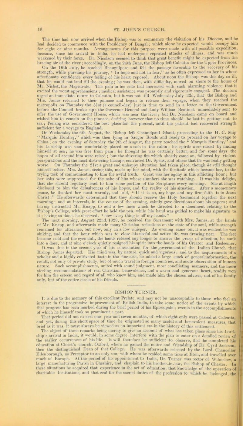 The time had now arrived when the Bishop was to commence the visitation of his Diocese, and he had decided to commence with the Presidency of Bengal; which alone he expected would occupy him for eight or nine months. Arrangements for this purpose were made with all possible expedition, because, since his arrival in India, he had undergone repeated attacks of illness, and was much weakened by their force. Dr. Nicolson seemed to think that great benefit might be expected from the bracing air of the river ; accordingly, on the 24th June, the Bishop left Calcutta for the Upper Provinces. On the 10th July, he reached Bhaugulpore and felt the passage favorable to the recovery of his strength, while pursuing his journey, “ In hope and not in fear,” as he often expressed to her in whose affectionate confidence every feeling of his heart reposed. About noon the Bishop was this day so ill, that he could not land till the evening; he was then, with difficulty, moved on shore to the house ot Mr. Nisbet, the Magistrate. The pain in his side had increased with such alarming violence that it excited the worst apprehensions ; medical assistance was promptly and vigorously engaged. The doctors urged an immediate return to Calcutta, but it was not till Wednesday July 23d, that the Bishop and Mrs. James returned to their pinnace and began to retrace their voyage, when they reached the metropolis on Thursday the 31st (a council-day) just in time to send in a letter to the Government before the Council broke up ; the Governor General and Lady William Bentinck immediately sent to offer the use of Government House, which was near the river; but Dr. Nicolson came on board and wished him to remain on the pinnace, desiring however that no time should be lost in getting out to sea; Penang was considered the best place for the present, until the patient had recovered strength sufficient for a voyage to England. On Wednesday the 6th August, the Bishop left Chaundpaul Ghaut, proceeding to the H. C. Ship “ Marquis Huntley,” which was then lying in Saugor Roads and ready to proceed on her voyage to China; on the evening of Saturday the 9th of August, the party reached the “ Marquis Huntley,” and his Lordship was soon comfortably placed on a sofa in the cabin ; his spirits were raised by finding himself at sea; he was free from pain ; he thought he was certainly better, and for some days the hopes of all around him were raised ; but the shivering fits which shortly came on, followed by violent perspirations and the most distressing hiccups, convinced Dr. Spens, and others that he was really getting worse. On Thursday the 21st a great and unhappy alteration had taken place, though he still thought himself better. Mrs. James, seeing this, made up her mind, with the fortitude which became her, to the trying task of communicating to him the awful truth. Great was her agony in this afflicting hour ; but her sobs were suppressed for the sake of him whose slumbers she was watching. It was his delight, that she should regularly read to him some portion of the Scriptures every morning. She at length disclosed to him the delusiveness of his hopes, and the reality of his situation. After a momentary pause, he thanked her most warmly, and said, ‘‘If it is so, my hope and my firm faith is in Jesus Christ!” He afterwards determined that they should receive the Holy Sacrament together the next morning ; and at intervals, in the course of the evening, calmly gave directions about his papers ; and having instructed Mr. Knapp, to add a few lines which he directed to a document relating to the Bishop’s College, with great effort he held the pen, while his hand was guided to make his signature to it; having so done, he observed, “ now every thing is off my hands.” The next morning, August 22nd, 1828, he received the Sacrament with Mrs. James, at the hands of Mr. Knapp, and afterwards made many Christian reflections on the state of the soul, while, strength remained for utterance, but now, only in a low whisper. As evening came on, it was evident he was sinking, and that the hour which was to close his useful and active life, was drawing near. The feet became cold and the eyes dull, the hands refused any longer to answer the grasp of affection, he sunk into a dose, and at nine o’clock quietly resigned his spirit into the hands of his Creator and Redeemer. It was thus in the second year of his consecration for the government of the Indian Church that Bishop James departed. His mind was, by nature, quick and vigorous ; and to the acquirements of a scholar and a highly cultivated taste in the fine arts, he added a large stock of general information, the result, not only of private study, but of much travel in foreign countries, and acute observation of human nature. Such accomplishments, united with sound judgment, most conciliating manners, and the more sterling recommendations of real Christian benevolence, and a warm and generous heart, readily won for him the esteem and regard of all who knew him, and made him the chosen adviser, not of Ins family only, but of the entire circle of his friends. BISHOP TURNER. It is due to the memory of this excellent Prelate, and may not be unacceptable to those who feel an interest in the progressive improvement of British India, to take some notice of the events by which that progress has been marked during the brief period of his Episcopate ; events in the accomplishments of which he himself took so prominent a part. That period did not exceed one year and seven months, of which eight only were passed at Calcutta and yet, during this short space of time, he originated so many useful and benevolent measures, that brief as it was, it must always be viewed as au important era in the history of this settlement. The object of these remarks being merely to give, an account of what has taken place since his Lord- ship’s arrival in India, it would, in some degree, interfere with the plan to enter on a detailed review of the earlier occurrences of his life. It will therefore be sufficient to observe, that he completed his education at Christ’s church, Oxford, where he gained the notice and friendship of Dr. Cyril Jackson, then the distinguished Dean of that College. He was afterwards selected by the Lord Chancellor Ellenborough, as Preceptor to an only son, with whom he resided some time at Eton, and travelled over much of Europe. At the period of his appointment to India, Dr. Turner was rector of Wilmslow, a large manufacturing Parish in Cheshire, and chaplain to his brother-in-law, the Bishop of Chester. In these situations he acquired that experience in the art of education, that knowledge of the operation of charitable Institutions, and that zeal for the sacred duties of the profession to which he belonged, the