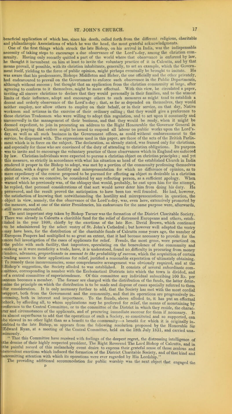 ■ .. ■ ' ■- beneficial application of which has, since his death, called forth from the different religious, charitable and philanthropic Associations of which he was the head, the most grateful acknowledgments. One of the first things which struck the late Bishop, on his arrival in India, was the indispensable necessity of taking steps to encourage a due observance of the Lord’s-day, among the Christian com- munity. Having only recently quitted a part of the world where that observance is enforced by law, he thought it incumbent on him at least to invite the voluntary practice of it in Calcutta, and by that means prevail, if possible, with its Christian inhabitants, generally, to set an example, which the Govern- ment itself, yielding to the force of public opinion, might perhaps eventually be brought to imitate. He was aware that his predecessors, Bishops Middleton and Heber, the one officially and the other privately, had endeavoured to prevail on the Government to enforce such observance in the Public Departments, although without success ; but thought that an application from the Christian community at large, after agreeing to conform to it themselves, might be more effectual. With this view, he circulated a paper, inviting all sincere Christians to declare that they would personally in their families, and to the utmost limits of their influence, adopt and encourage others to such measures as might tend to establish a decent and orderly observance of the Lord’s-day ; that, as far as depended on themselves, they would neither employ, nor allow others to employ on their behalf, or in their service, on that day, Native workmen and artizans in the exercise of their ordinary calling ; that they would give a preference to those Christian Tradesmen who were willing to adopt this regulation, and to act upon it constantly and unreservedly in the management of their business, and that they would be ready, when it might be deemed expedient, to join in presenting an address to the Right Honourable the Governor General in Council, praying that orders might be issued to suspend all labour on public works upon the Lord’s- day, as well as all such business in the Government offices, as could without embarrassment to the service, be dispensed with. The expressions used in this paper, are those of the acts of the British Parlia- ment which is in force on the subject. The declaration, as already stated, was framed only for Christians, and especially for those who are convinced of the duty of attending to Christian obligations. Its purpose was to invite and to encourage the voluntary practice of those observances which in England are enforced by law. Christian individuals were expected to pursue a Christian object on Christian principles ; and yet this measure, so strictly in accordance with what his situation as head of the established Church in India rendered it proper in the Bishop to adopt, was met by a portion of the community professing themselves Christians, with a degree of hostility and misrepresentation for which no difference of opinion, as to mere expediency of the course proposed to be pursued for effecting an object so desirable in a Christian point of view, can we conceive, be considered by any reflecting person, as a sufficient apology. When warned which he previously was, of the obloquy that would, probably, be cast upon him for the attempt, he replied, that personal considerations of that sort would never deter him from doing his duty. He persevered, and the result proved the anticipation to have been too well founded. He had, however, the satisfaction of knowing that notwithstanding the hostility and misrepresentations in question, the object in view, namely, the due observance of the Lord’s-day, was, even here, extensively promoted by the measure, and at one of the sister Presidencies, his endeavours for the same purpose were, afterwards, still more successful. The next important step taken by Bishop Turner was the formation of the District Charitable Society. There was already in Calcutta a charitible fund for the relief of distressed Europeans and others, estab- lished in the year 1800, chiefly by the exertions of the late Rev. David Brown, which continued to be administered by the select vestry of St. John’s Cathedral; but however well adapted the vestry may have been, for the distribution of the charitable funds of Calcutta some years ago, the number of European Paupers had multiplied to so great an extent, that it had become necessary to provide for the more full investigation of the cases of applicants for relief. Frauds, the most gross, were practised on the public with such facility, that impostors, speculating on the benevolence of the community and making as it were mendicity a trade, have, it is understood, found no difficulty in procuring from money lenders, advances, 'proportionate in amount to the probability of success, which the acquisition of certain leading names to their applications for relief, justified a reasonable expectation of ultimately obtaining. To remedy these inconveniencies, some comprehensive arrangement was obviously required, and at the Bishop’s suggestion, the Society alluded to was established. It consists of several subordinate com- mittees, corresponding in number with the Ecclesiastical Districts into which the town is divided, and of a central committee of superintendence. Of this committee any individual subscribing 100 Rs. per (annum becomes a member. The former are charged with the distribution of the funds, the latter deter- :mine the principle on which the distribution is to be made and dispose of cases specially referred to them for consideration. It is only necessary further to add, that the Society has met with the most cordial support, both from the Government and the community, and that its operations are progressively in- creasing, both in interest and importance. To the frauds, above alluded to, it has put an effectual ■check, by affording all, to whom applications may be preferred for relief, the means of ascertaining by reference to the Central Committee, or to the committee of the District in which they reside, the charac- ter and circumstances of the applicants, and of procuring immediate succour for them if necessary. It •is almost superfluous to add that the operations of such a Society, so constituted and so supported, can be viewed in no other light than as a benefit to the community—a benefit for which it is originally in- debted to the late Bishop, as appears from the following resolution proposed by the Honorable Sir ■Edward Ryan, at a meeting of the Central Committee, held on the 18th July 1831, and carried una- nimously. “ That this Committee have received with feelings of the deepest regret, the distressing intelligence of the demise of their highly respected president, The Right Reverend The Lord Bishop of Calcutta, and in the painful record of this melancholy event desire to express their grateful sense of those zealous and benevolent exertions which induced the formation of the District Charitable Society, and of that kind and .unremitting attention with which its operations were ever regarded by His Lordship.” The providing additional accommodation for public worship was the next object that engaged the