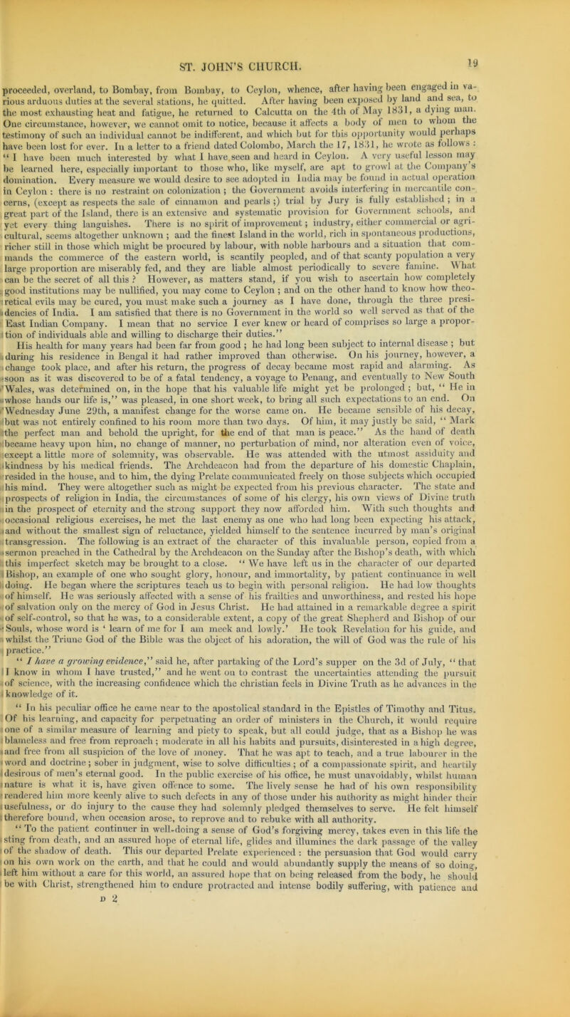 proceeded, overland, to Bombay, from Bombay, to Ceylon, whence, after having been engaged m va- rious arduous duties at the several stations, he quitted. After having been exposed by land and sea, to the most exhausting heat and fatigue, he returned to Calcutta on the 4th ot May 18.31, a dying man. One circumstance, however, we cannot omit to notice, because it affects a body ot men to whom the testimony of such an individual cannot be indifferent, and which but for this opportunity would perhaps have been lost for ever. In a letter to a friend dated Colombo, March the 17, 1831, lie wrote as follows : “ I have been much interested by what I have.seen and heard in Ceylon. A very useful lesson may be learned here, especially important to those who, like myself, are apt to growl at the Company s domination. Every measure we would desire to see adopted in India may be found in actual opeiation in Ceylon : there is no restraint on colonization ; the Government avoids interfering in mercantile con- cerns, (except as respects the sale of cinnamon and pearls ;) trial by Jury is fully established ; in a great part of the Island, there is an extensive and systematic provision for Government schools, and yet every thing languishes. There is no spirit of improvement; industry, either commercial oi agri- cultural, seems altogether unknown ; and the finest Island in the world, rich in spontaneous productions, richer still in those which might be procured by labour, with noble harbours and a situation that com - mands the commerce of the eastern world, is scantily peopled, and of that scanty population a very large proportion are miserably fed, and they are liable almost periodically to severe famine. What can be the secret of all this ? However, as matters stand, if you wish to ascertain how completely good institutions may be nullified, you may come to Ceylon ; and on the other hand to know how theo- retical evils may be cured, you must make such a journey as I have done, through the three presi- dencies of India. I am satisfied that there is no Government in the world so well served as that of the East Indian Company. I mean that no service I ever knew or heard of comprises so large a propor- tion of individuals able and willing to discharge their duties.” His health for many years had been far from good ; he had long been subject to internal disease ; but during his residence in Bengal it had rather improved than otherwise. On his journey, however, a change took place, and after his return, the progress of decay became most rapid and alarming. As -soon as it was discovered to be of a fatal tendency, a voyage to Penang, and eventually to New South Wales, was determined on, in the hope that his valuable life might yet be prolonged ; but, “ He in •whose hands our life is,” was pleased, in one short week, to bring all such expectations to an end. On i'Wednesday June 29th, a manifest change for the worse came on. He became sensible of his decay, ‘but was not entirely confined to his room more than two days. Of him, it may justly be said, “ Mark Sthe perfect man and behold the upright, for the end of that man is peace.” As the hand of death cbecame heavy upon him, no change of manner, no perturbation of mind, nor alteration even of voice, except a little more of solemnity, was observable. He was attended with the utmost assiduity and •kindness by his medical friends. The Archdeacon had from the departure of his domestic Chaplain, resided in the house, and to him, the dying Prelate communicated freely on those subjects which occupied his mind. They were altogether such as might be expected from his previous character. The state and prospects of religion in India, the circumstances of some of his clergy, his own views of Divine truth in the prospect of eternity and the strong support they now afforded him. With such thoughts and occasional religious exercises, he met the last enemy as one who had long been expecting his attack, rnnd without the smallest sign of reluctance, yielded himself to the sentence incurred by man’s original transgression. The following is an extract of the character of this invaluable person, copied from a • sermon preached in the Cathedral by the Archdeacon on the Sunday after the Bishop’s death, with which this imperfect sketch may be brought to a close. “ We have left us in the character of our departed Bishop, an example of one who sought glory, honour, and immortality, by patient continuance in well doing. He began where the scriptures teach us to begin with personal religion. He had low thoughts of himself. He was seriously affected with a sense of his frailties and unworthiness, and rested his hope of salvation only on the mercy of God in Jesus Christ. He had attained in a remarkable degree a spirit of self-control, so that he was, to a considerable extent, a copy of the great Shepherd and Bishop of our •Souls, whose word is ‘ learn of me for I am meek and lowly.’ He took Revelation for his guide, and whilst the Triune God of the Bible was the object of his adoration, the will of God was the rule of his practice.” “ 1 have a growing evidence,” said he, after partaking of the Lord’s supper on the 3d of July, “ that I know in whom I have trusted,” and he went on to contrast the uncertainties attending the pursuit of science, with the increasing confidence which the Christian feels in Divine Truth as he advances in the - knowledge of it. “In his peculiar office he came near to the apostolical standard in the Epistles of Timothy and Titus. Of his learning, and capacity for perpetuating an order of ministers in the Church, it would require one of a similar measure of learning and piety to speak, but all could judge, that as a Bishop he was blameless and free from reproach; moderate in all his habits and pursuits, disinterested in a high degree, • and free from all suspicion of the love of money. That he was apt to teach, and a true labourer in the • word and doctrine; sober in judgment, wise to solve difficulties; of a compassionate spirit, and heartily desirous of men’s eternal good. In the public exercise of his office, he must unavoidably, whilst human mature is what it is, have given offence to some. The lively sense he had of his own responsibility rendered him more keenly alive to such defects in any of those under his authority as might hinder their [usefulness, or do injury to the cause they had solemnly pledged themselves to serve. He felt himself therefore bound, when occasion arose, to reprove and to rebuke with all authority. “To the patient continuer in well-doing a sense of God’s forgiving mercy, takes even in this life the [ sting from death, and an assured hope of eternal life, glides and illumines the dark passage of the valley ot the shadow of death. This our departed Prelate experienced : the persuasion that God would carry on his own work on the earth, and that he could and would abundantly supply the means of so doing, • left him without a care for this world, an assured hope that on being released from the body, he should be with Christ, strengthened him to endure protracted and intense bodily suffering, with patience and d 2