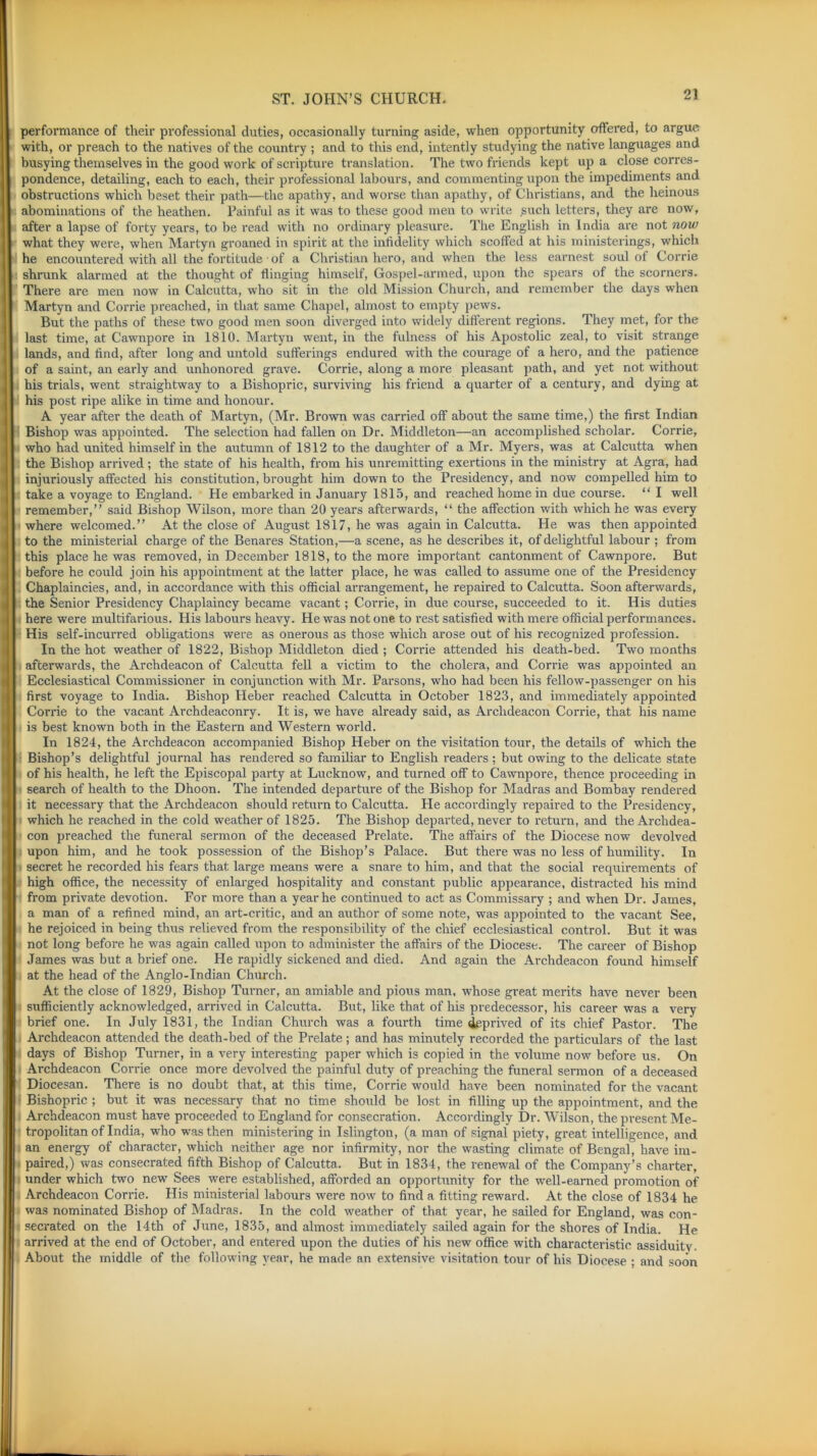 2! performance of their professional duties, occasionally turning aside, when opportunity offered, to argue with, or preach to the natives of the country ; and to this end, intently studying the native languages and busying themselves in the good work of scripture translation. The two friends kept up a close corres- pondence, detailing, each to each, their professional labours, and commenting upon the impediments and obstructions which beset their path—the apathy, and worse than apathy, of Christians, and the heinous abominations of the heathen. Painful as it was to these good men to write such letters, they are now, after a lapse of forty years, to be read with no ordinary pleasure. The English in India are not now what they were, when Martyn groaned in spirit at the infidelity which scoffed at his ministerings, which he encountered with all the fortitude of a Christian hero, and when the less earnest soul of Corrie shrunk alarmed at the thought of flinging himself, Gospel-armed, upon the spears of the scorners. There are men now in Calcutta, who sit in the old Mission Church, and remember the days when Martyn and Corrie preached, in that same Chapel, almost to empty pews. But the paths of these two good men soon diverged into widely different regions. They met, for the last time, at Cawnpore in 1810. Martyn went, in the fulness of his Apostolic zeal, to visit strange lands, and find, after long and untold sufferings endured with the courage of a hero, and the patience of a saint, an early and unhonored grave. Corrie, along a more pleasant path, and yet not without his trials, went straightway to a Bishopric, surviving his friend a quarter of a century, and dying at his post ripe alike in time and honour. A year after the death of Martyn, (Mr. Brown was carried off about the same time,) the first Indian Bishop was appointed. The selection had fallen on Dr. Middleton—an accomplished scholar. Corrie, who had united himself in the autumn of 1812 to the daughter of a Mr. Myers, was at Calcutta when the Bishop arrived; the state of his health, from his unremitting exertions in the ministry at Agra, had injuriously affected his constitution, brought him down to the Presidency, and now compelled him to take a voyage to England. He embarked in January 1815, and reached home in due course. “ I well remember,” said Bishop Wilson, more than 20 years afterwards, “ the affection with which he was every where welcomed.” At the close of August 1817, he was again in Calcutta. He was then appointed to the ministerial charge of the Benares Station,—a scene, as he describes it, of delightful labour ; from this place he was removed, in December 1818, to the more important cantonment of Cawnpore. But before he could join his appointment at the latter place, he was called to assume one of the Presidency Chaplaincies, and, in accordance with this official arrangement, he repaired to Calcutta. Soon afterwards, the Senior Presidency Chaplaincy became vacant; Corrie, in due course, succeeded to it. His duties here were multifarious. His labours heavy. He was not one to rest satisfied with mere official performances. His self-incurred obligations were as onerous as those which arose out of his recognized profession. In the hot weather of 1822, Bishop Middleton died ; Corrie attended his death-bed. Two months afterwards, the Archdeacon of Calcutta fell a victim to the cholera, and Corrie was appointed an Ecclesiastical Commissioner in conjunction with Mr. Parsons, who had been his fellow-passenger on his first voyage to India. Bishop Heber reached Calcutta in October 1823, and immediately appointed Corrie to the vacant Archdeaconry. It is, we have already said, as Archdeacon Corrie, that his name is best known both in the Eastern and Western world. In 1824, the Archdeacon accompanied Bishop Heber on the visitation tour, the details of which the Bishop’s delightful journal has rendered so familiar to English readers ; but owing to the delicate state of his health, he left the Episcopal party at Lucknow, and turned off to Cawnpore, thence proceeding in search of health to the Dhoon. The intended departure of the Bishop for Madras and Bombay rendered it necessary that the Archdeacon should return to Calcutta. He accordingly repaired to the Presidency, which he reached in the cold weather of 1825. The Bishop departed, never to return, and the Archdea- con preached the funeral sermon of the deceased Prelate. The affairs of the Diocese now devolved upon him, and he took possession of the Bishop’s Palace. But there was no less of humility. In secret he recorded his fears that large means were a snare to him, and that the social requirements of high office, the necessity of enlarged hospitality and constant public appearance, distracted his mind from private devotion. For more than a year he continued to act as Commissary ; and when Dr. James, a man of a refined mind, an art-critic, and an author of some note, was appointed to the vacant See, he rejoiced in being thus relieved from the responsibility of the chief ecclesiastical control. But it was not long before he was again called upon to administer the affairs of the Diocese. The career of Bishop James was but a brief one. He rapidly sickened and died. And again the Archdeacon found himself at the head of the Anglo-Indian Church. At the close of 1829, Bishop Turner, an amiable and pious man, whose great merits have never been sufficiently acknowledged, arrived in Calcutta. But, like that of his predecessor, his career was a very brief one. In July 1831, the Indian Church was a fourth time deprived of its chief Pastor. The Archdeacon attended the death-bed of the Prelate; and has minutely recorded the particulars of the last days of Bishop Turner, in a very interesting paper which is copied in the volume now before us. On Archdeacon Corrie once more devolved the painful duty of preaching the funeral sermon of a deceased Diocesan. There is no doubt that, at this time, Corrie would have been nominated for the vacant Bishopric ; but it was necessary that no time should be lost in filling up the appointment, and the Archdeacon must have proceeded to England for consecration. Accordingly Dr. Wilson, the present Me- tropolitan of India, who was then ministering in Islington, (a man of signal piety, great intelligence, and an energy of character, which neither age nor infirmity, nor the wasting climate of Bengal, have im- paired,) was consecrated fifth Bishop of Calcutta. But in 1834, the renewal of the Company’s charter, under which two new Sees were established, afforded an opportunity for the well-earned promotion of Archdeacon Corrie. His ministerial labours were now to find a fitting reward. At the close of 1834 he was nominated Bishop of Madras. In the cold weather of that year, he sailed for England, was con- secrated on the 14th of June, 1835, and almost immediately sailed again for the shores of India. He arrived at the end of October, and entered upon the duties of his new office with characteristic assiduity. About the middle of the following year, he made an extensive visitation tour of his Diocese ; and soon