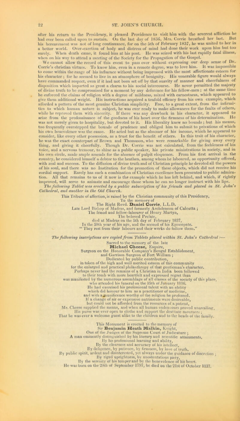 after his return to the Presidency, it pleased Providence to visit him with the severest affliction he had ever been called upon to sustain. On the last day of 1836, Mrs. Corrie breathed her last. But his bereavement was not of long continuance, for on the 5th of February 1837, he was united to her in a better world. Over-exertion of body and distress of mind had done their work upon him but too surely. When death came, it found him at his post. He was seized with his last rapidly fatal illness, when on his way to attend a meeting of the Society for the Propagation of the Gospel. We cannot allow the record of this event to pass over without expressing our deep sense of Dr. Corrie’s Christian virtues. To know him, even in a remote degree, was to love him. It was impossible to come within the range of his influence without being impressed with the most affectionate esteem tor his character ; for he seemed to live in an atmosphere of benignity. His venerable figure would always have commanded respect, even if it had not been set off by that suavity of manner and cheerfulness of disposition which imparted so great a charm to his social intercourse. He never permitted the majesty of divine truth to be compromised for a moment by any deference for his fellow-men ; at the same tune he enforced the claims of religion with a degree of mildness, mixed with earnestness, which appeared to give them additional weight. His instructions acquired a tenfold efficacy from his own example, which afforded a pattern of the most genuine Christian simplicity. Free, to a great extent, from the infirmi- ties to which human nature is subject, he was ever ready to make allowances for the faults of others, while he reproved them with sincerity. If there was any drawback in his character, it appeared to arise from the predominance of the goodness of his heart over the firmness of his determination. He was not merely given to hospitality, but devoted to it. His liberality knew no bounds ; but his means, too frequently overstepped the bounds of prudence and obliged him to submit to privations of which his own benevolence was the cause. He acted but as the almoner of his income, which he appeared to consider, like every other possession, as a trust for the benefit of others. In this trait of his character, he was the exact counterpart of Brown and Thomason, who were remarkable for giving away every thing, and giving it cheerfully. Though Dr. Corrie was not calculated, from the feebleness of his voice, and a nervous tremour, to shine as a public speaker, his private ministrations in society, and in his own circle, made ample amends for the absence of pulpit eloquence. From his first arrival in the country, he considered himself a debtor to the heathen, among whom he laboured, as opportunity offered, with zeal and success. To the diffusion of divine truth and of Christian principle he devoted all the powers of his soul, and there was no Institution for the promotion of these objects, which did not receive his cordial support. Rarely has such a combination of Christian excellence been presented to public admira- tion. All that remains to us of it now is the example which he has left behind, and which, if rightly improved, will serve to animate and encourage those whom he can no longer instruct with his lips. The following Tablet was erected by a public subscription of his friends and placed in St. John’s Cathedral, and another in the Old Church. This Tribute of affection, is raised by the Christian community of this Presidency, To the memory of The Right Revd. Daniel Corrie, L.L.I). Late Lord Bishop of Madras, and formerly Archdeacon of Calcutta ; The friend and fellow-labourer of Henry Martyn, The beloved Prelate, died at Madras on the 5th day of February 1837, In the 59th year of his age, and the second of his Episcopate. “ They rest from their labours and their works do follow them.” The following inscriptions are copied from Tablets placed within St. John’s Cathedral:— Sacred to the memory of the late Michael Cheese, Esquire, Surgeon on the Honorable Company’s Bengal Establishment, and Garrison Surgeon of Fort William ; Dedicated by public contribution, in token of the high and well merited esteem of this community for the enlarged and practical philanthropy of that gentleman’s character. Perhaps never had the remains of a Christian in India been followed to their tomb with more heartfelt and expressed regret than was manifested by the numerous assemblage of all classes of the society of this place, who attended his funeral on the 15th of January 1816. He had exercised his professional talent with an ability which did honour to him as a practitioner of medicine, and with ajnunificence worthy of the religion he professed. If a change of air or expensive nutriments were desireahle, but could not be afforded from the resources of a patient, Mr. Cheese supplied the means, and when all human endeavours proved unavailing, His purse was ever open to clothe and support the destitute mourners ; That he was ever a welcome guest alike to the children and to the heads of the family. This Monument is erected to the memory of Sir Benjamin £leatli Malkin, Knight, One of the Judges of the Supreme Court of Judicature ; A man eminently distinguished by his literary and scientific attainments. By his professional learning and ability, By the clearness and accuracy of his intellect, By deligence, by patience, by firmness, by love of truth. By public spirit, ardent and disinterested, yet always under the guidance of discretion ; By riged uprightness, by unostentatious piety, By the serenity of his temper and by the benevolence of his heart. He was born on the 29th of September 1797, he died on the 21st of October 1837.