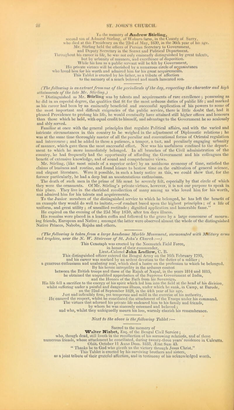 To I lie memory of Andrew Stirling', second son of Admiral Stirling, of Woburn (arm, in the County of Surry, m(io died at this Presidency on the 23rd of May, 1830, in the 36th year of his age. Mr. Stirling held the offices of Persian Secretary to Government, and Deputy Secretary in the Secret and Political Department. Throughout his career in life, he was not only eminently distinguished by great talents, but by urbanity of manners, and excellence of disposition. While his loss as a public servant will be felt by Government, His private virtues will be cherished by a numerous circle of acquaintance who loved him for his worth and admired him for his great acquirements. This Tablet is erected by his father, as a tribute of affection to the memory of a much beloved and much lamented son. (The following is an extract from one of the periodicals of the day, respecting the character and high attainments of the late Mr. Stirling.) “ Distinguished as Mr. Stirling- was by talents and acquirements of rare excellence ; possessing as he did in an especial degree, the qualities that tit for the most arduous duties of public life ; and marked as his career had been by an eminently beneficial and successful application of his powers to some of the most important and difficult exigencies of the public service, there is little doubt that, had it pleased Providence to prolong his life, he would eventually have attained still higher offices and honours than those which he held, with equal credit to himself, and advantage to the Government he so zealously and ably served. Familiar at once with the general principles that regulate Political affairs, and with the varied and intricate circumstances in this country to be weighed in the adjustment of Diplomatic relations ; he was at the same time thoroughly master of all the peculiar and conventional forms of Oriental regulation and intercourse ; and he added to these a patience, a temper, a tact, and peculiarly engaging urbanity of manner, which gave them the most successful effect. Nor was his usefulness confined to the depart- ment to which he more immediately belonged. In all branches of the Civil administration of the country, he had frequently had the opportunity of affording the Government and his colleagues the benefit of extensive knowledge, and of sound and comprehensive views. Mr. Stirling, (like most minds of a superior order) by an assiduous economy of time, satisfied the claims of business and routine, and found leisure to bestow time on the cultivation of general science, and elegant literature. Were it possible, in such a hasty notice as this, we could shew that, for the former particularly, he had a deep but an unostentatious enthusiasm. The death of such men in the prime of life must be severely felt, especially by that circle of which they were the ornaments. Of Mr. Stirling’s private virtues, however, it is not our purpose to speak in this place. They live in the cherished recollection of many among us who loved him for his wTorth, and admired him for his talents and acquirements. To the Junior members of the distinguished service to which he belonged, he has left the benefit of an example they would do well to imitate,—of conduct based upon the highest principles ; of a life of uniform, and great utility ; of unsullied rectitude ; dignified application and honorable fame.” He expired on the evening of the 23d May 1830, after ten days illness. His remains were placed in a leaden coffin and followed to the grave by a large concourse of mourn- ing friends, European and Native ; amongst the latter were observed almost the whole of the distinguished Native Princes, Nabobs, Rajahs and others. (The folloiving is taken from a large handsome Marble Monument, surmounted with Military arms and trophies, near the N. W. Staircase of St. John’s Church:—) This Cenotaph was erected by the Neemutch Field Force, in honor of their commander, Lieut.-Colonel John Imdlow, C. B. This distinguished officer entered the Bengal Army on the 16th February 1795, and his career was marked by an ardent devotion to the duties of a soldier ; a generous enthusiasm and unabating zeal, which shed a lustre on the profession to which be belonged. By his heroic intrepidity in the arduous contest between the British troops and those of the Rajah of Napal, in the years 1814 and 1815, he obtained the unqualified approbation of the Supreme Government of India, and the Honors of the Bath from his Sovereign. His life fell a sacrifice to the energy of his spirit which led him into the field at the head of his division, whilst suffering under a painful and dangerous illness, under which he sunk, in Camp, at Barode, on the 22nd of September 1829, in the 44th year of his age. Just and inflexibly firm, yet temperate and mild in the exercise of his authority, He ensured the respect, whilst lie conciliated the attachment of the Troops under his command. The virtues that adorned his private life endeared him to his family and friends, by whom he was sincerely esteemed and beloved ; and who, whilst they unfeignedly mourn his loss, warmly cherish his remembrance. Next to the above is the following Tablet:— Sacred to the memory of Walter Nisbet, Esq. of the Bengal Civil Service; who, though dead, still liveth in the recollection of his sorrowing relatioiis, and of those numerous friends, whose attachment he conciliated, during twenty-three years’ residence in Calcutta, Obiit. October 11 Anno Dorn. 1833, yEtat Sum 43. “ Thanks be to God who giveth us the victory through Jesus Christ.” This Tablet is erected by his surviving brothers and sisters, as a joint tribute of their grateful affection, and in testimony of his acknowledged worth.