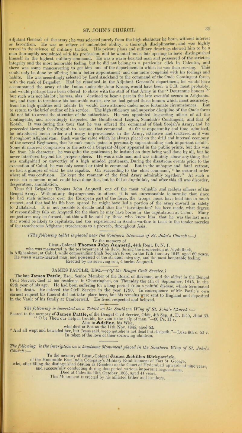 SI Adjutant General of the army ; he was selected purely from the high character he bore, without interest or favoritism. He was an officer of undoubted ability, a thorough disciplinarian, and was highly versed in the science of military tactics. Ilis private plans and military drawings shewed him to be a man thoroughly acquainted with his profession, and he wanted but a fair opening to have distinguished himself in the highest military command. He was a warm-hearted man and possessed of the strictest integrity and the most honorable feeling, but he did not belong to a particular click in Calcutta, and there was some manoeuvering to get him out of the department in which he was then serving. This could only be done by offering him a better appointment and one more congenial with his feelings and habits. lie was accordingly selected by Lord Auckland to the command of the Oude Contingent force, with the rank of Brigadier. Had he remained in the Adjutant General’s department, he would have accompanied the army of the Indus under Sir John Keane, would have been a C.B. most probably, and would perhaps have been offered to share with the staff of that Army in the “ Uourannie honors !” but such was not his lot; he was, alas ! destined to bear a part in the late eventful scenes in Affghanis- tan, and there to terminate his honorable career, ere he had gained those honors which most assuredly, from his high qualities and talents he would have attained under more fortunate circumstances. But to return to the brief outline of his service. The high efficiency and superior discipline of the Oude force did not fail to arrest the attention of the authorities. He was appointed Inspecting officer of all the Contingents, and accordingly inspected the Bundlekund Legion, Scindiah’s Contingent, and that of Kotah. It was during this tour that he was offered the command of Shah Soojah’s Army, and he proceeded through the Punjaub to assume that command. As far as opportunity and time admitted, he introduced much order and many improvements in the Army, extensive and scattered as it was throughout Affghanistan. Such was the value which he always placed on the drill and internal economy of the several Regiments, that he took much pains in personally superintending such important details. Some ill natured comparison to the acts of a Sergeant-Major appeared in the public prints, but this was far from his character; he was quite the gentleman ; he insisted on duty being well done by all, but he never interfered beyond his proper sphere. He was a safe man and was infinitely above any thing that was undignified or unworthy of a high minded gentleman. During the disastrous events prior to the evacuation of Cabul, he was only second or third in command. But in the unhappy and fatal retreat, we had a glimpse of what he was capable. On succeeding to the chief command, “ he restored order where all was confusion. He kept the remnant of the fatal Army admirably together.” At such a crisis no common mind could have done this, but he fell at Jugdulluk, and after this all was disorder, desperation, annihilation. Thus fell Brigadier Thomas John Anquetil, one of the most valuable and zealous officers of the Bengal Army. Without any disparagement to others, it is not unreasonable to surmise that since he had such influence over the European part of the force, the troops must have held him in much respect, and that had his life been spared he might have led a portion of the army onward in safety to Jallalabad. It is not possible to decide until after the “ investigation” has been made, what degree of responsibility falls on Anquetil for the share he may have borne in the capitulation at Cabul. Many conjectures may be formed, but this will be said by those who knew him, that he was the last man that would be likely to capitulate, and too experienced in Asiatic warfare to trust to the tender mercies of the treacherous Affghans ; treacherous to a proverb, throughout Asia. (The following tablet is placed near the Southern Staircase of St. John’s Church:—) To the memory of Lieut.-Colonel Thomas John Anquetil, 44th Regt. B. N. I. who was massacred in the performance of his duty, during the insurrection at Jugdulluck, in Affghanistan, at Cabul, while commanding Shah Soojah’s force, on the 12th January 1842, aged 60 years. He was a warm-hearted man, and possessed of the strictest integrity, and the most honorable feeling. Erected by his surviving son, Charles Anquetil. JAMES PATTLE, ESQ.—(Of the Bengal Civil Service.) The late James Pattle, Esq., Senior Member of the Board of Revenue, and the oldest in the Bengal Civil Service, died at his residence in Chowringhee, on Thursday the 4th of September, 1845, in the 69th year of his age. He had been suffering for a long period from a painful disease, which terminated in his death. He entered the Civil Service in the year 1790. Inconsequence of Mr. Pattle’s own earnest request his funeral did not take place here, but his remains yere sent to England and deposited in the Vault of his family at Camberwell. He lived respected and beloved. The following is inscribed on a Tablet on the Southern Wing of St. John’s Church : Sacred to the memory of James Pattle, of the Bengal Civil Service, Obiit. 4th Sep. A. D. 1845 Hfflal 69. “ O be Thou our help in trouble, for vain is the help of man.”—60 Ps. II v. Also to Adeline, his Wife, who died at Sea on the 11th Nov. 1845, aged 52. “ And all wept and bewailed her, but Jesus said, weep not,she is not dead but sleepeth.”—Luke 8th c. 52 v. In token of the love of their sorrowing children. The following is the inscription on a handsome Monument placed in the Southern Wing of St. John’s Church:— ' the memory ot Lieut.-Colonel James Achilles Kirkpatrick, • r ^ Honorable Hast Jnclia Company s IVIiJitary Establishment ol Eort St. (Jeorcfe who, after filling the distinguished Station as Resident at the Court of Hyderabad upwards of nine vents and successfully conducting during that period various important negociations Died at Calcutta 15th October 1805, aged 41 years. This Monument is erected by his afflicted father and brothers.