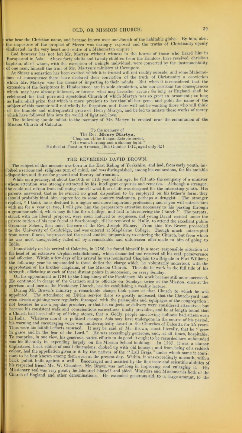 who bear the Christian name, and became known over one-fourth of the habitable globe. By him, also, the imposture of the prophet of Mecca was daringly exposed and the truths of Christianity openly vindicated, in the very heart and centre of a Mahometan empire ! God however has not left Mr. Martyn without witness in the hearts of those who heard him in Europe and in Asia. Above forty adults and twenty children from the Hindoos, have received Christian baptism, all of whom, with the exception of a single individual, were converted by the instrumentality of one man, himself the fruit of Mr. Martyn’s ministry at Cawnpore. At Shiraz a sensation has been excited which it is trusted will not readily subside, and some Mahome- tans of consequence there have declared their conviction of the truth ot Christianity, a conviction which Mr. Martyn was the means of imparting to their minds. But when it is considered that the extension of the Scriptures in Hindostanee, are in wide circulation, who can ascertain the consequences which may have already followed, or foresee what may hereafter acrue ? So long as England shall be celebrated for that pure and apostolical Church of which Martyn was so great an ornament; so long as India shall prize that which is more precious to her than all her gems and gold, the name of the subject of this memoir will not wholly be forgotten, and there will not be wanting those who will think of the humble and unfrequented grave of Henry Martyn, and be led to imitate those wrorks of mercy which have followed him into the world of light and love. The following simple tablet to the memory of Mr. Martyn is erected near the communion of the Mission Church of Calcutta. To the memory of The Rev. KCenry Martyn, Chaplain o^the Bengal Establishment. “ He was a burning- and a shining- light.” He died at Toeat in Armenia, 16th October 1812, aged only 32 ! THE REVEREND DAVID BROWN. The subject of this memoir was born in the East Riding of Yorkshire, and had, from early youth, im- bibed a serious and religious turn of mind, and was distinguished, among his connexions, for his amiable disposition and thirst for general and literary information. While on a journey, at about the 10th or 11th year of his age, he fell into the company of a minister whose attention was strongly attracted by his intelligent enquiries and remarks. Although a stranger, he could not refrain from informing himself what line of life was designed for the interesting youth. His parents answered, that as he evinced no great disposition to be employed on his father’s farm, they should probably bind him apprentice to some country tradesman, perhaps a druggist. The stranger replied, “ I think he is destined to a higher and more important profession ; and if you will entrust him with me for a year or two, I will give him the preparatory attention necessary to his passing through a grammar school, which may fit him for a College, and lead to his entering the Church.” The parents, struck with his liberal proposal, were soon induced to acquiesce, and young David resided under the private tuition of his new friend at Scarborough, till he removed to Hully, to attend the excellent public Grammar School, then under the care of the Rev. Joseph Milner. From this Mr. Brown proceeded to the University of Cambridge, and was entered at Magdalene College. Though much interrupted from severe illness, he prosecuted the usual studies, preparatory to entering the Church, but from which he was most unexpectedly called off by a remarkable and unforeseen offer made to him of going to India. Immediately on his arrival at Calcutta, in 1786, he found himself in a most responsible situation at the head of an extensive Orphan establishment, which demanded and received all his zeal, perseverence and affection. Within a few days of his arrival he was nominated Chaplain to a Brigade in Fort William ; the following year he superadded to these duties the charge -which he voluntarily undertook with the approbation of his brother chaplains, of the Mission Church. Thus did he work in the full tide of his strength, officiating at each of these distant points in succession, on every Sunday. On his appointment in 1794 to the Chaplaincy of the Presidency, his work became still more increased. He continued in charge of the Garrison and to officiate on Sundays, twice at the Mission, once at the garrison, and once at the Presidency Church, besides establishing a weekly lecture. During Mr. Brown’s ministry a remarkable change took place at that Church to which he was appointed. The attendance on Divine service there so greatly increased, that the Church-yard and even streets adjoining were regularly thronged with the palanquins and equipages of the congregation ; not because he was a popular preacher, or that his subjects or delivery were considered attractive • but because his consistent walk and conscientious earnestness finally prevailed, and he at length found that a Church had been built up of living stones, that a Godly people and loving holiness had arisen even in India. Whatever moral or political changes Asia may have undergone in the course of his period, his warning and encouraging voice was uninterruptedly heard in the Churches of Calcutta for 25 years! Thus were his faithful efforts crowned. It may be said of Mr. Brown, most literally, that he “ grew in grace and in the fear of the Lord.” He was exceedingly generous, and, at all times, hospitable. To comprise, in one view, his generous, varied efforts to do good, it ought to be recorded how unbounded was his liberality in expending largely on the Mission School building. In 1787, it was a clumsy unplastered brick edifice of small dimensions, choked up with old houses ; and from being of a reddish colour, had the appellation given to it by the natives of the “ Lall Greja,” under which name it conti- nues to be best known among them even at the present day. Within, it was exceedingly uncouth, with a brick pulpit built against a wall. Encouraged and assisted by the fine taste and scientific abilities of his respected friend Mr. W. Chamber, Mr. Brown was not long in improving and enlarging it His Missionary zeal was very great; he laboured himself and aided Ministers and Missionaries both of the Church of England and other denominations. He extended generous aid, to a large amount , to the