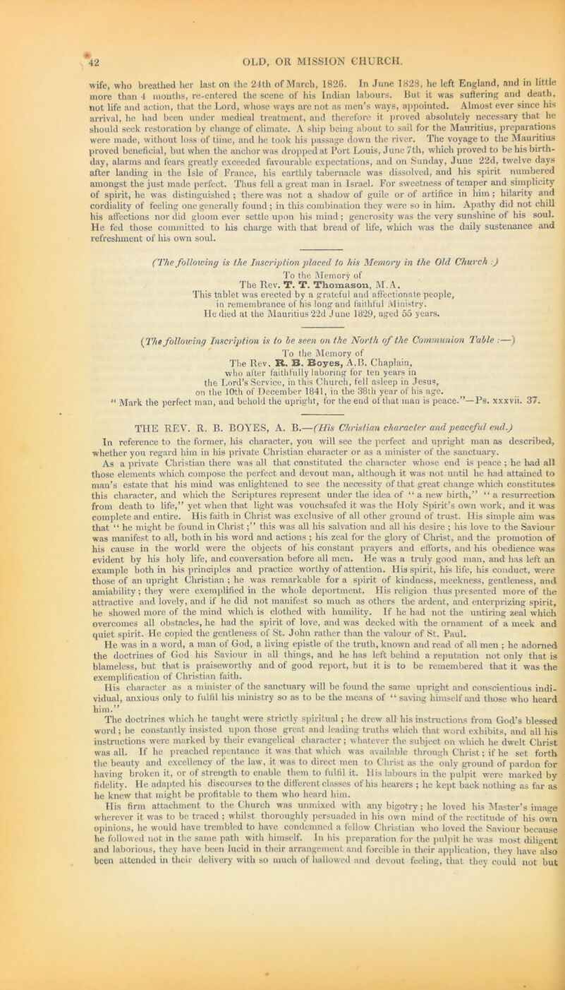 wife, who breathed her last on the 24th of March, 1820. In June 1828, he left England, and in little more than 4 months, re-entered the scene of his Indian labours. But it was suffering and death, not life and action, that the Lord, whose ways are not as men’s ways, appointed. Almost ever since his arrival, he had been under medical treatment, and therefore it proved absolutely necessary that he should seek restoration by change of climate. A ship being about to sail for the Mauritius, preparations were made, without loss of time, and he took his passage down the river. The voyage to the Mauritius proved beneficial, but when the anchor was dropped at Port Louis, June 7th, which proved to be his birth- day, alarms and fears greatly exceeded favourable expectations, and on Sunday, June 22d, twelve days after landing in the Isle of France, his earthly tabernacle was dissolved, and his spirit numbered amongst the just made perfect. Thus fell a great man in Israel. For sweetness of temper and simplicity of spirit, he was distinguished ; there was not a shadow of guile or of artifice in him ; hilarity and cordiality of feeling one generally found ; in this combination they were so in him. Apathy did not chill his affections nor did gloom ever settle upon his mind; generosity was the very sunshine of his soul. He fed those committed to his charge with that bread of life, which was the daily sustenance and refreshment of his own soul. (The following is the Inscription placed to his Memory in the Old Church .) To the Memory of The Rev. T. T. Thomason, M.A. This tablet was erected by a grateful and affectionate people, in remembrance of his long and faithful Ministry. He died at the Mauritius22d June 1829, aged 55 years. (The following Inscription is to he seen on the North of the Communion Table :—) To the Memory of Tire Rev, R. 33. Boyes, A.B. Chaplain, who after faithfully laboring for ten years in the Lord’s Service, in this Church, fell asleep in Jesus, on the 10th of December 1841, in the 38th year of his age. «< Mark the perfect man, and behold the upright, for the end of that man is peace.”—Ps. xxxvii. 37. THE REV. R. B. BOYES, A. B.—(His Christian character and peaceful end.) In reference to the former, his character, you will see the perfect and upright man as described, whether you regard him in his private Christian character or as a minister of the sanctuary. As a private Christian there was all that constituted the character whose end is peace ; he had all those elements which compose the perfect and devout man, although it was not until he had attained to man’s estate that his mind was enlightened to see the necessity of that great change which constitutes this character, and which the Scriptures represent under the idea of “ a new birth,” “ a resurrection from death to life,” yet when that light was vouchsafed it was the Holy Spirit’s own work, and it was complete and entire. His faith in Christ was exclusive of all other ground of trust. His simple aim was that “ he might be found in Christthis was all his salvation and all his desire ; his love to the Saviour was manifest to all, both in his word and actions ; his zeal for the glory of Christ, and the promotion of his cause in the world were the objects of his constant prayers and efforts, and his obedience was evident by his holy life, and conversation before all men. He was a truly good man, and has left an example both in his principles and practice worthy of attention. His spirit, his life, his conduct, were those of an upright Christian ; he was remarkable for a spirit of kindness, meekness, gentleness, and amiability; they were exemplified in the whole deportment. His religion thus presented more of the attractive and lovely, and if he did not manifest so much as others the ardent, and enterprizing spirit, he showed more of the mind which is clothed with humility. If he had not the untiring zeal which overcomes all obstacles, he had the spirit of love, and was decked with the ornament of a meek and quiet spirit. He copied the gentleness of St. John rather than the valour of St. Paul. He was in a word, a man of God, a living epistle of the truth, known and read of all men ; he adorned the doctrines of God his Saviour in all things, and he has left behind a reputation not only that is blameless, but that is praiseworthy and of good report, but it is to be remembered that it was the exemplification of Christian faith. His character as a minister of the sanctuary will be found the same upright and conscientious indi- vidual, anxious only to fulfil his ministry so as to be the means of “ saving himself and those who heard him.” The doctrines which he taught were strictly spiritual; he drew all his instructions from God’s blessed word ; he constantly insisted upon those great and leading truths which that word exhibits, and ail his instructions were marked by their evangelical character; whatever the subject on which he dwelt Christ was all. If he preached repentance it was that which was available through Christ; if he set forth the beauty and excellency of the law, it was to direct men to Christ as the only ground of pardon for having broken it, or of strength to enable them to fulfil it. His labours in the pulpit were marked by fidelity. He adapted his discourses to the different classes of his hearers ; he kept back nothing as far as he knew that might be profitable to them who heard him. His firm attachment to the Church was unmixed with any bigotry; he loved his Master’s image wherever it was to be traced ; whilst thoroughly persuaded in his own mind of the rectitude of his own opinions, he would have trembled to have condemned a fellow Christian who loved the Saviour because he followed not in the same path with himself. In his preparation for the pulpit he was most diligent and laborious, they have been lucid in their arrangement and forcible in their application, they have also been attended in their delivery with so much of hallowed and devout feeling, that they could not but