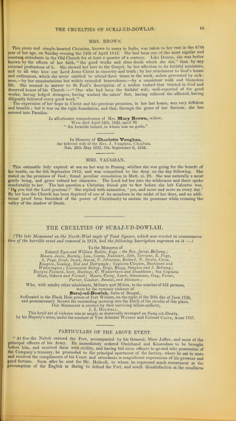 MRS. BROWN. This pious and simple-hearted Christian, known to many in India, was taken to her rest in the 6/tb year of her age, on Sunday evening the 24th of April 1842. She had been one of the most regular and constant attendants in the Old Church for at least a quarter of a century. Like Dorcas, she was better known by the effects of her faith, “ the good works and alms deeds which she did,” than by any external professions of it. She shewed her love to the Gospel, by her affection to its faithful ministers, and to all who love our Lord Jesus Christ in sincerity and truth; by her attachment to God’s house and ordinances, which she never omitted to attend three times in the week, unless prevented by sick- ness,—by her unostentatious but widely extended benevolence,—by a consistent walk and blameless life. She seemed to answer to St. Paul’s description of a widow indeed that trusted in God and deserved honor of his Church:—“One who had been the faithful wife, well-reported ot tor good works, having lodged strangers, having washed the saints’ feet, having relieved the afflicted, having diligently followed every good work.” The expression of her hope in Christ and his precious promises, in her last hours, was very diffident and humble ; but it was on the right foundation, and that, through the grace ot her Saviour, she has entered into Paradise. In affectionate remembrance of Mrs. Mary Brown, widow, Wow died April 24th, 1842, aged 76. “ An Israelite indeed, in whom was no guile.” In Memory of Charlotte Vaughan, the beloved wife of the Rev. J. Vaughan, Chaplain. Nat. 28th May 1823, Ob. September 6, 1842. MRS. VAUGHAN. This estimable lady expired at sea on her way to Penang, whither she was going for the benefit of her health, on the 6th September 1842, and was committed to the deep on the day following. She rested on the promises of God; found peculiar consolation in Matt. xi. 28. She was naturally a most gentle being, and grace refined her character. The Lord led her into the wilderness and there spake comfortably to her. The last question a Christian friend put to •her before she left Calcutta was, ‘ D§ you feel the Lord gracious ?’ She replied with animation, ‘ yes, and more and more so every day.’ By her loss the Church has been deprived of one of its members in the midst of her days, and an addi- tional proof been furnished of the power of Christianity to sustain its possesser while crossing the valley of the shadow of Death. THE CRUELTIES OF SURAJ-UD-DOWLAH. (The late Monument on the North-West angle of Tank Square, which was erected in commemora- tion of the horrible event and removed in 1819, had the following Inscription engraven on it:—) To the Memorys of Edioard Eyre and William Baillie, Esqs. ; the Rev. Jervas Bellamy ; Messrs. Jenhs, Reevely, Law, Coates, Nahcourt, Jebb, Torriano, E. Rage, S, Page, Grub, Street, liarod, P. Johnstone, Bullard, N. Drake, Carse, Knapton, Gosling, Dod and Dalrymple ; Captains Clayton, Buchanan and Witherington ; Lieutenants Bishop, Hays, Blugg, Simpson and J. Bellamy ; Ensigns Paccard, Scott, Hastings, C■ Wedderburn and Dumbleton ; Sea Captains Hunt, Osburn and Purnell; Messrs. Carey, Leech, Steavenson, Guy, Porter, Parker, Caulker, Bendal, and Atkinson; Who, with sundry other inhabitants, Military and Militia, to the number of 123 persons, were by the tyrannic violence of Suraj-ud-Dowlah, Suba of Bengal, Suffocated in the Black Hole prison of Fort William, on the night of the 20th day of June 1756, and promiscuously thrown the succeeding morning into the Ditch of the ravelin of this place. This Monument is erected by their surviving fellow-sufferer, J. Z. Holwell. This horid act of violence was as amply as deservedly revenged on Suraj-ud-Dowla, by his Majesty’s arms, under the conduct of Vice Admiral Watson and Colonel Clive, Anno 1757. PARTICULARS OF THE ABOVE EVENT. “ At five the Nabob entered the Fort, accompanied by his General, Meer Jaffier, and most of the principal officers of his Army. He immediately ordered Omichund and Kissendass to be brought before him, and received them with civility, and having bid some officers to go and take possession of the Company s treasury, he proceeded to the principal apartment of the factory, where he sat in state and received the compliments of his Court and attendants in magnificent expressions of his prowess and good fortune. Soon after he sent for Air. Holwell, to whom he expressed much resentment at the presumption of the English in daring to defend the Fort, and much dissatisfaction at the smallness