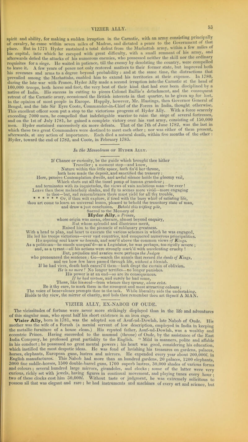 VIZIER ALLY. spirit and ability, for making a sudden irruption in the Carnatic, with an army consisting pi mcipa y of cavalry, he came within seven miles of Madras, and dictated a peace to the Government of t iat place. But in 1771 Hyder sustained a total defeat from the Marliattah army, within a few miles of his capital, into which he escaped with great difficulty, with a small remnant of his army, and afterwards defied the attacks of his numerous enemies, who possessed neither the skill nor the ordinary requisites fora siege. He waited in patience, till the enemy by desolating the country, were compelled to leave it. A few years of peace not only restored matters to their former state, but improved both his revenues and arms to a degree beyond probability : and at the same time, the distractions that prevailed among the Marhattahs, enabled him to extend his territories at their expense. In 1/80, during the late war with France, Hyder Ally made a second irruption into the Carnatic at the head of 100,000 troops, both horse and foot, the very best of their kind that had ever been disciplined by a native of India. His success in cutting to pieces Colonel Baillie’s detachment, and the consequent retreat of the Carnatic army, occasioned the British interests in that quarter, to be given up for lost, in the opinion of most people in Europe. Happily, however, Mr. Hastings, then Governor General of Bengal, and the late Sir Eyre Coote, Commander-in-Ghief of the Forces in India, thought otherwise, This excellent officer soon put a stop to the victorious progress of Hyder Ally. With a force scarcely exceeding 7000 men, he compelled that indefatigable warrior to raise the siege of several fortresses, and on the 1st of July 1781, he gained a complete victory over his vast army, consisting of 150,000 men. Hyder sustained successively six more defeats. That of the 7th of June 1782, was the last in which these two great Commanders were destined to meet each other ; nor was either of them present, afterwards, at any action of importance. Each died a natural death, within five months of the other : Hyder, toward the end of 1782, and Coote, in February 1783. In the Mausoleum of Hyder Ally. If Chance or curiosity, be the guide which brought thee hither Traveller ; a moment stop—and know, Nature within this little space, hath fix’d her throne, hath here made the deposit, and sanctified the treasury : Here, pensive Contemplation dwells, and awful silence holds the gloomy veil, Which shuts out all the tinsel pomp of human grandeur; and terminates with its inquietudes, the views of vain ambitious man—for ever ! Leave then these melancholy shades, and fly to scenes more vivid—more engaging to thee—but, sad remembrance there must yield for all thy trouble, ****** Or, if thou wilt explore, if tired with the busy whirl of satiating life, thou art come to learn an universal lesson, pleased to behold the transitory state of man, and draw a just conclusion. Behold this trifling pile, Sacred to the Memory of Hyder Ally, a Prince, whose origin was mean, obscure, almost beyond enquiry, But whose splendid and illustrious merit, Raised him to the pinnacle of sublunary greatness. With a head to plan, and heart to execute the various schemes in which he was engaged, He led his troops victorious—over vast countries, and conquered numerous principalities. His aspiring soul knew no bounds, and soar’d above the common views of Kings. As a politician—he stands unequal’d—as a Legislator, he was perhaps, too rigidly severe ; and, as a tyrant—all his actions were strongly mark’d with unrelenting cruelty ! But, prejudice and avarice were perhaps the Judges who pronounced the sentence : Go—search the annals that record the deeds of Kings, and see how few have passed through life, without a blemish. If he had vices, death hath cancel’d them—hath dropt the curtain of oblivion. He is no more ! No longer terrifies—no longer punishes. His power is at an end—so are its consequences. If he had virtues, and surely he had some, Those, like his-soul—from whence they sprang, alone exist. Be it thy care, to mark them in the strongest and most attracting colours ; The voice of benevolence prompts thee to the task. While liberality aids the undertaking. Holds to thy view, the mirror of charity, and bids thee remember thou art thyself A MAN. VIZIER ALLY, EX-NABOB OF OUDE. The vicissitudes of fortune were never more strikingly displayed than in the life and adventures of this singular man, who spent half his short existence in an iron cage. Vizier Ally, born in 1781, was the adopted son of Asuf-ud-Dowlah, late Nabob of Oude. His mother was the wife of a Forash (a menial servant of low description, employed in India in keeping the metallic furniture of a house clean.) His reputed father, Asuf-ud-Dowlah, was a wealthy and eccentric Prince. Having succeeded to the musnud (throne) of Oude, by the assistance of the East India Company, he professed great partiality to the English. “ Mild in manners, polite and affable in his conduct; he possessed no great mental powers ; his heart was good, considering his education, which instilled the most despotic ideas. He was fond of lavishing his treasures on gardens, palaces, horses, elephants, European guns, lustres and mirrors. He expended every year about 200,000/. in English manufactures. This Nabob had more than an hundred gardens, 20 palaces, 1200 elephants, 3000 fine saddle-horses, 1500 double-barrel guns, 1700 superb lustres, 30,000 shades of various forms and colours ; several hundred large mirrors, girandoles, and clocks ; some of the latter were very curious, richly set with jewels, having figures in continual movement, and playing tunes every hour • two of these clocks cost him 30,000/. Without taste or judgment, he was extremely solicitous to possess all that was elegant and rare ; he had instruments and machines of every art and science, but