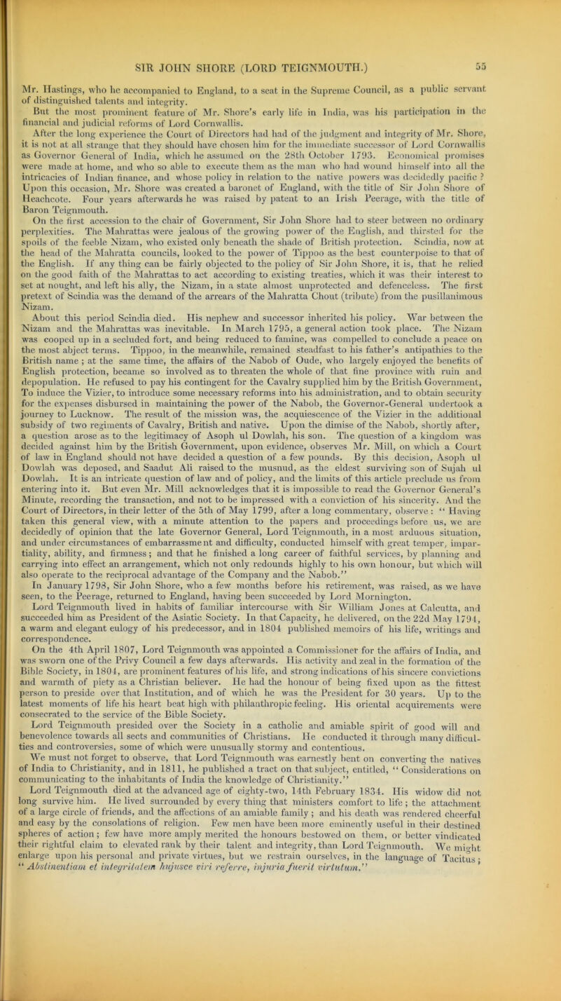 Mr. Hastings, who he accompanied to England, to a seat in the Supreme Council, as a public servant of distinguished talents and integrity. But the most prominent feature of Mr. Shore’s early life in India, was his participation in the financial and judicial reforms of Lord Cornwallis. After the long experience the Court of Directors had had of the judgment and integrity of Mr. Shore, it is not at all strange that they should have chosen him for the immediate successor of Lord Cornwallis as Governor General of India, which he assumed on the 28th October 1793. Economical promises were made at home, and who so able to execute them as the man who had wound himself into all the intricacies of Indian finance, and whose policy in relation to the native powers was decidedly pacific ? Upon this occasion, Mr. Shore was created a baronet of England, with the title of Sir John Shore of Heachcote. Four years afterwards he was raised by patent to an Irish Peerage, with the title of Baron Teignmouth. On the first accession to the chair of Government, Sir John Shore had to steer between no ordinary perplexities. The Mahrattas were jealous of the growing power of the English, and thirsted for the spoils of the feeble Nizam, who existed only beneath the shade of British protection. Scindia, now at the head of the Mahratta councils, looked to the power of Tippoo as the best counterpoise to that of the English. If any thing can be fairly objected to the policy of Sir John Shore, it is, that he relied on the good faith of the Mahrattas to act according to existing treaties, which it was their interest to set at nought, and left his ally, the Nizam, in a state almost unprotected and defenceless. The first pretext of Scindia was the demand of the arrears of the Mahratta Chout (tribute) from the pusillanimous Nizam. About this period Scindia died. His nephew and successor inherited his policy. War between the Nizam and the Mahrattas was inevitable. In March 1795, a general action took place. The Nizam was cooped up in a secluded fort, and being reduced to famine, was compelled to conclude a peace on the most abject terms. Tippoo, in the meanwhile, remained steadfast to bis father’s antipathies to the British name ; at the same time, the affairs of the Nabob of Oude, who largely enjoyed the benefits of English protection, became so involved as to threaten the whole of that fine province with ruin and depopulation. He refused to pay his contingent for the Cavalry supplied him by the British Government, To induce the Vizier, to introduce some necessary reforms into his administration, and to obtain security for the expenses disbursed in maintaining the power of the Nabob, the Governor-General undertook a journey to Lucknow. The result of the mission was, the acquiescence of the Vizier in the additional subsidy of two regiments of Cavalry, British and native. Upon the dimise of the Nabob, shortly after, a question arose as to the legitimacy of Asoph ul Dowlah, his son. The question of a kingdom was decided against him by the British Government, upon evidence, observes Mr. Mill, on which a Court of law in England should not have decided a question of a few pounds. By this decision, Asoph ul Dowlah was deposed, and Saadut Ali raised to the musnud, as the eldest surviving son of Sujah ul Dowlah. It is an intricate question of law and of policy, and the limits of this article preclude us from entering into it. But even Mr. Mill acknowledges that it is impossible to read the Governor General’s Minute, recording the transaction, and not to be impressed with a conviction of his sincerity. And the Court of Directors, in their letter of the 5th of May 1799, after a long commentary, observe : “ Having taken this general view, with a minute attention to the papers and proceedings before us, we are decidedly of opinion that the late Governor General, Lord Teignmouth, in a most arduous situation, and under circumstances of embarrassment and difficulty, conducted himself with great temper, impar- tiality, ability, and firmness ; and that he finished a long career of faithful services, by planning and carrying into effect an arrangement, which not only redounds highly to his own honour, but which will also operate to the reciprocal advantage of the Company and the Nabob.” In January 1798, Sir John Shore, who a few months before his retirement, was raised, as we have seen, to the Peerage, returned to England, having been succeeded by Lord Mornington. Lord Teignmouth lived in habits of familiar intercourse with Sir William Jones at Calcutta, and succeeded him as President of the Asiatic Society. In that Capacity, he delivered, on the 22d May 1791, a warm and elegant eulogy of his predecessor, and in 1804 published memoirs of his life, writings and correspondence. On the 4th April 1807, Lord Teignmouth was appointed a Commissioner for the affairs of India, and was sworn one of the Privy Council a few days afterwards. His activity and zeal in the formation of the Bible Society, in 1804, are prominent features of his life, and strong indications of his sincere convictions and warmth of piety as a Christian believer. He had the honour of being fixed upon as the fittest person to preside over that Institution, and of which he was the President for 30 years. Up to the latest moments of life his heart beat high with philanthropic feeling. His oriental acquirements were consecrated to the service of the Bible Society. Lord Teignmouth presided over the Society in a catholic and amiable spirit of good will and benevolence towards all sects and communities of Christians. He conducted it through many difficul- ties and controversies, some of which were unusually stormy and contentious. We must not forget to observe, that Lord Teignmouth was earnestly bent on converting the natives of India to Christianity, and in 1811, he published a tract on that subject, entitled, “ Considerations on communicating to the inhabitants of India the knowledge of Christianity.” Lord Teignmouth died at the advanced age of eighty-two, 14th February 1834. His widow did not long survive him. He lived surrounded by every thing that ministers comfort to life ; the attachment of a large circle of friends, and the affections of an amiable family ; and his death was rendered cheerful and easy by the consolations of religion. Few men have been more eminently useful in their destined spheres of action ; few have more amply merited the honours bestowed on them, or better vindicated their rightful claim to elevated rank by their talent and integrity, than Lord Teignmouth. We mi<dit enlarge upon his personal and private virtues, but we restrain ourselves, in the language of Tacitus • “ Abstinentiam el inteyritalem hujusce viri referre, injuria fuerit virtulwn.”