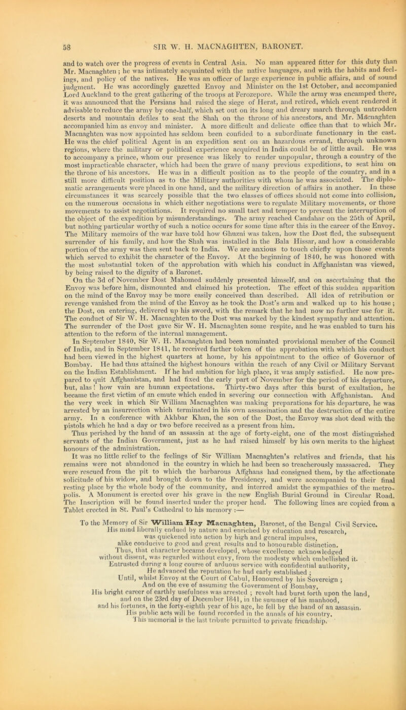 and to watch over the progress of events in Central Asia. No man appeared fitter for this duty than Mr. Macnaghten; he was intimately acquainted witli the native languages, and with the habits and feel- ings, and policy of the natives. He was an officer of large experience in public aii'airs, and of sound judgment. He was accordingly gazetted Envoy and Minister on the 1st October, and accompanied Lord Auckland to the great gathering of the troops at Ferozepore. While the army was encamped there, it was announced that the Persians had raised the siege of Herat, and retired, which event rendered it advisable to reduce the army by one-half, which set out on its long and dreary march through untrodden deserts and mountain defiles to seat the Shah on the throne of his ancestors, and Mr. Macnaghten accompanied him as envoy and minister. A more difficult and delicate office than that to which Mr. Macnaghten was now appointed has seldom been confided to a subordinate functionary in the east. He was the chief political Agent in an expedition sent on an hazardous errand, through unknown regions, where the military or political experience acquired in India could be of little avail. He was to accompany a prince, whom our presence was likely to render unpopular, through a country of the most impracticable character, which had been the grave of many previous expeditions, to seat him on the throne of his ancestors. He was in a difficult position as to the people of the country, and in a still more difficult position as to the Military authorities with whom he was associated. The diplo- matic arrangements were placed in one hand, and the military direction of affairs in another. In these circumstances it was scarcely possible that the two classes of offices should not come into collision, on the numerous occasions in which either negotiations were to regulate Military movements, or those movements to assist negotiations. It required no small tact and temper to prevent the interruption of the object of the expedition by misunderstandings. The army reached Candahar on the 25th of April, but nothing particular worthy of such a notice occurs for some time after this in the career of the Envoy. The Military memoirs of the war have told how Ghuzni was taken, how the Dost fled, the subsequent surrender of his family, and how the Shah was installed in the Bala Hissar, and how a considerable portion of the army was then sent back to India. We are anxious to touch chiefly upon those events which served to exhibit the character of the Envoy. At the beginning of 1840, he was honored with the most substantial token of the approbation with which his conduct in Afghanistan was viewed, by being raised to the dignity of a Baronet. On the 3d of November Dost Mahomed suddenly presented himself, and on ascertaining that the Envoy was before him, dismounted and claimed his protection. The effect of this sudden apparition on the mind of the Envoy may be more easily conceived than described. All idea of retribution or revenge vanished from the mind of the Envoy as he took the Dost’s arm and walked up to his house ; the Dost, on entering, delivered up his sword, with the remark that he had now no further use for it. The conduct of Sir W. H. Macnaghten to the Dost was marked by the kindest sympathy and attention. The surrender of the Dost gave Sir W. FI. Macnaghten some respite, and he was enabled to turn his attention to the reform of the internal management. In September 1840, Sir W. H. Macnaghten had been nominated provisional member of the Council of India, and in September 1841, he received farther token of the approbation with which his conduct had been viewed in the highest quarters at home, by his appointment to the office of Governor of Bombay. He had thus attained the highest honours within the reach of any Civil or Military Servant on the Indian Establishment. If he had ambition for high place, it was amply satisfied. He now pre- pared to quit Affghanistan, and had fixed the early part of November for the period of Iris departure, but, alas ! how vain are human expectations. Thirty-two days after this burst of exultation, he became the first victim of an emute which ended in severing our connection with Affghanistan. And the very week in which Sir William Macnaghten was making preparations for his departure, he was arrested by an insurrection which terminated in his own assassination and the destruction of the entire army. In a conference with Akhbar Khan, the son of the Dost, the Envoy was shot dead with the pistols which he had a day or two before received as a present from him. Thus perished by the hand of an assassin at the age of forty-eight, one of the most distinguished servants of the Indian Government, just as he had raised himself by his own merits to the highest honours of the administration. It was no little relief to the feelings of Sir William Macnaghten’s relatives and friends, that his remains were not abandoned in the country in which he had been so treacherously massacred. They were rescued from the pit to which the barbarous Affghans had consigned them, by the affectionate solicitude of his widow, and brought down to the Presidency, and were accompanied to their final resting place by the whole body of the community, and interred amidst the sympathies of the metro- polis. A Monument is erected over his grave in the new English Burial Ground in Circular Road. The Inscription will be found inserted under the proper head. The following lines are copied from a Tablet erected in St. Paul’s Cathedral to his memory :— To the Memory of Sir William Hay Macnaghten, Baronet, of the Bengal Civil Service. His mind liberally endued by nature and enriched by education and research, was quickened into action by high and general impulses, alike conducive to good and great results and to honourable distinction. Thus, that character became developed, whose excellence acknowledged without dissent, was regarded without envy, from the modesty which embellished it. Entrusted during a long course of arduous service with confidential authority, He advanced the reputation he had early established ; Until, whilst Envoy at the Court of Cabul, Honoured by his Sovereign ; And on the eve of assuming the Government of Bombay, His bright career of earthly usefulness was arrested ; revolt had burst forth upon the land, and on the 23rd day of December 1841, in the summer of his manhood, and his fortunes, in the forty-eighth year of his age, he fell by the hand of an assassin. His public acts will be found recorded in the annals of his country. This memorial is the last tribute permitted to private friendship.