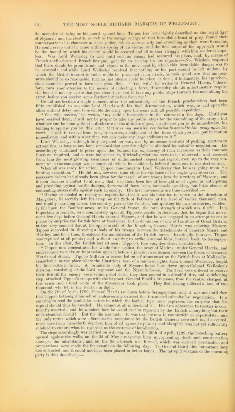 the necessity of being on his guard against him. Tippoo has been rightly described as the royal tiger of Mysore; and the stealth, as well as the savage energy of that formidable beast of prey, found their counterparts in his character and his policy, which were as wily and crouching as they were ferocious. He could creep until he came within a spring of his victim, and the first notice of his approach would be tbe bound by which his enemy would be secured and all further struggle with him rendered hope- less. Was Lord Wellesley to wait until such an enemy had matured his plans, and, by means of French auxiliaries and French intrigue, gone far to accomplish his objects?—No. Wisdom required that there should be promptitude and vigour in the movement by which this formidable danger was to be arrested; and while Lord Wellesley resolved that nothing on his part should be left undone by which the British interest in India might be protected from attack, he took good care that his mea- sures should be so reasonable, that no just offence could be taken at them, if fortunately, his apprehen- sions should be proved to have been groundless. “ You will,” he writes to General Harris, “ there- fore, turn your attention to the means of collecting a force, if necessity should unfortunately require it; but it is not my desire that you should proceed to take any public steps towards the assembling the army, before you receive some further intimation from me.” He did not hesitate a single moment after the authenticity of the French proclamation had been fully established, to acquaint Lord Harris with his final determination, which was, to call upon the allies without delay, and to assemble the army upon the coast with all possible expedition. ‘‘You will receive,” he writes, “ my public instructions in the course of a few days. Until you have received them, it will not be proper to take any public steps for the assembling of the army ; but whatever can be done without a disclosure of the ultimate object, I authorize you to do immediately, in- tending to apprise you by this letter that it is my positive resolution to assemble the army upon the coast. I wish to receive from you, by express, a statement of the force which you can put in motion immediately, and within what time you can make any large additions to it.” Lord Wellesley, although fully prepared for war, was by no means desirous of pushing matters to extremities, as long as any hope remained that security might be obtained by amicable negotiation. He accordingly continued to press upon the Sultaun the expediency of such measures as their common interests required, and as were indispensable, if friendly relations were to be observed ; and received from him the most glowing assurances of undiminished respect and regard, even up to the very mo- ment when the campaign was commenced, which he confidently believed must end in our destruction. When all was ready for action, Tippoo announced to Lord Wellesley that he was going upon “ a hunting expedition.” He did not, however, thus elude the vigilance of his eagle-eyed observer. The necessary orders had already been given for the march of our troops into the territory of Mysore ; and it soon became manifest to all men, that, bad there been less of foresight or of vigour in anticipating and providing against hostile designs, there would have been, humanely speaking, but little chance of contending successfully against such an enemy. His first movements are thus described :— “ Having succeeded in raising an expectation, that it was his intention to move in the direction of Mangalore, he secretly left his camp on the 28th of February, at the head of twelve thousand men, and rapidly marching across the country, passed the frontier, and quitting his own territories, sudden- ly fell upon the Bombay army, under General Stuart, the total strength of which was 6,420. It is important to remark, as a commentary upon all Tippoo’s pacific professions, that he began this move- ment five days before General Harris entered Mysore, and that he was engaged in an attempt to cut to pieces by surprise the British force at Seedapore, in the dominions of one of the allies of Great Britain, at the very moment that at the opposite side of the kingdom, General Harris was entering Mysore. Tippoo succeeded in throwing a body of his troops between the detachments of Generals Stuart and Hartley, and for a time, threatened the annihilation of the British force. Eventually, however, Tippoo was repulsed at all points ; and without awaiting to strike a second blow, hurried back to Seringapa- tam. In this affair, the British lost 43 men : Tippoo’s loss was, doubtless, considerable. “ Tippoo now concentrated his whole force against the army of Madras, under General Harris, and endeavoured to make an impression upon it, before a junction was formed between the forces of Generals Harris and Stuart. Tippoo Sultaun in person led on a furious onset on the British lines at Mallavelly, remarkable as the place where the illustrious hero of a hundred fights, then Colonel Wellesley, fought his first battle in India. A formidable body of Mysore horse bore down upon Colonel Wellesley’s division, consisting of the 33rd regiment and the Nizam’s forces. The 33rd were ordered to reserve their fire till the enemy were within pistol shot; they then poured in a dreadful fire, and, quickening step, attacked Tippoo’s troops with the bayonet, General Floyd’s dragoons, from the centre, charged at this crisis and a total route of the Mysoreans took place. They fled, having suffered a loss of two thousand, who fell in the field or in flight. On the 7th of April, 1799, General Harris sat down before Seringapatam, and it was not until then that Tippoo bethought himself of endeavouring to avert the threatened calamity by negociation. It is amusing to read the lamb-like letters in which the baffled tiger now expresses his surprise that his capital should thus be assailed ! He cannot at all understand it! His firm adherence to treaties is con- fidently asserted ; and he wonders how he could ever be regarded by the British as anything but their most steadfast friend ! But the die was cast. It was too late now to counterfeit or expostulate ; and the only terms which were offered to his acceptance by the British General were such as, if accepted, must have from henceforth deprived him of all agressive power; and his spirit was not yet sufficiently subdued to endure what he regarded as the extreme of humiliation. The siege accordingly was carried on with vigour. On the 30th of April, 1799, the breaching battery opened against the walls, on the 2d of May a magazine blew up, spreading death and consternation amongst the inhabitants; and on the 3d a breach was formed, which was deemed practicable, and preparations were made for the assault on the following day. To General Baird this important duty was entrusted, and it could not have been placed in better hands. The intrepid advance of the storming party is thus described :—•