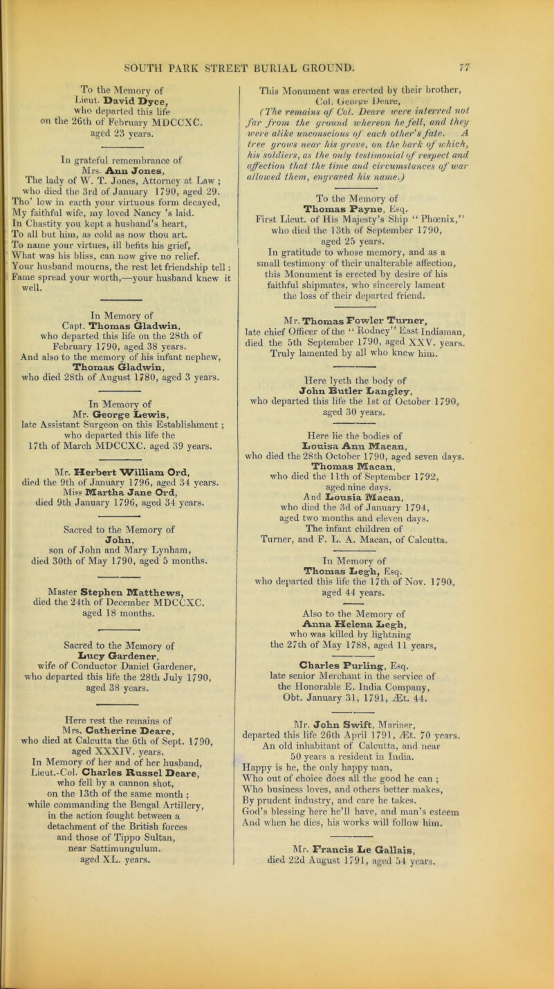 To the Memory of Lieut. David Dyce, who departed this life on the 26th of February MDCCXC. aged 23 years. In grateful remembrance of Mrs. Ann Jones, The lady of W. T. Jones, Attorney at Law ; who died the 3rd of January 1790, aged 29. Tho’ low in earth your virtuous form decayed, My faithful wife, my loved Nancy ’s laid. In Chastity you kept a husband’s heart, To all but him, as cold as now thou art. To name your virtues, ill befits his grief, What was his bliss, can now give no relief. Your husband mourns, the rest let friendship tell : Fame spread your worth,—your husband knew it well. In Memory of Capt. Thomas Gladwin, who departed this life on the 28th of February 1790, aged 38 years. And also to the memory of his infant nephew, Thomas Gladwin, who died 28th of August 1780, aged 3 years. In Memory of Air. George Lewis, late Assistant Surgeon on this Establishment; who departed this life the 17th of March A1DCCXC. aged 39 years. Air. Herbert William Ord, died the 9th of January 1796, aged 34 years. Aliss Martha Jane Ord, died 9th January 1796, aged 34 years. Sacred to the Memory of John, son of John and Mary Lynham, died 30th of May 1790, aged 5 months. Alaster Stephen Matthews, died the 24th of December MDCCXC. aged 18 months. Sacred to the Memory of Lucy Gardener, wife of Conductor Daniel Gardener, who departed this life the 28th July 1790, aged 38 years. Here rest the remains of Airs. Catherine Deare, who died at Calcutta the 6th of Sept. 1790, aged XXXIV. years. In Memory of her and of her husband, Lieut.-Col. Charles Russel Deare, who fell by a cannon shot, on the 13th of the same month ; while commanding the Bengal Artillery, in the action fought between a detachment of the British forces and those of Tippo Sultan, near Sattimungulum. aged XL. years. >* This Monument was erected by their brother, Col. George Deare, (The remains of Col. Deare were interred not far from the ground whereon he fell, and they were alike unconscious of each other1 s fate. A tree grows near his grave, on the hark of tv hie h, his soldiers, as the only testimonial of respect and affection that the time and circumstances of war allowed them, engraved his name.) To the Memory of Thomas Payne, Esq. First Lieut, of His Alajesty’s Ship “ Phoenix,” who died the 13th of September 1790, aged 25 years. In gratitude to whose memory, and as a small testimony of their unalterable affection, this Monument is erected by desire of his faithful shipmates, who sincerely lament the loss of their departed friend. Mr. Thomas Fowler Turner, late chief Officer of the “ Rodney” East Indiaman, died the 5th September 1790, aged XXV. years. Truly lamented by all who knew him. Here lyeth the body of John Butler Langley, who departed this life the 1st of October 1790, aged 30 years. Here, lie the bodies of Louisa Ann Macan, who died the 28th October 1790, aged seven days. Thomas Macan, who died the llt,h of September 1792, aged nine days. And Lousia Macan, who died the 3d of January 1794, aged two months and eleven days. The infant children of Turner, and F. L. A. Macan, of Calcutta. In Memory of Thomas Legh, Esq. who departed this life the 17th of Nov. 1790, aged 44 years. Also to the Memory of Anna Helena Legh, who was killed by lightning the 27th of May 1788, aged 11 years, Charles Purling, Esq. late senior Merchant in the service of the Honorable E. India Company, Obt. January 31, 1791, JEt. 44. Air. John Swift, Mariner, departed this life 26th April 1791, JEt. 70 years. An old inhabitant of Calcutta, and near 50 years a resident in India. Happy is he, the only happy man, Who out of choice does all the good he can ; Who business loves, and others better makes, By prudent industry, and care he takes. God’s blessing here he’ll have, and man’s esteem And when he dies, his works will follow him. Air. Francis Le Gallais, died 22d August 1791, aged 54 years.