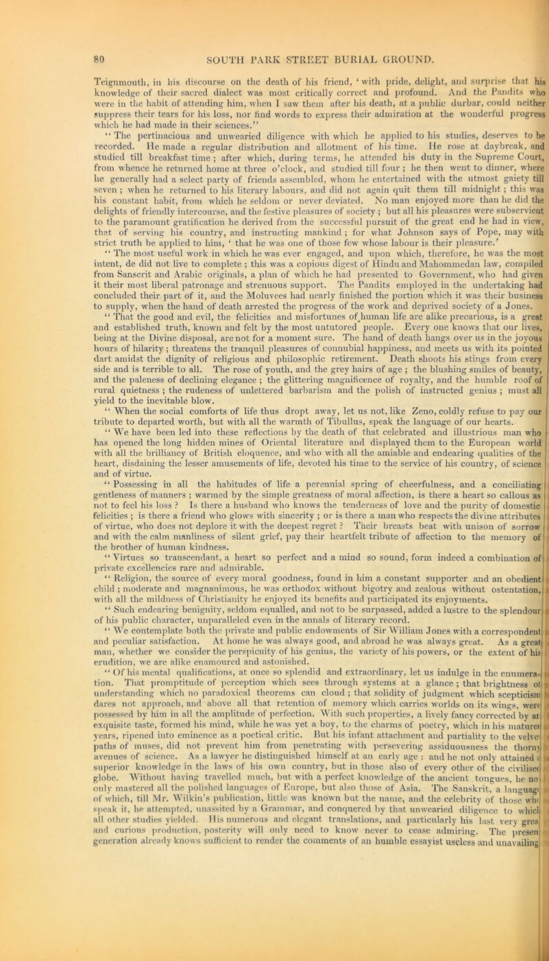 Teignmouth, in his discourse on the death of his friend, * with pride, delight, and surprise that his knowledge of their sacred dialect was most critically correct and profound. And the Pandits who were in the habit of attending him, when I saw them after his death, at a public durbar, could neither suppress their tears for his loss, nor iind words to express their admiration at the wonderful progress which he had made in their sciences.” “ The pertinacious and unwearied diligence with which he applied to his studies, deserves to be recorded. He made a regular distribution and allotment of his time. He rose at daybreak, and studied till breakfast time ; after which, during terms, he attended his duty in the Supreme Court, from whence he returned home at three o’clock, and studied till four ; he then went to dinner, where he generally had a select party of friends assembled, whom he entertained with the utmost gaiety till seven ; when he returned to his literary labours, and did not again quit them till midnight; this was his constant habit, from which he seldom or never deviated. No man enjoyed more than he did the delights of friendly intercourse, and the festive pleasures of society ; but all his pleasures were subservient to the paramount gratification he derived from the successful pursuit of the great end he had in view, that of serving his country, and instructing mankind ; for what Johnson says of Pope, may with strict truth be applied to him, ‘ that he was one of those few whose labour is their pleasure.’ “ The most useful work in which he was ever engaged, and upon which, therefore, he was the most intent, de did not live to complete ; this was a copious digest of Hindu and Mahommedan law, compiled from Sanscrit and Arabic originals, a plan of which he had presented to Government, who had given it their most liberal patronage and strenuous support. The Pandits employed in the undertaking had concluded their part of it, and the Moluvees had nearly finished the portion which it was their business to supply, when the hand of death arrested the progress of the work and deprived society of a Jones. “ That the good and evil, the felicities and misfortunes ofhuman life are alike precarious, is a great and established truth, known and felt by the most untutored people. Every one knows that our lives, being at the Divine disposal, are not for a moment sure. The hand of death hangs over us in the joyous hours of hilarity ; threatens the tranquil pleasures of connubial happiness, and meets us with its pointed dart amidst the dignity of religious and philosophic retirement. Death shoots his stings from every side and is terrible to all. The rose of youth, and the grey hairs of age ; the blushing smiles of beauty, and the paleness of declining elegance ; the glittering magnificence of royalty, and the humble roof of rural quietness ; the rudeness of unlettered barbarism and the polish of instructed genius ; must all yield to the inevitable blow. “ When the social comforts of life thus dropt away, let us not, like Zeno, coldly refuse to pay our tribute to departed worth, but with all the warmth of Tibullus, speak the language of our hearts. “ We have been led into these reflections by the death of that celebrated and illustrious man who has opened the long hidden mines of Oriental literature and displayed them to the European world with all the brilliancy of British eloquence, and who with all the amiable and endearing qualities of the heart, disdaining the lesser amusements of life, devoted his time to the service of his country, of science and of virtue. “ Possessing in all the habitudes of life a perennial spring of cheerfulness, and a conciliating | gentleness of manners ; warmed by the simple greatness of moral affection, is there a heart so callous as ! not to feel his loss ? Is there a husband who knows the tenderness of love and the purity of domestic 11 felicities ; is there a friend who glows with sincerity ; or is there a man who respects the divine attributes i of virtue, who does not deplore it with the deepest regret ? Their breasts beat with unison of sorrow |1 and with the calm manliness of silent grief, pay their heartfelt tribute of affection to the memory of the brother of human kindness. “ Virtues so transcendant, a heart so perfect and a mind so sound, form indeed a combination of s 1 private excellencies rare and admirable. “ Religion, the source of every moral goodness, found in him a constant supporter and an obedient!: child ; moderate and magnanimous, he was orthodox without bigotry and zealous without ostentation,: u with all the mildness of Christianity he enjoyed its benefits and participated its enjoyments. “ Such endearing benignity, seldom equalled, and not to be surpassed, added a lustre to the splendour; 1 of his public character, unparalleled even in the annals of literary record. “ We contemplate both the private and public endowments of Sir William Jones with a correspondent n and peculiar satisfaction. At home he was always good, and abroad he was always great. As a great; 1 man, whether we consider the perspicuity of his genius, the variety of his powers, or the extent of his , erudition, we are alike enamoured and astonished. “ Of his mental qualifications, at once so splendid and extraordinary, let us indulge in the enumera-j n tion. That promptitude of perception which sees through systems at a glance ; that brightness oil 9 understanding which no paradoxical theorems can cloud ; that solidity of judgment which scepticism! fi dares not approach, and above all that retention of memory which carries worlds on its wings, were) ,1 possessed by him in all the amplitude of perfection. With such properties, a lively fancy corrected bv art 1 exquisite taste, formed his mind, while he was yet a boy, to the charms of poetry, which in his mature! years, ripened into eminence as a poetical critic. But his infant attachment and partiality to the velve' paths of muses, did not prevent him from penetrating with persevering assiduousness the thorn) avenues of science. As a lawyer he distinguished himself at an early age : and he not only attained superior knowledge in the laws of his own country, but in those also of every other of the civilise! globe. Without having travelled much, but with a perfect knowledge of the ancient tongues, he no only mastered all the polished languages of Europe, but also those of Asia. The Sanskrit, a languagi of which, till Mr. Wilkin’s publication, little was known but the name, and the celebrity of those win speak it, he attempted, unassited by a Grammar, and conquered by that unwearied diligence to whicl all other studies yielded. His numerous and elegant translations, and particularly his last very greaj and curious production, posterity will only need to know never to cease admiring. The presen generation already knows sufficient to render the comments of an humble essayist useless and unavailing