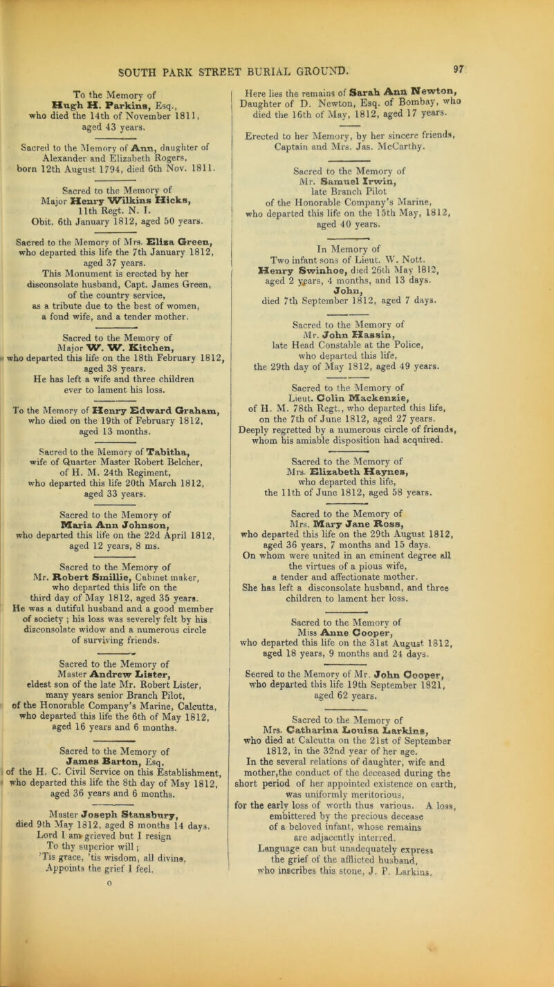 To the Memory of Hugh H. Parkins, Esq., who died the 14th of November 1811, aged 43 years. Sacred to the Memory of Ann, daughter of Alexander and Elizabeth Rogers, born 12th August 1794, died 6th Nov. 1811. Sacred to the Memory of Major Henry ^Wilkins Hicks, 11th Regt. N. I. Obit. 6th January 1812, aged 50 years. Sacred to the Memory of Mrs. Eliza Green, who departed this life the 7th January 1812, aged 37 years. This Monument is erected by her disconsolate husband, Capt. James Green, of the country service, as a tribute due to the best of women, a fond wife, and a tender mother. Sacred to the Memory of Major W. W. Kitchen, who departed this life on the 18th February 1812, aged 38 years. He has left a wife and three children ever to lament his loss. To the Memory of Henry Edward Graham, who died on the 19th of February 1812, aged 13 months. Sacred to the Memory of Tabitha, wife of Quarter Master Robert Belcher, of H. M. 24th Regiment, who departed this life 20th March 1812, aged 33 years. Sacred to the Memory of Maria Ann Johnson, who departed this life on the 22d April 1812, aged 12 years, 8 ms. Sacred to the Memory of Mr. Robert JSmillie, Cabinet maker, who departed this life on the third day of May 1812, aged 35 years. He was a dutiful husband and a good member of society ; his loss was severely felt by his disconsolate widow and a numerous circle of surviving friends. Sacred to the Memory of Master Andrew Lister, eldest son of the late Mr. Robert Lister, many years senior Branch Pilot, of the Honorable Company’s Marine, Calcutta, who departed this life the 6th of May 1812, aged 16 years and 6 months. Sacred to the Memory of James Barton, Esq. of the H. C. Civil Service on this Establishment, who departed this life the 8th day of May 1812, aged 36 years and 6 months. Master Joseph Stansbury, died 9th May 1812, aged 8 months 14 days. Lord I an> grieved but I resign To thy superior will; Tis grace, ’tis wisdom, all divina, Appoints the grief I feel. Here lies the remains of Sarah Ann Newton, Daughter of D. Newton, Esq. of Bombay, who died the 16th of May, 1812, aged 17 years. Erected to her Memory, by her sincere friends, Captain and Mrs. Jas. McCarthy. Sacred to the Memory of Mr. Samuel Irwin, late Branch Pilot of the Honorable Company’s Marine, who departed this life on the 15th May, 1812, aged 40 years. In Memory of Two infant sons of Lieut. W. Nott. Henry Swinhoe, died 26th May 1812, aged 2 y^ars, 4 months, and 13 days. J ohn, died 7th September 1812, aged 7 days. Sacred to the Memory of Mr. John Hassin, late Head Constable at the Police, who departed this life, the 29th day of May 1812, aged 49 years. Sacred to the Memory of Lieut. Colin Mackenzie, of H. M. 78th Regt., who departed this life, on the 7th of June 1812, aged 27 years. Deeply regretted by a numerous circle of friends, whom his amiable disposition had acquired. Sacred to the Memory of Mrs. Elizabeth Haynes, who departed this life, the 11th of June 1812, aged 58 years. Sacred to the Memory of Mrs. Mary Jane Ross, who departed this life on the 29th August 1812, aged 36 years, 7 months and 15 days. On whom were united in an eminent degree all the virtues of a pious wife, a tender and affectionate mother. She has left a disconsolate husband, and three children to lament her loss. Sacred to the Memory of Miss Anne Cooper, who departed this life on the 31st August 1812, aged 18 years, 9 months and 24 days. Secred to the Memory of Mr. John Cooper, who departed this life 19th September 1821, aged 62 years. Sacred to the Memory of Mrs. Catharina Louisa Larkins, who died at Calcutta on the 21st of September 1812, in the 32nd year of her age. In the several relations of daughter, wife and mother,the conduct of the deceased during the short period of her appointed existence on earth, was uniformly meritorious, for the early loss of worth thus various. A loss, embittered by the precious decease of a beloved infant, whose remains are adjacently interred. Language can but unadequately express the grief of the afflicted husband, who inscribes this stone, J. F, Larkins. o