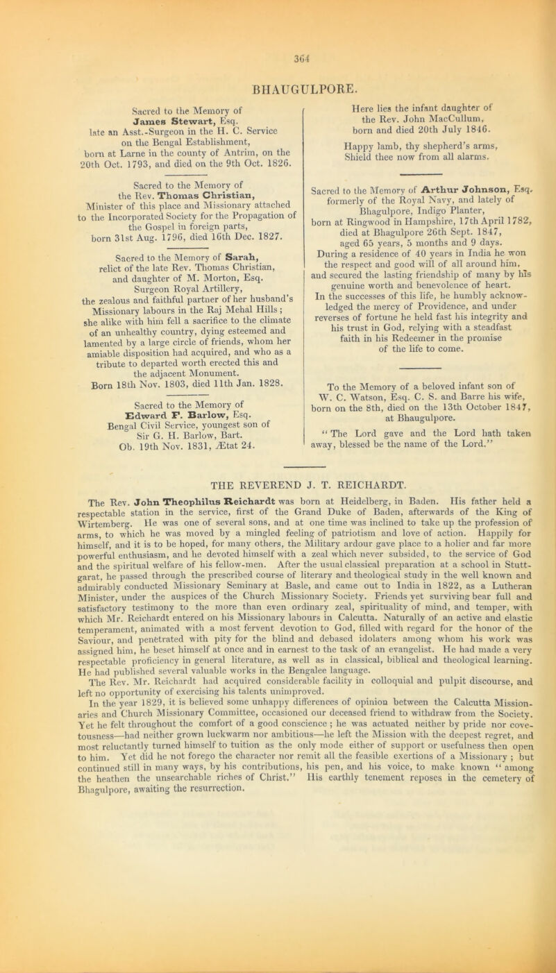 BHAUGULPORE. Sacred to the Memory of James Stewart, Esq. late an Asst.-Surgeon in the H. C. Service on the Bengal Establishment, born at Larne in the county of Antrim, on the 20th Oct. 1793, and died on the 9th Oct. 1826. Sacred to the Memory of the Rev. Thomas Christian, Minister of this place and Missionary attached to the Incorporated Society for the Propagation of the Gospel in foreign parts, born 31st Aug. 1796, died 16th Dec. 1827. Saered to the Memory of Sarah, relict of the late Rev. Thomas Christian, and daughter of M. Morton, Esq. Surgeon Royal Artillery, the zealous and faithful partner of her husband’s Missionary labours in the Raj Mehal Hills ; she alike with him fell a sacrifice to the climate of an unhealthy country, dying esteemed and lamented by a large circle of friends, whom her amiable disposition had acquired, and who as a tribute to departed worth erected this and the adjacent Monument. Born 18th Nov. 1803, died 11th Jan. 1828. Sacred to the Memory of Edward F. Barlow, Esq. Bengal Civil Service, youngest son of Sir G. H. Barlow, Bart. Ob. 19th Nov. 1831, AEtat 24. Here lies the infant daughter of the Rev. John MacCullum, born and died 20th July 1846. Happy lamb, thy shepherd’s arms, Shield thee now from all alarms. Sacred to the Memory of Arthur Johnson, Esq. formerly of the Royal Navy, and lately of Bhagulpore, Indigo Planter, born at Ringwood in Hampshire, 17th April 1782, died at Bhagulpore 26th Sept. 1847, aged 65 years, 5 months and 9 days. During a residence of 40 years in India he won the respect and good will of all around him, and secured the lasting friendship of many by his genuine worth and benevolence of heart. In the successes of this life, he humbly acknow- ledged the mercy of Providence, and under reverses of fortune he held fast his integrity and his trust in God, relying with a steadfast faith in his Redeemer in the promise of the life to come. To the Memory of a beloved infant son of W. C. Watson, Esq. C. S. and Barre his wife, born on the 8th, died on the 13th October 1847, at Bhaugulpore. “ The Lord gave and the Lord hath taken away, blessed be the name of the Lord.” THE REVEREND J. T. REICHARDT. The Rev. John Theophilus Reichardt was born at Heidelberg, in Baden. His father held a respectable station in the service, first of the Grand Duke of Baden, afterwards of the King of Wirtemberg. He was one of several sons, and at one time was inclined to take up the profession of arms, to which he was moved by a mingled feeling of patriotism and love of action. Happily for himself, and it is to be hoped, for many others, the Military ardour gave place to a holier and far more powerful enthusiasm, and he devoted himself with a zeal which never subsided, to the service of God and the spiritual welfare of his fellow-men. After the usual classical preparation at a school in Stutt- garat, he passed through the prescribed course of literary and theological study in the well known and admirably conducted Missionary Seminary at Basle, and came out to India in 1822, as a Lutheran Minister, under the auspices of the Church Missionary Society. Friends yet surviving bear full and satisfactory testimony to the more than even ordinary zeal, spirituality of mind, and temper, with which Mr. Reichardt entered on his Missionary labours in Calcutta. Naturally of an active and elastic temperament, animated with a most fervent devotion to God, filled with regard for the honor of the Saviour, and penetrated with pity for the blind and debased idolaters among whom his work was assigned him, he beset himself at once and in earnest to the task of an evangelist. He had made a very respectable proficiency in general literature, as well as in classical, biblical and theological learning. He had published several valuable works in the Bengalee language. The Rev. Mr. Reichardt had acquired considerable facility in colloquial and pulpit discourse, and left no opportunity of exercising his talents unimproved. In the year 1829, it is believed some unhappy differences of opinion between the Calcutta Mission- aries and Church Missionary Committee, occasioned our deceased friend to withdraw from the Society. Yet he felt throughout the comfort of a good conscience ; he was actuated neither by pride nor cove- tousness—had neither grown luckwarm nor ambitious—he left the Mission with the deepest regret, and most reluctantly turned himself to tuition as the only mode either of support or usefulness then open to him. Yet did he not forego the character nor remit all the feasible exertions of a Missionary ; but continued still in many ways, by his contributions, his pen, and his voice, to make known “ among the heathen the unsearchable riches of Christ.” llis earthly tenement reposes in the cemetery of Bhagulpore, awaiting the resurrection.
