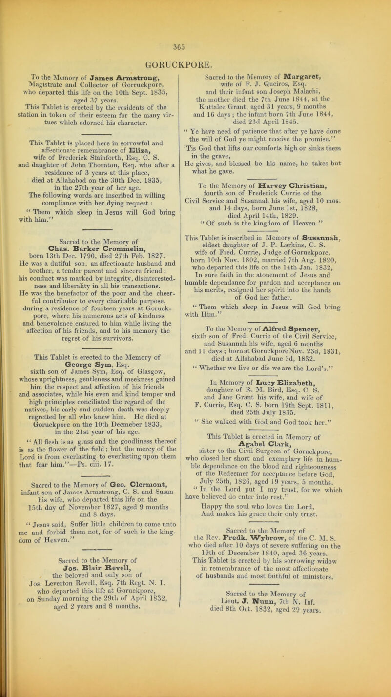 GORUCKPORE. I'o the Memory of James Armstrong1, Magistrate and Collector of Gorruckpore, who departed this life on the 10th Sept. 1835, aged 37 years. This Tablet is erected by the residents of the station in token of their esteem for the many vir- tues which adorned his character. This Tablet is placed here in sorrowful and affectionate remembrance of Eliza, wife of Frederick Stainforth, Esq. C. S. and daughter of John Thornton, Esq. who after a residence of 3 years at this place, died at Allahabad on the 30th Dec. 1835, in the 27th year of her age. The following words are inscribed in willing compliance with her dying request: “ Them which sleep in Jesus will God bring with him.” Sacred to the Memory of Chas. Barker Crommelin, born 13th Dec. 1790, died 27th Feb. 1827. He was a dutiful son, an affectionate husband and brother, a tender parent and sincere friend ; his conduct was marked by integrity, disinterested- ness and liberality in all his transactions. He was the benefactor of the poor and the cheer- ful contributer to every charitable purpose, during a residence of fourteen years at Goruck- pore, where his numerous acts of kindness and benevolence ensured to him while living the affection of his friends, and to his memory the regret of his survivors. This Tablet is erected to the Memory of George Sym, Esq. sixth son of James Sym, Esq. of Glasgow, whose uprightness, gentleness and meekness gained him the respect and affection of his friends and associates, while his even and kind temper and high principles conciliated the regard of the natives, his early and sudden death was deeply regretted by all who knew him. He died at Goruckpore on the 10th Decmeber 1833, in the 21st year of his age. “ All flesh is as grass and the goodliness thereof is as the flower of the field; but the mercy of the Lord is from everlasting to everlasting upon them that fear him.”—Fs. ciii. 17. Sacred to the Memory of Geo. Clermont, infant son of James Armstrong, C. S. and Susan his wife, who departed this life on the 15th day of November 1827, aged 9 months and 8 days. “ Jesus said, Suffer little children to come unto me and forbid them not, for of such is the king- dom of Heaven.” Sacred to the Memory of Jos. Blair Revell, the beloved and only son of Jos. Leverton Revell, Esq. 7th Regt. N. I. who departed this life at Goruckpore, on Sunday morning the 29th of April 1832, aged 2 years and 8 months. Sacred fo the Memory of Margaret, wife of F. J. Queiros, Esq. and their infant son Joseph Malachi, the mother died the 7th June 1844, at the Kuttalee Grant, aged 31 years, 9 months and 16 days; the infant born 7th June 1844, died 23d April 1845. “ Ye have need of patience that after ye have done the will of God ye might receive the promise.” 'Tis God that lifts our comforts high or sinks them in the grave, He gives, and blessed be his name, he takes but what he gave. To the Memory of Harvey Christian, fourth son of Frederick Currie of the Civil Service and Susannah his wife, aged 10 mos, and 14 days, born June 1st, 1828, died April 14th, 1829. “ Of such is the kingdom of Heaven.” This Tablet is inscribed in Memory of Susannah, eldest daughter of J. P. Larkins, C. S. wife of Fred. Currie, Judge of Goruckpore, born 10th Nov. 1802, married 7th Aug. 1820, who departed this life on the 14th Jan. 1832, In sure faith in the atonement of Jesus and humble dependance for pardon and acceptance on his merits, resigned her spirit into the hands of God her father. “ Them which sleep in Jesus will God bring with Him.” To the Memory of Alfred Spencer, sixth son of Fred. Currie of the Civil Service, and Susannah his wife, aged 6 months and 11 days ; born at Goruckpore Nov. 23d, 1831, died at Allahabad June 3d, 1832. “ Whether we live or die -we are the Lord's.” In Memory of Lucy Elizabeth, daughter of R. M. Bird, Esq. C S. and Jane Grant his wife, and wife of F. Currie, Esq. C. S. born 19th Sept. 1811, died 25th July 1835. “ She walked with God and God took her.” This Tablet is erected in Memory of Agabel Clark, sister to the Civil Surgeon of Goruckpore, who closed her short and exemplary life in hum- ble dependance on the blood and righteousness of the Redeemer for acceptance before God, July 25th, 1826, aged 19 years, 5 months. “ In the Lord put I my trust, for we which have believed do enter into rest.” Happy the soul who loves the Lord, And makes his grace their only trust. Sacred to the Memory of the Rev. Fredk. Wybrow, of the C. M. S. who died after 10 days of severe suffering on the 19th of December 1840, aged 36 years. This Tablet is erected by his sorrowing widow in remembrance of the most affectionate of husbands and most faithful of ministers. Sacred to the Memory of Lieut. J. Nunn, 7th N. Inf. died 8th Oct. 1832, aged 29 years.