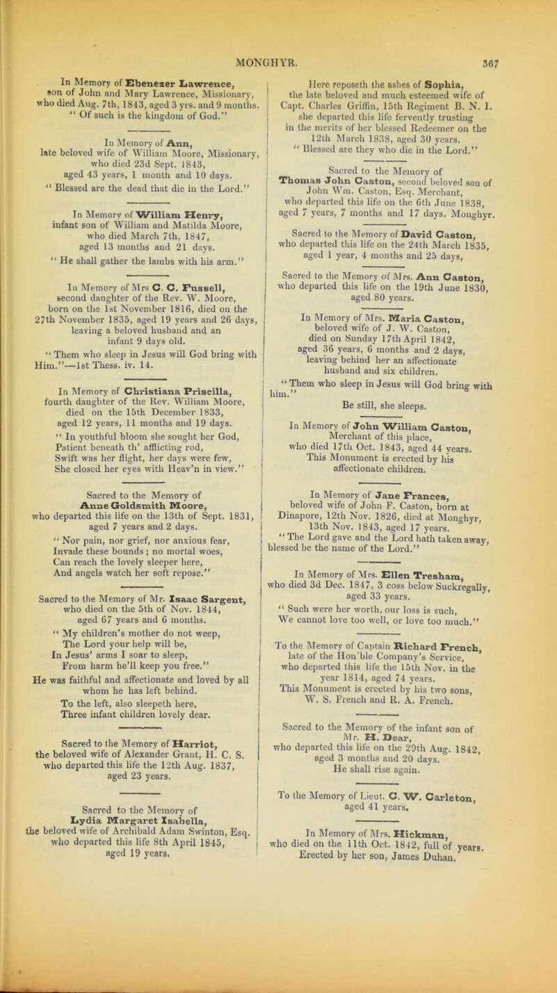 In Memory of Ebenezer Lawrence, son of John and Mary Lawrence, Missionary, who died Aug. 7th, 1843, aged 3 yrs. and 9 months. “ Of such is the kingdom of God.” In Memory of Ann, late beloved wife of William Moore, Missionary, who died ‘23d Sept. 1843, aged 43 years, 1 month and 10 days. “ Blessed are the dead that die in the Lord.” In Memory of “William I-Ienry, infant son of William and Matilda Moore, who died March 7th, 1847, aged 13 months and 21 days. “ He shall gather the lambs with his arm.” In Memory of Mrs C. C. Fussell, second daughter of the Rev. W. Moore, born on the 1st November 1816, died on the 27th November 1835, aged 19 years and 26 days, leaving a beloved husband and an infant 9 days old. “ Them who sleep in Jesus will God bring with Him.”—1st Thess. iv. 14. In Memory of Cliristiana Priscilla, fourth daughter of the Rev. William Moore, died on the 15th December 1833, aged 12 years, 11 months and 19 days. “ In youthful bloom she sought her God, Patient beneath th’ afflicting rod, Swift was her flight, her days were few, She closed her eyes with Heav’n in view.” Sacred to the Memory of Anne Goldsmith Moore, who departed this life on the 13th of Sept. 1831, aged 7 years and 2 days. “ Nor pain, nor grief, nor anxious fear, Invade these bounds ; no mortal woes, Can reach the lovely sleeper here, And angels watch her soft repose.” Sacred to the Memory of Mr. Isaac Sargent, who died on the 5th of Nov. 1844, aged 67 years and 6 months. “ My children’s mother do not weep, The Lord your help will be, In Jesus’ arms I soar to sleep, From harm he’ll keep you free.” He was faithful and affectionate and loved by all whom he has left behind. To the left, also sleepeth here, Three infant children lovely dear. Sacred to the Memory of Harriot, the beloved wife of Alexander Grant, H. C. S. who departed this life the 12th Aug. 1837, aged 23 years. Sacred to the Memory of Lydia Margaret Isabella, the beloved wife of Archibald Adam Swinton, Esq. who departed this life 8th April 1845, aged 19 years. Here reposeth the ashes of Sophia, the late beloved and much esteemed wife of Capt. Charles Griffin, 15th Regiment B. N. I. she departed this life fervently trusting in the merits of her blessed Redeemer on the 12th March 1838, aged 30 years. “ Blessed are they who die in the Lord.” Sacred to the Memory of Thomas John Caston, second beloved son of John Wm. Caston, Esq. Merchant, who departed this life on the 6th June 1838, aged 7 years, 7 months and 17 days. Monghyr. Sacred to the Memory of David Caston, who departed this life on the 24th March 1835, aged 1 year, 4 months and 25 days, Sacred to the Memory of Mrs. Ann Caston, who departed this life on the 19th June 1830, aged 80 years. In Memory of Mrs. Maria Caston, beloved wife of J. W. Caston, died on Sunday 17th April 1842, aged 36 years, 6 months and 2 days, leaving behind her an affectionate husband and six children. “ Them who sleep in Jesus will God bring with him.” Be still, she sleeps. In Memory of John William Caston, Merchant of this place, who died 17th Oct. 1843, aged 44 years. This Monument is erected by his affectionate children. In Memory of Jane Frances, beloved wife of John F. Caston, born at Dinapore, 12th Nov. 1826, died at Monghyr 13th Nov. 1843, aged 17 years. “ The Lord gave and the Lord hath taken away, blessed be the name of the Lord.” In Memory of Mrs. Ellen Tresham, who died 3d Dec. 1847, 3 coss below Suckregally aged 33 years. “ Such were her worth, our loss is such, We cannot love too well, or love too much.” To the Memory of Captain Richard French late of the Hon’ble Company’s Service, who departed this life the 15th Nov. in the year 1814, aged 74 years. This Monument is erected by his two sons, W. S. French and R. A. French. Sacred to the Memory of the infant son of Mr. H. Dear, who departed this life on the 29th Aug. 1842 aged 3 months and 20 days. He shall rise again. To the Memory of Lieut. C. W. Carleton, aged 41 years. In Memory of Mrs. Hickma.n, who died on the 11th Oct. 1842, full of years. Erected by her son, James Duhan.