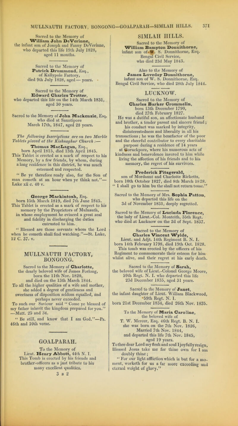 MULLNAUTH FACTORY, BONGONG—GOALPARAH—SIMLAH HILLS. Sacred to the Memory of William John DeVerinne, the infant son of Joseph and Fanny DeVerinne, who departed this life 19th July 1828, aged 11 months. Sacred to the Memory of Patrick Drummond, Esq., of Kallypole Factory, died 9th July 1828, aged—years. • Sacred to the Memory of Edward Charles Trotter, who departed this life on the 14 th March 1831, aged 30 years. Sacred to the Memory of John Mackenzie, Esq. who died at Sauntipore March 17th, 1847, aged 28 years. The following Inscriptions are on two Marble Tablets placed at the Kishnaghur Church :— Thomas MacLagan, Esq., born April 1815, died 13th April 1845. This Tablet is erected as a mark of respect to his Memory, by a few friends, by whom, during a long residence in this district, he was much esteemed and respected. “Be ye therefore ready also, for the Son of man cometh at an hour when ye think not.”— Luke xii c. 40 v. George Mackintosh, Esq. born 15th March 1819, died 7th June 1845. This Tablet is erected as a mark of respect to his memory by the Proprietors of Mulnauth, in whose employment he evinced a great zeal and fidelity in discharging the duties entrusted to him. “ Blessed are those servants whom the Lord when he cometh shall find watching.”—St. Luke, 12 C. 37. v. MULLNAUTH FACTORY, BONGONG. Sacred to the Memory of Charlotte, the dearly beloved wife of James Forlong, born the 11th Nov. 1820, and died on the 13th March 1844. To all the higher qualities of a wife and mother, she added a degree of gentleness and sweetness of disposition seldom equalled, and perhaps never exceeded. To such our Saviour said “ Come ye blessed of my father inherit the kingdom prepared for you.” —Matt. 25 and 34. “ Be still, and know that I am God.”—Ps. 46th and 10th verse. GOALPARAH. To the Memory of Lieut. Henry Abbott, 44th N. T. This Tomb is erected by his friends and brother-officers as a just tribute to his many excellent qualities. 3 b 2 371 SIMLAH HILLS. Sacred to the Memory of ^William Hampton Donnithorne, infant son of*W. S. Donnithorne, Esq. Bengal Civil Service, who died 23d May 1843. Also to the Memory of James Loveday Donnithorne, infant son of W. S. Donnithorne, Esq. Bengal Civil Service, who died 28th July 1844. LUCKNOW. Sacred to the Memory of Charles Barker Crommelin, born 13th December 1790, died 27th February 1827. He was a dutiful son, an affectionate husband and brother, a tender parent and sincere friend; his conduct was marked by integrity, disinterestedness and liberality in all his transactions ; he was the benefactor of the poor and the cheerful contributor to every charitable purpose during a residence of 14 years at Goruckpore, where his numerous acts of kindness and benevolence insured to him while living the affection of his friends and to his memory, the regret of his survivors. Frederick Fitzgerald, son of Mordaunt and Charlotte Ricketts, born 10th October 1827, died 8th March 18 28. “ I shall go to him bu the shall not return tome.” Sacred to the Memory of Mrs. Sophia Patton, who departed this life on the 3d of November 1831, deeply regretted. Sacred to the Memory of Lucinda Florence, the lady of Lieut.-Col. Monteith, 35th Regt. who died at Lucknow on the 2d of Sept. 1837. Sacred to the Memory of Charles Vincent Wylde, Lieut, and Adjt. 14th Regiment B. N. I. born 14th February 1798, died 19th Oct. 1828. This tomb was erected by the officers of his Regiment to commemorate their esteem for him whilst alive, and their regret at his early death. Sacred to the Memory of Sarah, the beloved wife of Lieut.-Colonel George Moore, 59th Regt. N. I. who departed this life 23d December 1835, aged 31 years. Sacred to the Memory of Janet, the infant daughter of Lieut. William Blackwood, *59th Regt. N. I. born 21st December 1834, died 26th Nov. 1835. To the Memory of Maria Caroline, the beloved wife of T. W. Mercer, Esq. 46th Regt. B. N. I. she was born on the 7th Nov. 1826, Married 7th Nov. 1844, and departed this life 7th Nov. 1845, aged 19 years. To thee dear Lord my flesh and soul I joyfully resign, Blessed Jesus take me for thine own for 1 am doubly thine; “ For our light affliction which is but for a mo- ment, worketh for us a far more exceeding and eternal weight of glory.”