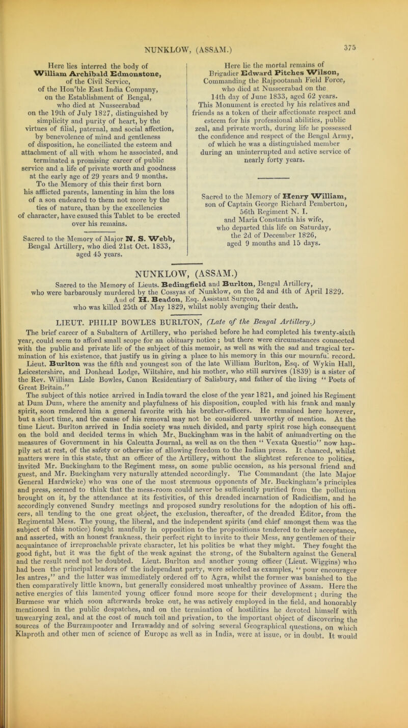 NUNKLOW, (ASSAM.) Here lies interred the body of William Archibald Edmonstone, of the Civil Service, of the Hon’ble East India Company, on the Establishment of Bengal, who died at Nusseerabad on the 19th of July 1827, distinguished by simplicity and purity of heart, by the virtues of filial, paternal, and social affection, by benevolence of mind and gentleness of disposition, he conciliated the esteem and attachment of all with whom he associated, and terminated a promising career of public service and a life of private worth and goodness at the early age of 29 years and 9 months. To the Memory of this their first born his afflicted parents, lamenting in him the loss of a son endeared to them not more by the ties of nature, than by the excellencies of character, have caused this Tablet to be erected over his remains. Sacred to the Memory of Major N. S. Webb, Bengal Artillery, who died 21st Oct. 1833, aged 45 years. Here lie the mortal remains of Brigadier Edward Pitches 'Wilson, Commanding the Rajpootanah Field Force, who died at Nusseerabad on the 14th day of June 1833, aged G2 years. This Monument is erected by his relatives and Mends as a token of their affectionate respect and esteem for his professional abilities, public zeal, and private worth, during life he possessed the confidence and respect of the Bengal Army, of which he was a distinguished member during an uninterrupted and active service of nearly forty years. Sacred to the Memory of Henry William, son of Captain George Richard Pemberton, 56th Regiment N. I. and Maria Constantia his wife, who departed this life on Saturday, the 2d of December 1826, aged 9 months and 15 days. NUNKLOW, (ASSAM.) Sacred to the Memory of Lieuts. Bedingfield and Burlton, Bengal Artillery, who were barbarously murdered by the Cossyas of Nunklow, on the 2d and 4th of April 1829. And of H. Beadon, Esq. Assistant Surgeon, who was killed 25th of May 1829, whilst nobly avenging their death. LIEUT. PHILIP BOWLES BURLTON, (Late of the Bengal Artillery.) The brief career of a Subaltern of Artillery, who perished before he had completed his twenty-sixth year, could seem to afford small scope for an obituary notice ; but there were circumstances connected with the public and private life of the subject of this memoir, as well as with the sad and tragical ter- mination of his existence, that justify us in giving a place to his memory in this our mournful record. Lieut. Burlton was the fifth and youngest son of the late William Burlton, Esq. of Wykin Hall, Leicestershire, and Donhead Lodge, Wiltshire, and his mother, who still survives (1839) is a sister of the Rev. William Lisle Bowles, Canon Residentiary of Salisbury, and father of the living “ Poets of Great Britain.” The subject of this notice arrived in India toward the close of the year 1821, and joined his Regiment at Dum Dum, where the amenity and playfulness of his disposition, coupled with his frank and manly spirit, soon rendered him a general favorite with his brother-officers. He remained here however, but a short time, and the cause of his removal may not be considered unworthy of mention. At the time Lieut. Burlton arrived in India society was much divided, and party spirit rose high consequent on the bold and decided terms in which Mr.. Buckingham was in the habit of animadverting on the measures of Government in his Calcutta Journal, as well as on the then “ Vexata Questio” now hap- pily set at rest, of the safety or otherwise of allowing freedom to the Indian press. It chanced, whilst matters were in this state, that an officer of the Artillery, without the slightest reference to politics, invited Mr. Buckingham to the Regiment mess, on some public occasion, as his personal friend and guest, and Mr. Buckingham very naturally attended accordingly. The Commandant (the late Major General Hardwicke) who was one of the most strenuous opponents of Mr. Buckingham’s principles and press, seemed to think that the mess-room could never be sufficiently purified from the pollution brought on it, by the attendance at its festivities, of this dreaded incarnation of Radicalism, and he accordingly convened Sundry meetings and proposed sundry resolutions for the adoption of his offi- cers, all tending to the one great object, the exclusion, thereafter, of the dreaded Editor, from the Regimental Mess. The young, the liberal, and the independent spirits (and chief amongst them was the subject of this notice) fought manfully in opposition to the propositions tendered to their acceptance, and asserted, with an honest frankness, their perfect right to invite to their Mess, any gentlemen of their acquaintance of irreproachable private character, let his politics be what they might. They fought the good fight, but it was the fight of the weak against the strong, of the Subaltern against the General and the result need not be doubted. Lieut. Burlton and another young officer (Lieut. Wiggins) who had been the principal leaders of the independant party, were selected as examples, “ pour encourager les antres,” and the latter was immediately ordered off to Agra, whilst the former was banished to the then comparatively little known, but generally considered most unhealthy province of Assam. Here the active energies of this lamented young officer found more scope for their development; during the Burmese war which soon afterwards broke out, he was actively employed in the field, and honorably mentioned in the public despatches, and on the termination of hostilities he devoted himself with unwearying zeal, and at the cost of much toil and privation, to the important object of discovering the sources of the Burrampooter and Irrawaddy and of solving several Geographical questions, on which Klaproth and other men of science of Europe as well as in India, were at issue, or in doubt. It would