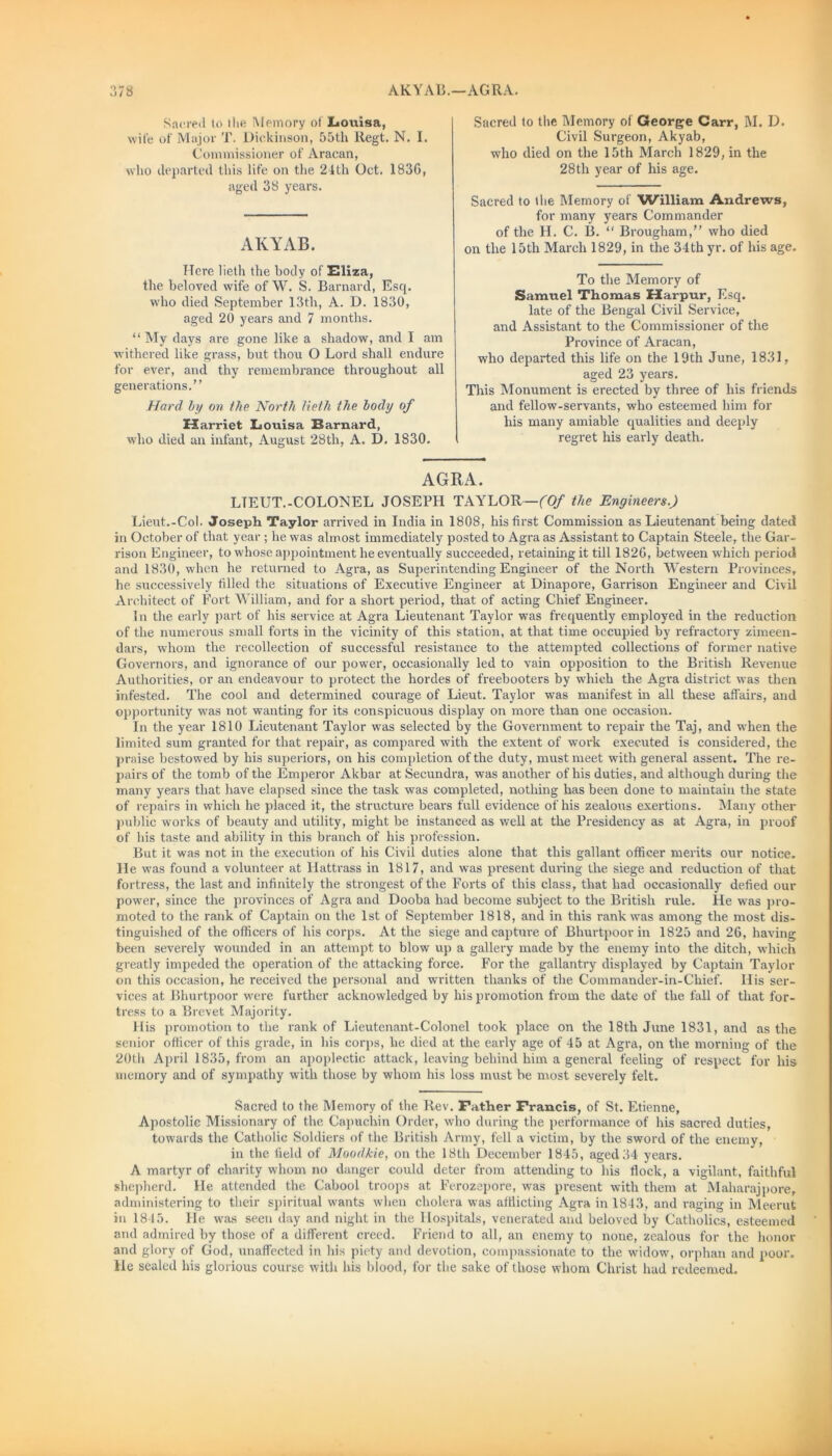 Sacred to the Memory of Louisa, wife of Major T. Dickinson, 55th Regt. N. I. Commissioner of Aracan, who departed this life on the 24th Oct. 1836, aged 38 years. AKYAB. Here lieth the body of Eliza, the beloved wife of W. S. Barnard, Esq. who died September 13th, A. D. 1830, aged 20 years and 7 months. “ My days are gone like a shadow, and I am withered like grass, but thou O Lord shall endure for ever, and thy remembrance throughout all generations.” Hard by on 17te North lieth the body of Harriet Louisa Barnard, who died an infant, August 28th, A. D. 1830. Sacred to the Memory of George Carr, M. D. Civil Surgeon, Akyab, who died on the 15th March 1829, in the 28th year of his age. Sacred to the Memory of William Andrews, for many years Commander of the H. C. B. “ Brougham,” who died on the 15th March 1829, in the 34th yr. of his age. To the Memory of Samuel Thomas Harpur, Esq. late of the Bengal Civil Service, and Assistant to the Commissioner of the Province of Aracan, who departed this life on the 19th June, 1831, aged 23 years. This Monument is erected by three of his friends and fellow-servants, who esteemed him for his many amiable qualities and deeply regret his early death. AGRA. LTEUT.-COLONEL JOSEPH TAYLOR—(Of the Engineers.) Lieut.-Col. Joseph Taylor arrived in India in 1808, his first Commission as Lieutenant being dated in October of that year ; he was almost immediately posted to Agra as Assistant to Captain Steele, the Gar- rison Engineer, to whose appointment he eventually succeeded, retaining it till 1826, between which period and 1830, when he returned to Agra, as Superintending Engineer of the North Western Provinces, he successively filled the situations of Executive Engineer at Dinapore, Garrison Engineer and Civil Architect of Fort William, and for a short period, that of acting Chief Engineer. In the early part of his service at Agra Lieutenant Taylor was frequently employed in the reduction of the numerous small forts in the vicinity of this station, at that time occupied by refractory zimeen- dars, whom the recollection of successful resistance to the attempted collections of former native Governors, and ignorance of our power, occasionally led to vain opposition to the British Revenue Authorities, or an endeavour to protect the hordes of freebooters by which the Agra district was then infested. The cool and determined courage of Lieut. Taylor was manifest in all these affairs, and opportunity was not wanting for its conspicuous display on more than one occasion. In the year 1810 Lieutenant Taylor was selected by the Government to repair the Taj, and when the limited sum granted for that repair, as compared with the extent of work executed is considered, the praise bestowed by his superiors, on his completion of the duty, must meet with general assent. The re- pairs of the tomb of the Emperor Akbar at Secundra, was another of his duties, and although during the many years that have elapsed since the task was completed, nothing has been done to maintain the state of repairs in which he placed it, the structure bears full evidence of his zealous exertions. Many other public works of beauty and utility, might be instanced as well at the Presidency as at Agra, in proof of his taste and ability in this branch of his profession. But it was not in the execution of his Civil duties alone that this gallant officer merits our notice. He was found a volunteer at Hattrass in 1817, and was present during the siege and reduction of that fortress, the last and infinitely the strongest of the Forts of this class, that had occasionally defied our power, since the provinces of Agra and Dooba had become subject to the British rule. He was pro- moted to the rank of Captain on the 1st of September 1818, and in this rank was among the most dis- tinguished of the officers of his corps. At the siege and capture of Bhurtpoor in 1825 and 26, having been severely wounded in an attempt to blow up a gallery made by the enemy into the ditch, which greatly impeded the operation of the attacking force. For the gallantry displayed by Captain Taylor on this occasion, he received the personal and written thanks of the Commander-in-Chief. His ser- vices at Bhurtpoor were further acknowledged by his promotion from the date of the fall of that for- tress to a Brevet Majority. His promotion to the rank of Lieutenant-Colonel took place on the 18th June 1831, and as the senior officer of this grade, in his corps, he died at the early age of 45 at Agra, on the morning of the 20th April 1835, from an apoplectic attack, leaving behind him a general feeling of respect for his memory and of sympathy with those by whom his loss must be most severely felt. Sacred to the Memory of the Rev. Father Francis, of St. Etienne, Apostolic Missionary of the Capuchin Order, who during the performance of his sacred duties, towards the Catholic Soldiers of the British Army, fell a victim, by the sword of the enemy, in the field of Moodkie, on the 18tli December 1845, aged 34 years. A martyr of charity whom no danger could deter from attending to his flock, a vigilant, faithful shepherd. He attended the Cabool troops at Ferozepore, was present with them at Maharajpore, administering to their spiritual wants when cholera was afflicting Agra in 1843, and raging in Meerut in 1845. lie was seen day and night in the Hospitals, venerated and beloved by Catholics, esteemed and admired by those of a different creed. Friend to all, an enemy to none, zealous for the honor and glory of God, unaffected in his piety and devotion, compassionate to the widow, orphan and poor. He sealed his glorious course with his blood, for the sake of those whom Christ hud redeemed.