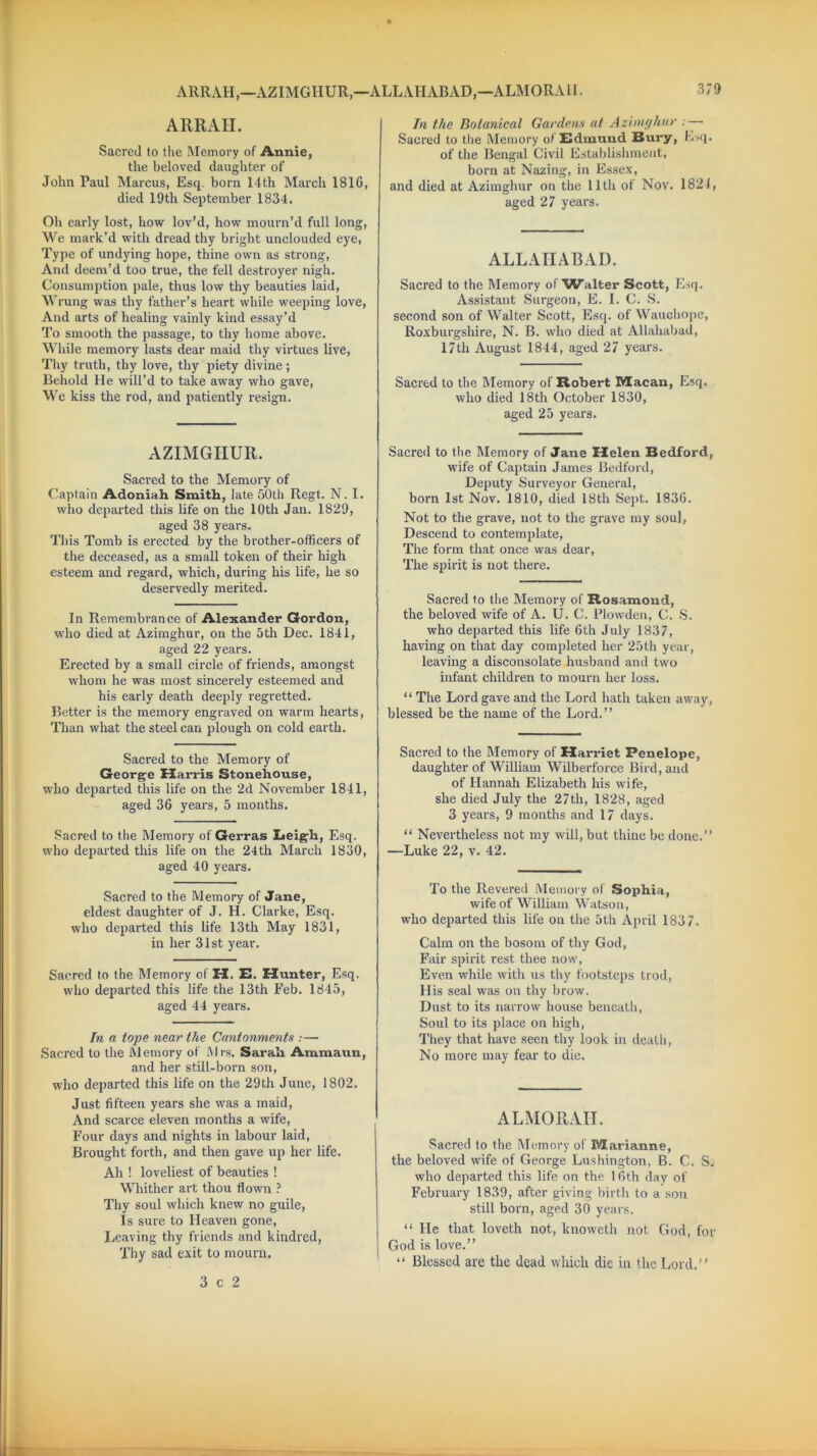 ARRAH,—AZIMGIIUR,—ALLAHABAD,—ALMORAII. ARRAH. Sacred to the Memory of Annie, the beloved daughter of John Paul Marcus, Esq. born 14th March 1810, died 19th September 1834. Oh early lost, how lov’d, how mourn’d full long, We mark’d with dread thy bright unclouded eye, Type of undying hope, thine own as strong, And deem’d too true, the fell destroyer nigh. Consumption pale, thus low thy beauties laid, Wrung was thy father’s heart while weeping love, And arts of healing vainly kind essay’d To smooth the passage, to thy home above. While memory lasts dear maid thy virtues live, Thy truth, thy love, thy piety divine; Behold He will’d to take away who gave, We kiss the rod, and patiently resign. AZIMGIIUR. Sacred to the Memory of Captain Adoniah Smith, late 50th Regt. N. I. who departed this life on the 10th Jan. 1829, aged 38 years. This Tomb is erected by the brother-officers of the deceased, as a small token of their high esteem and regard, which, during his life, he so deservedly merited. In Remembrance of Alexander Gordon, who died at Azimghur, on the 5th Dec. 1841, aged 22 years. Erected by a small circle of friends, amongst whom he was most sincerely esteemed and his early death deeply regretted. Better is the memory engraved on warm hearts, Than what the steel can plough on cold earth. Sacred to the Memory of George Harris Stonehouse, who departed this life on the 2d November 1841, aged 36 years, 5 months. Sacred to the Memory of Gerras Leigh, Esq. who departed this life on the 24th March 1830, aged 40 years. Sacred to the Memory of Jane, eldest daughter of J. H. Clarke, Esq. who departed this life 13th May 1831, in her 31st year. Sacred to the Memory of H. E. Hunter, Esq. who departed this life the 13th Feb. 1845, aged 44 years. In a tope near the Cantonments :— Sacred to the Memory of Mrs. Sarah Ammaun, and her still-born son, who departed this life on the 29th June, 1802. Just fifteen years she was a maid, And scarce eleven months a wife, Four days and nights in labour laid, Brought forth, and then gave up her life. Ah ! loveliest of beauties ! Whither art thou flown ? Thy soul which knew no guile, Is sure to Heaven gone, Leaving thy friends and kindred, Thy sad exit to mourn. In the Botanical Gardens at Azimghur . — Sacred to the Memory of Edmund Bury, Esq. of the Bengal Civil Establishment, born at Nazing, in Essex, and died at Azimghur on the 11th of Nov. 1821, aged 27 years. ALLAHABAD. Sacred to the Memory of Walter Scott, Esq. Assistant Surgeon, E. I. C. S. second son of Walter Scott, Esq. of Wauchope, Roxburgshire, N. B. who died at Allahabad, 17th August 1844, aged 27 years. Sacred to the Memory of Robert Macan, Esq. who died 18th October 1830, aged 25 years. Sacred to the Memory of Jane Helen Bedford, wife of Captain James Bedford, Deputy Surveyor General, born 1st Nov. 1810, died 18th Sept. 1836. Not to the grave, not to the grave my soul, Descend to contemplate, The form that once was dear, The spirit is not there. Sacred to the Memory of Rosamond, the beloved wife of A. U. C. Plowden, C. S. who departed this life 6th July 1837, having on that day completed her 25th year, leaving a disconsolate husband and two infant children to mourn her loss. “ The Lord gave and the Lord hath taken away, blessed be the name of the Lord.” Sacred to the Memory of Harriet Penelope, daughter of William Wilberforce Bird, and of Hannah Elizabeth his wife, she died July the 27th, 1828, aged 3 years, 9 months and 17 days. “ Nevertheless not my will, but thine be done.” —Luke 22, v. 42. To the Revered Memory of Sophia, wife of William Watson, who departed this life on the 5th April 1837. Calm on the bosom of thy God, Fair spirit rest thee now, Even while with us thy footsteps trod, His seal was on thy brow. Dust to its narrow house beneath, Soul to its place on high, They that have seen thy look in death, No more may fear to die. ALMORAII. Sacred to the Memory of Marianne, the beloved wife of George Lushington, B. C. S. who departed this life on the 16th day of February 1839, after giving birth to a sou still born, aged 30 years. “ He that loveth not, knoweth not God, for God is love.” “ Blessed are the dead which die in the Lord.” 3 c 2
