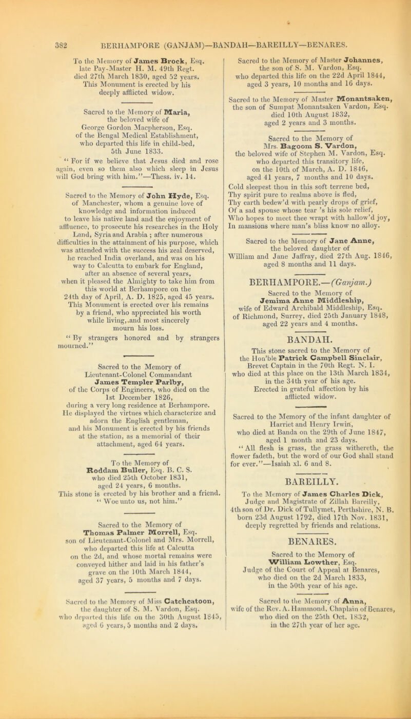 To the Memory of James Brock, Esq. late Pay-Master H. M. 49th Regt. died 27th March 1830, aged 52 years. This Monument is erected by his deeply afflicted widow. Sacred to the Memory of Maria, the beloved wife of George Gordon Macpherson, Esq. of the Bengal Medical Establishment, who departed this life in child-bed, 5th June 1833. “ For if we believe that Jesus died and rose again, even so them also which sleep in Jesus will God bring with him.”—Thess. iv. 14. Sacred to the Memory of John Hyde, Esq. of Manchester, whom a genuine love of knowledge and information induced to leave his native land and the enjoyment of affluence, to prosecute his researches in the Holy Land, Syria and Arabia ; after numerous difficulties in the attainment of his purpose, which was attended with the success his zeal deserved, he reached India overland, and was on his way to Calcutta to embark for England, after an absence of several years, when it pleased the Almighty to take him from this world at Berhampore on the 24th day of April, A. D. 1825, aged 45 years. This Monument is erected over his remains by a friend, who appreciated his worth while living,.and most sincerely mourn his loss. “ By strangers honored and by strangers mourned.” Sacred to the Memory of Lieutenant- C olonel Commandant James Templer Parlby, of the Corps of Engineers, who died on the 1st December 1826, during a very long residence at Berhampore. lie displayed the virtues which characterize and adorn the English gentleman, and his Monument is erected by his friends at the station, as a memorial of their attachment, aged 64 years. To the Memory of Boddam Buller, Esq. B. C. S. who died 25th October 1831, aged 24 years, 6 months. This stone is erected by his brother and a friend. “ Woe unto us, not him.” Sacred to the Memory of Thomas Palmer Morrell, Esq. son of Lieutenant-Colonel and Mrs. Morrell, who departed this life at Calcutta on the 2d, and whose mortal remains were conveyed hither and laid in his father’s grave on the 10th March 1844, aged 37 years, 5 months and 7 days. Sacred to the Memory of Miss Catchcatoon, the daughter of S. M. Yardon, Esq. who departed this life on the 30th August 1845, Sacred to the Memory of Master Johannes, the son of S. M. Vardon, Esq. who departed this life on the 22d April 1844, aged 3 years, 10 months and 16 days. Sacred to the Memory of Master Monantsaken, the son of Sumpat Monantsaken A ardon, Esq. died 10th August 1832, aged 2 years and 3 months. Sacred to the Memory of Mrs. Bagoom S. Vardon, the beloved wife of Stephen M. Vardon, Esq. who departed this transitory life, on the 10th of March, A. D. 1846, aged 41 years, 7 months and 10 days. Cold sleepest thou in this soft terrene bed, Thy spirit pure to realms above is fled, Thy earth bedew’d with pearly drops of grief, Of a sad spouse whose tear’s his sole relief, Who hopes to meet thee wrapt with hallow’d joy, In mansions where man’s bliss know no alloy. Sacred to the Memory of Jane Anne, the beloved daughter of William and Jane Jaffray, died 27th Aug. 1816, aged 8 months and 11 days. BERHAMPORE.—(Ganjam.) Sacred to the Memory of Jemima Anne Middleship, wife of Edward Archibald Middleship, Esq. of Richmond, Surrey, died 25th January 1848, aged 22 years and 4 months. BANDAH. This stone sacred to the Memory of the llon’ble Patrick Campbell Sinclair, Brevet Captain in the 70th Regt. N. 1. who died at this place on the 13th March 1834, in the 34th year of his age. Erected in grateful affection by his afflicted widow7. Sacred to the Memory of the infant daughter of Harriet and Henry Irwin, who died at Banda on the 29th of June 1847, aged 1 month and 23 days. “All flesh is grass, the grass withereth, the flower fadeth, but the word of our God shall stand for ever.”—Isaiah xl. 6 and 8. BAREILLY. To the Memory of James Charles Dick, Judge and Magistrate of Zillah Bareilly, 4tli son of Dr. Dick ofTullymet, Perthshire, N. B. born 23d August 1792, died 17th Nov. 1831, deeply regretted by friends and relations. BENARES. Sacred to the Memory of William Lowther, Esq. Judge of the Court of Appeal at Benares, who died on the 2d March 1833, in the 50th year of his age. Sacred to the Memory of Anna, wife of the Rev. A. Hammond, Chaplain of Benares, who died on the 25th Oct. 1832,