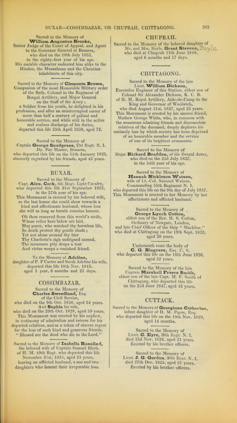 BUXAR—COSSIMBAZAR, OR CHUPRAII, CHITTAGONG. Sacred to the Memory of ^Villiam Augustus Brooke, Senior Judge of the Court of Appeal, and Agent to the Governor General at Benares, who died on the 10th July 1833, in the eighty-first year of his age. His amiable character endeared him alike to the Hindoo, the Mussulman and the Christian inhabitants of this city. CHUPRAII. Sacred to the Memory of the beloved daughter of Mr. and Mrs. Boyle, Grant Stevens, .'jy who died at Chuprah 13th June 18-16, aged 6 months and 17 days. CHITTAGONG. Sacred to the Memory of Clements Brown, Companion of the most Honorable Military order of the Bath, Colonel in the Regiment of Bengal Artillery, and Major General on the Staff of the Army ; a Soldier from his youth, he delighted in his profession, and after an uninterrupted career of more than half a century of gallant and honorable service, and while still in the active and zealous discharge of his duties, departed this life 25th April 1838, aged 72. Sacred to the Memory of Captain George Snodgrass, 23d Regt. N. I. Dy. Pay Master, Benares, who departed this life on the 11th January 1825, sincerely regretted by his friends, aged 43 years. Sacred to the Memory of the late Lieut. William Dickson, Executive Engineer of this Station, eldest son of Colonel Sir Alexander Dickson, K. C. B. of H. M. Royal Artillery, Aide-de-Camp to the King and Governor of Woolwich, who died August 31st, 1827, aged 23 years. This Monument is erected by his sincere friend, Mathew George White, who, in common with the numerous admiring friends and disconsolate relatives of the deceased, deeply deplores his untimely loss by which society has been deprived of an honorable member and the service of one of its brightest ornaments. Sacred to the Memory of Major Richard. Braddon, of the Bengal Army, who died on the 22d July 1837, in the 54th year of his age. BUXAR. Sacred to the Memory of Capt. Alex. Cock, 6th Regt. Light Cavalry, who departed this life 21st September 1823, in the 37th year of his age. This Monument is erected by his beloved wife, as the last honor she could show towards a kind and affectionate husband, whose loss she will as long as breath remains lament. Oh thou removed from this world’s strife, Whose relics here below are laid, May peace, who watched thy harmless life, In death protect thy gentle shade; Yet not alone around thy bier Thy Charlotte’s sigh unfeigned ascend, The mourners pity drops a tear And virtue weeps a vanished friend. To the Memory of Adeline, daughter of P. P Carter and Sarah Adeline his wife, departed this life 18th Nov. 1843, aged 1 year, 6 months and 21 days. COSSIMBAZAR. Sacred to the Memory of Charles Sweedland, Esq. of the Civil Service, who died on the 9th Oct. 1828, aged 64 years. And Sophia his wife, who died on the 29th Oct. 1828, aged 59 years. This Monument was erected by his nephew, in testimony of admiration and esteem for his departed relatives, and as a token of sincere regret for the loss of such kind and generous friends. ‘ ‘ Blessed are the dead who die in the Lord. ’ ’ Sacred to the Memory of Isabella Rosalind, the beloved wife of Captain Samuel Blyth, of H. M. 49th Regt. who departed this life November 21st, 1833, aged 23 years, leaving an afflicted husband, a son and two daughters who lament their irreparable loss. Sacred to the Memory of Hannah Nickleson 'Watson, wife of Lt.-Col. Sannuel Watson, Commanding 55th Regiment N. 1. who departed this life on the 9th day of July 1837. This Monument is erected to her Memory by her affectionate and afflicted husband. Sacred to the Memory of George Iiynch Cotton, eldest son of the Rev. H. S. Cotton, Ordinary of Newgate, London, and late Chief Officer of the Ship “ Mackbar,” who died at Chittagong on the 19th Sept. 1833, aged 30 years. Underneath rests the body of C. G. Blag-rave, Esq. C. S. who departed this life on the 16th June 1836, aged 52 years. Sacred to the Memory of the late Captain Marshall Freere Smith, eldest son of the late Capt. M. F. Smith of Chittagong, who departed this life on the 22d June 1847, aged 43 years. CUTTACK. Sacred to the Memory of Georgiana Catherine, infant daughter of H. M. Pigou, Esq. who departed this life on the 10th Nov. 1829, aged 14 months. Sacred to the Memory of Lieut. C. Eyre, 30th Regt. N. I. died 23d Nov. 1826, aged 21 years. Erected by his brother officers. Sacred to the Memory of Lieut. J. G. Gordon, 30th Regt. N. I. died 27th Dec. 1825, aged 21 years. * Erected by his brother officers.
