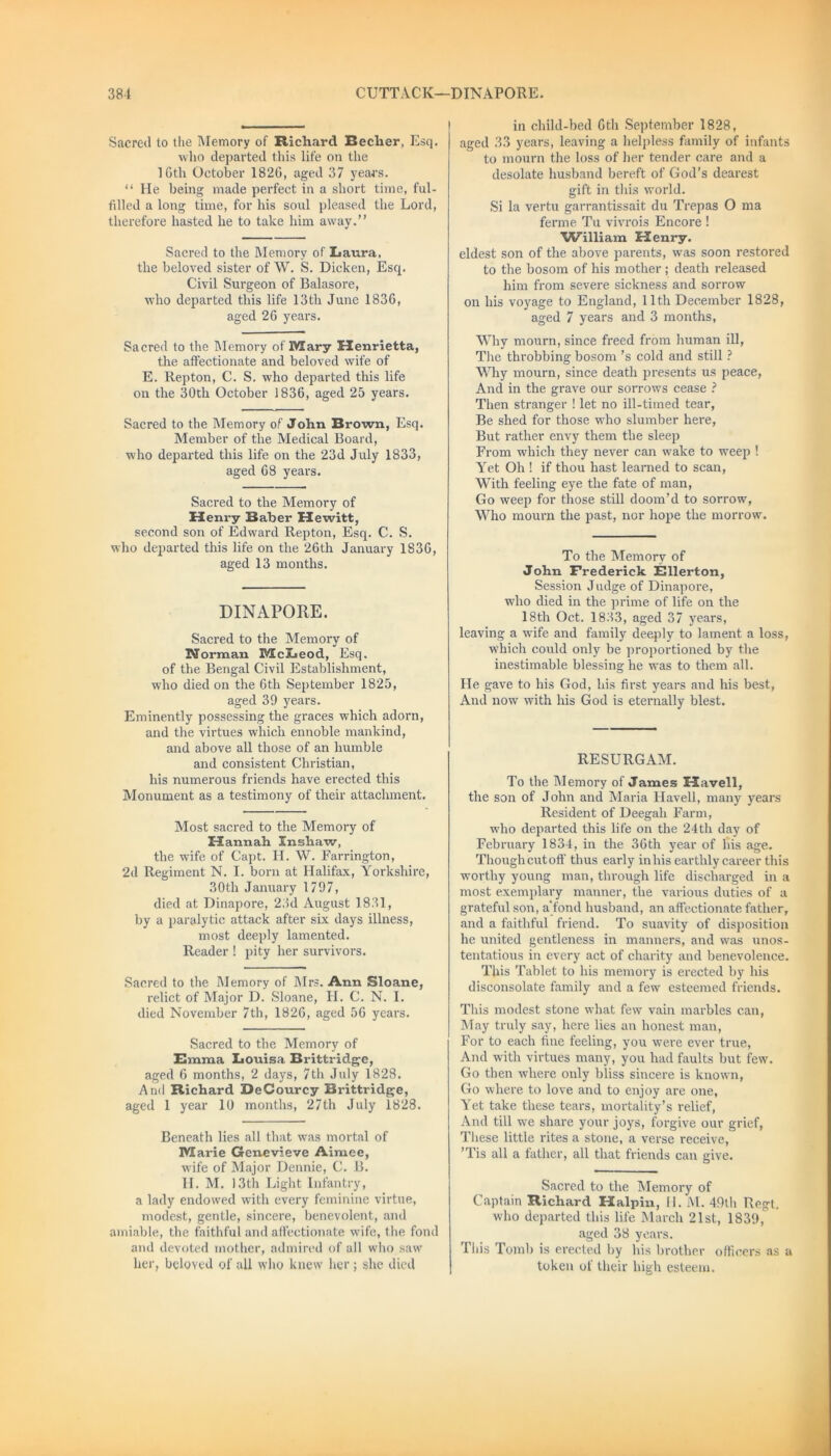Sacred to the Memory of Richard Becher, Esq. who departed this life on the 10th October 1820, aged 37 years. “ He being made perfect in a short time, ful- filled a long time, for his soul pleased the Lord, therefore hasted he to take him away.” Sacred to the Memory of Laura, the beloved sister of W. S. Dicken, Esq. Civil Surgeon of Balasore, who departed this life 13th June 1836, aged 26 years. Sacred to the Memory of Mary Henrietta, the affectionate and beloved wife of E. Repton, C. S. who departed this life on the 30th October 1836, aged 25 years. Sacred to the Memory of John Brown, Esq. Member of the Medical Board, who departed this life on the 23d July 1833, aged 68 years. Sacred to the Memory of Henry Baber Hewitt, second son of Edward Repton, Esq. C. S. who departed this life on the 26th January 1836, aged 13 months. DINAPOHE. Sacred to the Memory of Norman McLeod, Esq. of the Bengal Civil Establishment, who died on the 6tli September 1825, aged 39 years. Eminently possessing the graces which adorn, and the virtues which ennoble mankind, and above all those of an humble and consistent Christian, his numerous friends have erected this Monument as a testimony of their attachment. Most sacred to the Memory of Hannah Inshaw, the wife of Capt. H. W. Farrington, 2d Regiment N. I. born at Halifax, Yorkshire, 30th January 1797, died at Dinapore, 23d August 1831, by a paralytic attack after six days illness, most deeply lamented. Reader ! pity her survivors. Sacred to the Memory of Mrs. Ann Sloane, relict of Major D. Sloane, H. C. N. I. died November 7th, 1826, aged 56 years. Sacred to the Memory of Emma Louisa Brittridge, aged 6 months, 2 days, 7th July 1828. And Richard DeCourcy Brittridge, aged 1 year 10 months, 27th July 1828. Beneath lies all that was mortal of Marie Genevieve Aimee, wife of Major Dennie, C. B. H. M. 13th Light Infantry, a lady endowed with every feminine virtue, modest, gentle, sincere, benevolent, and amiable, the faithful and affectionate wife, the fond and devoted mother, admired of all who saw her, beloved of all who knew her ; she died in child-bed 6th September 1828, aged 33 years, leaving a helpless family of infants to mourn the loss of her tender care and a desolate husband bereft of God's dearest gift in this world. Si la vertu garrantissait du Trepas O ma ferme Tu vivrois Encore ! ■William Henry. eldest son of the above parents, was soon restored to the bosom of his mother ; death released him from severe sickness and sorrow on his voyage to England, 11th December 1828, aged 7 years and 3 months, Why mourn, since freed from human ill, The throbbing bosom's cold and still ? Why mourn, since death presents us peace, And in the grave our sorrows cease ? Then stranger ! let no ill-timed tear, Be shed for those who slumber here, But rather envy them the sleep From which they never can wake to weep ! Yet Oh ! if thou hast learned to scan, With feeling eye the fate of man, Go weep for those still doom’d to sorrow, Who mourn the past, nor hope the morrow. To the Memory of John Frederick Ellerton, Session Judge of Dinapore, who died in the prime of life on the 18th Oct. 1833, aged 37 years, leaving a wife and family deeply to lament a loss, which could only be proportioned by the inestimable blessing he was to them all. He gave to his God, his first years and his best, And now with his God is eternally blest. RESURGAM. To the Memory of James Havell, the son of John and Maria Havell, many years Resident of Deegah Farm, who departed this life on the 24th day of February 1834, in the 36 th year of his age. Thoughcutoff thus early in his earthly career this worthy young man, through life discharged in a most exemplary manner, the various duties of a grateful son, a'fond husband, an affectionate father, and a faithful friend. To suavity of disposition he united gentleness in manners, and was unos- tentatious in every act of charity and benevolence. This Tablet to his memory is erected by his disconsolate family and a few esteemed friends. This modest stone what few vain marbles can, May truly say, here lies an honest man, For to each fine feeling, you were ever true, And with virtues many, you had faults but few. Go then where only bliss sincere is known, Go where to love and to enjoy are one, Yet take these tears, mortality’s relief, And till we share your joys, forgive our grief, These little rites a stone, a verse receive, ’Tis all a father, all that friends can give. Sacred to the Memory of Captain Richard Halpin, 11. M. 49th Regt. who departed this life March 21st, 1839, aged 38 years. This Tomb is erected by his brother officers as a token of their high esteem.