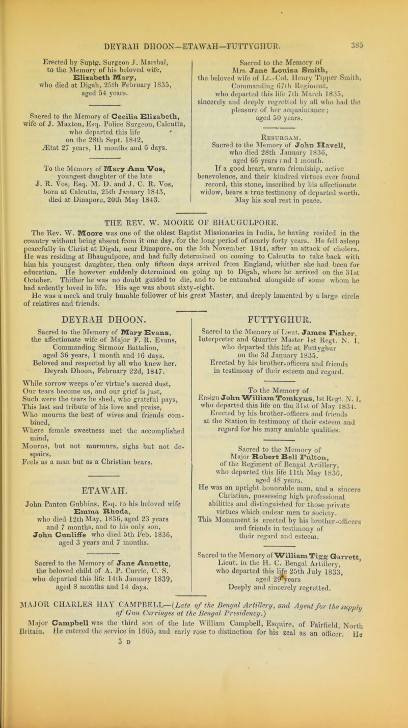 DEYRAH DIIOON—ETAWAII—FUTTYGHUR. 335 Erected by Suptg. Surgeon J. Marshal, to the Memory of his beloved wife, Elizabeth Mary, who died at Digah, 25th February 1835, aged 54 years. Sacred to the Memory of Cecilia Elizabeth, wife of J. Maxton, Esq. Police Surgeon, Calcutta, who departed this life on the 28th Sept. 1842, iEtat 27 years, 11 months and 6 days. To the Memory of Mary Ann Vos, youngest daughter of the late J. R. Vos, Esq. M. D. and J. C. R. Vos, born at Calcutta, 25th Januai-y 1843, died at Dinapore, 20th May 1843. Sacred to the Memory of M rs. Jane Louisa Smith, the beloved wife of Lt.-Col. Henry Tipper Smith, Commanding 67th Regiment, who departed this life 7th March 1835, sincerely and deeply regretted by all who had the pleasure of her acquaintance; aged 50 years. Resurgam. Sacred to the Memory of John E-Iavell, who died 28th January 1836, aged 66 years ; nd 1 month. If a good heart, warm friendship, active benevolence, and their kindred virtues ever found record, this stone, inscribed by his affectionate widow, bears a true testimony of departed worth. May his soul rest in peace. THE REV. W. MOORE OF BHAUGULPORE. The Rev. W. Moore was one of the oldest Baptist Missionaries in India, he having resided in the country without being absent from it one day, for the long period of nearly forty years. He fell asleep peacefully in Christ at Digah, near Dinapore, on the 5th November 1844, after an attack of cholera. He was residing at Bhaugulpore, and had fully determined on coming to Calcutta to take back with him his youngest daughter, then only fifteen days arrived from England, whither she had been for education. He however suddenly determined on going up to Digah, where he arrived on the 31st October. Thither he was no doubt guided to die, and to be entombed alongside of some whom he had ardently loved in life. His age was about sixty-eight. He was a meek and truly humble follower of his great Master, and deeply lamented by a large circle of relatives and friends. DEYRAH DIIOON. Sacred to the Memory of Mary Evans, the affectionate wife of Major F. R. Evans, Commanding Sirmoor Battalion, aged 36 years, 1 month and 16 days. Beloved and respected by all who knew her. Deyrah Dhoon, February 22d, 1847. While sorrow weeps o’er virtue’s sacred dust, Our tears become us, and our grief is just, Such were the tears he shed, who grateful pays, This last sad tribute of his love and praise, Who mourns the best of wives and friends com- bined, Where female sweetness met the accomplished mind, Mourns, but not murmurs, sighs but not de- spairs, Feels as a man but as a Christian bears. ETAWAII. John Panton Gubbins, Esq. to his beloved wife Emma Rhoda, who died 12th May, 1836, aged 23 years and 7 months, and to his only son, John Cunliffe who died 5th Feb. 1836, aged 3 years and 7 months. Sacred to the Memory of Jane Annette, the beloved child of A. P. Currie, C. S. who departed this life 14th January 1839, aged 8 months and 14 days. FUTTYGHUR. Sacred to the Memory of Lieut. James Fisher. Interpreter and Quarter Master 1st Regt. N. 1, who departed this life at Futtyghur on the 3d January 1835. Erected by his brother.officers and friends in testimony of their esteem and regard. To the Memory of Ensign John William Tomkyns, 1st Regt. N. T. who departed this life on the 31st of May 1834. Erected by his brother-officers and friends at the Station in testimony of their esteem and regard for his many amiable qualities. Saci-ed to the Memory of Major Robert Bell Fulton, of the Regiment of Bengal Artillery, who departed this life lltli May 1836, aged 48 years. He was an upright honorable man, and a sincere Christian, possessing high professional abilities and distinguished for those private virtues which endear men to society. This Monument is erected by his brother-officers and friends in testimony of their regard and esteem. Sacred to the Memory of William Tigg- Garrett Lieut, in the H. C. Bengal Artillery, who departed this life 25th July 1833, aged 2fry ears Deeply and sincerely regretted. MAJOR CHARLES HAY CAMPBELL—{Late of the Bengal Artillery, and Agent for the supply of Gun Carriages at the Bengal Presidency.) Major Campbell was the third son of the late William Campbell, Esquire, of Fairfield North Britain. He entered the service in 1805, and early rose to distinction for his zeal as an officer, lie