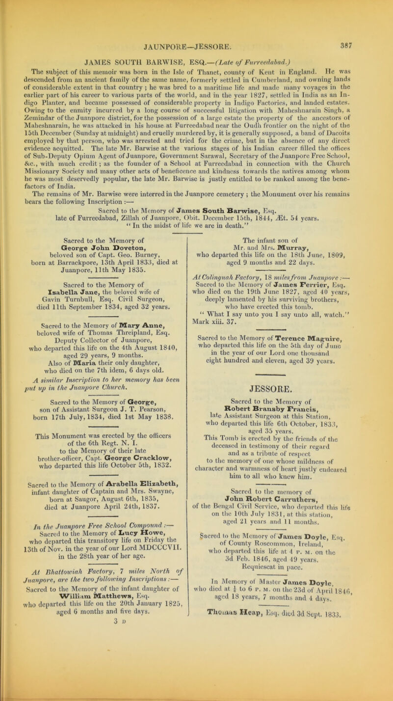 JAMES SOUTH BARWISE, ESQ.—(Late of Furreedabad.) The svibject of this memoir was born in the Isle of Thanet, county of Kent in England. He was descended from an ancient family of the same name, formerly settled in Cumberland, and owning lands of considerable extent in that country ; he was bred to a maritime life and made many voyages in the earlier part of his career to various parts of the world, and in the year 1827, settled in India as an In- digo Planter, and became possessed of considerable property in Indigo Factories, and landed estates. Owing to the enmity incurred by a long course of successful litigation with Maheshnarain Singh, a Zemindar of the Juanpore district, for the possession of a large estate the property of the ancestors of Maheshnarain, he was attacked in his house at Furreedabad near the Oudh frontier on the night of the 15th December (Sunday at midnight) and cruelly murdered by, it is generally supposed, a band of Dacoits employed by that person, who was arrested and tried for the crime, but in the absence of any direct evidence acquitted. The late Mr. Barwise at the various stages of his Indian career tilled the offices of Sub-Deputy Opium Agent of Juanpore, Government Sarawal, Secretary of the Juanpore Free School, &c., with much credit ; as the founder of a School at Furreedabad in connection with the Church Missionary Society and many other acts of beneficence and kindness towards the natives among whom he was most deservedly popular, the late Mr. Barwise is justly entitled to be ranked among the bene- factors of India. The remains of Mr. Barwise were interred in the Juanpore cemetery ; the Monument over his remains bears the following Inscription :— Sacred to the Memory of'James South Barwise, Esq. late of Furreedabad, Zillah of Juanpore, Obit. December 15th, 1844, iEt. 54 years. “ In the midst of life we are in death.” Sacred to the Memory of George John Doveton, beloved son of Capt. Geo. Burney, born at Barrackpore, 13th April 1833, died at Juanpore, 11th May 1835. Sacred to the Memory of Isabella Jane, the beloved wife of Gavin Turnbull, Esq. Civil Surgeon, died 11th September 1834, aged 32 years. Sacred to the Memory of Mary Anne, beloved wife of Thomas Threipland, Esq. Deputy Collector of Juanpore, who departed this life on the 4th August 1840, aged 29 years, 9 months. Also of Maria their only daughter, who died on the 7th idem, 6 days old. A similar Inscription to her memory has been put up in the Juanpore Church. Sacred to the Memory of George, son of Assistant Surgeon J. T. Pearson, born 17th July, 1834, died 1st May 1838. This Monument was erected by the officers of the 6th Regt. N. I. to the Memory of their late brother-officer, Capt. George Cracklow, who departed this life October 5th, 1832. Sacred to the Memory of Arabella Elizabeth, infant daughter of Captain and Mrs. Swayne, born at Saugor, August 6th, 1835, died at Juanpore April 24th, 1837. In the Juanpore Free School Compound :— Sacred to the Memory of Lucy Howe, who departed this transitory life on Friday the 13th of Nov. in the year of our Lord MDCCCVII. in the 28th year of her age. At Bhattowiah Factory, 7 miles North of Juanpore, are the two following Inscriptions:— Sacred to the Memory of the infant daughter of William Matthews, Esq. who departed this life on the 20th January 1825, aged 6 months and five days. 3 » The infant son of Mr. and Mrs. Murray, who departed this life on the 18th June, 1809, aged 9 months and 22 days. At Colinguah Factory, 18 miles from. Juanpore:—• Sacred to the Memory of James Perrier, Esq. who died on the 19th June 1827, aged 40 years, deeply lamented by his surviving brothers, who have erected this tomb. “ What I say unto you I say unto all, watch.” Mark xiii. 37. Sacred to the Memory of Terence Maguire, who departed this life on the 5th day of June in the year of our Lord one thousand eight hundred and eleven, aged 39 years. JESSORE. Sacred to the Memory of Robert Bransby Francis, late Assistant Surgeon at this Station, who departed this life 6th October, 1833, aged 35 years. This Tomb is erected by the friends of the deceased in testimony of their regard and as a tribute of respect to the memory of one whose mildness of character and warmness of heart justly endeared him to all who knew him. Sacred to the memory of John Robert Carruthers, of the Bengal Civil Service, who departed this life on the 10th July 1831, ut this station, aged 21 years and 11 months. Sacred to the Memory of James Doyle, Esq. of County Roscommon, Ireland, who departed this life at 4 p. m. on the 3d Feb. 1846, aged 49 years. Requiescat in pace. In Memory of Master James Doyle, who died at J to 6 r. m. on the 23d of April 1846 aged 18 years, 7 months and 4 days. Thomas Heap, Esq, died 3d Sept. 1833.
