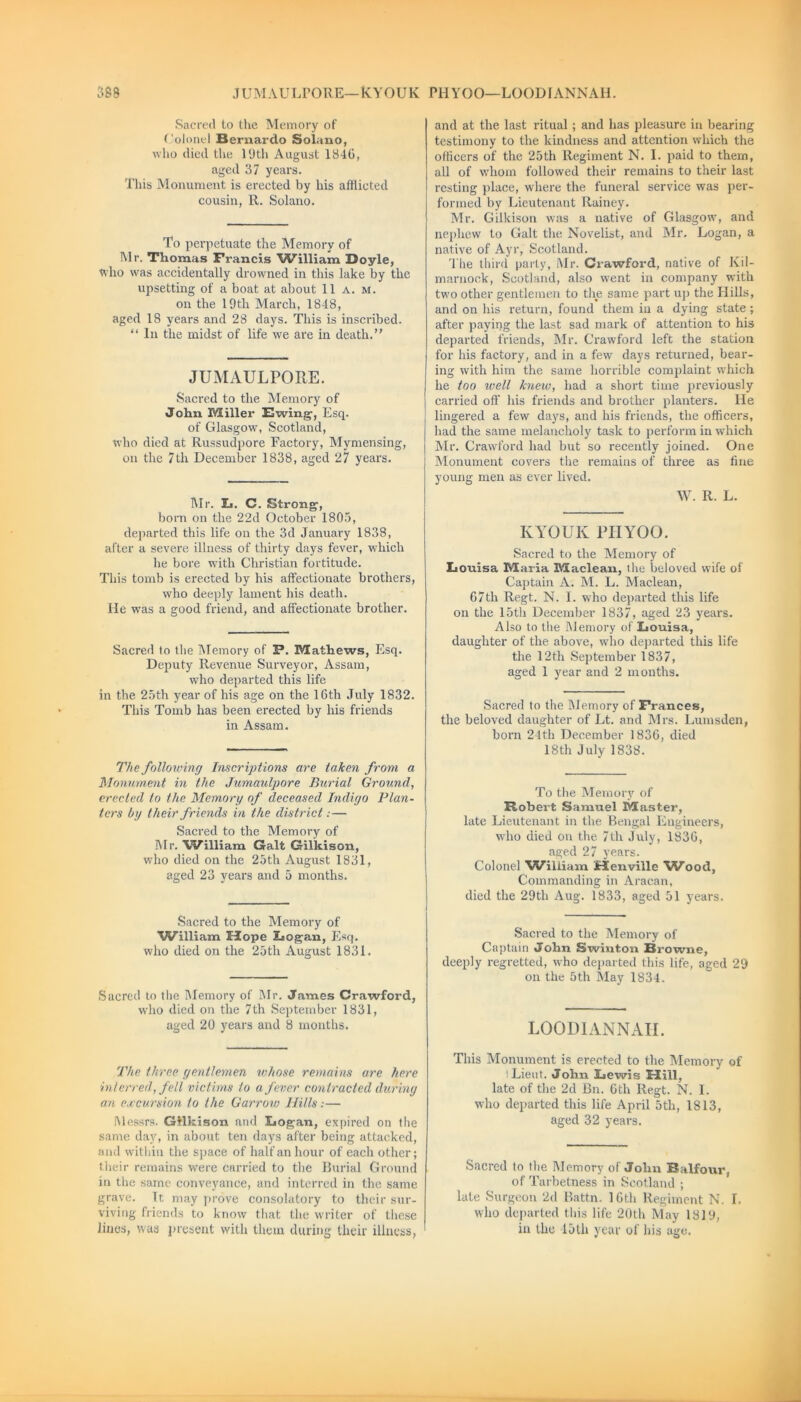 JUMAULPORE—KYOUK PH YOO—LOODIANNAH. rm Sacred to the Memory of Colonel Bernardo Solano, who died the 19th August 1846, aged 37 years. This Monument is erected by his afflicted cousin, R. Solano. To perpetuate the Memory of Mr. Thomas Francis AfiMlliam Doyle, who was accidentally drowned in this lake by the upsetting of a boat at about 11 a. m. on the 19th March, 1848, aged 18 years and 28 days. This is inscribed. “ In the midst of life we are in death. JUMAULPORE. Sacred to the Memory of John Miller Ewing, Esq. of Glasgow', Scotland, who died at Russudpore Factory, Mymensing, on the 7th December 1838, aged 27 years. Mr. L. C. Strong, born on the 22d October 1805, departed this life on the 3d January 1838, after a severe illness of thirty days fever, which he bore with Christian fortitude. This tomb is erected by his affectionate brothers, who deeply lament his death. He was a good friend, and affectionate brother. Sacred to the Memory of F. Mathews, Esq. Deputy Revenue Surveyor, Assam, who departed this life in the 25th year of his age on the 16th July 1832. This Tomb has been erected by his friends in Assam. The following Inscriptions are taken from a Monument in the Jumaulpore Burial Ground, erected to the Memory of deceased Indigo Plan- ters by their friends in the district:— Sacred to the Memory of Mr. William Galt Gilkison, w'ho died on the 25th August 1831, aged 23 years and 5 months. Sacred to the Memory of William Mope Logan, Esq. who died on the 25th August 1831. Sacred to the Memory of Mr. James Crawford, who died on the 7th September 1831, aged 20 years and 8 months. The three gentlemen whose remains are here interred, fell victims to a fever contracted during an excursion to the Garrow Hills:— Messrs. Gilkison and Logan, expired on the same day, in about ten days after being attacked, and within the space of half an hour of each other; their remains were carried to the Burial Ground in the same conveyance, and interred in the same grave. Tt. may prove consolatory to their sur- viving friends to know that the writer of these linos, was present with them during their illness, and at the last ritual; and has pleasure in bearing testimony to the kindness and attention which the officers of the 25th Regiment N. I. paid to them, all of whom followed their remains to their last resting place, where the funeral service was per- formed by Lieutenant Rainey. Mr. Gilkison was a native of Glasgow, and nephew to Galt the Novelist, and Mr. Logan, a native of Ayr, Scotland. The third party, Mr. Ciawford, native of Kil- marnock, Scotland, also went in company with two other gentlemen to the same part up the Hills, and on his return, found them in a dying state; after paying the last sad mark of attention to his departed friends, Mr. Crawford left the station for his factory, and in a few days returned, bear- ing with him the same horrible complaint which he too well knew, had a short time previously carried off his friends and brother planters. He lingered a few days, and his friends, the officers, had the same melancholy task to perform in which Mr. Crawford had but so recently joined. One Monument covers the remains of three as fine young men as ever lived. W. R. L. KYOUK PH YOO. Sacred to the Memory of Louisa Maria Maclean, the beloved wife of Captain A. M. L. Maclean, 67th Regt. N. I. who departed tins life on the 15th December 1837, aged 23 years. Also to the Memory of Louisa, daughter of the above, who departed this life the 12th September 1837, aged 1 year and 2 months. Sacred to the Memory of Frances, the beloved daughter of Lt. and Mrs. Lumsden, born 24th December 1836, died 18th July 1838. To the Memory of Robert Samuel Master, late Lieutenant in the Bengal Engineers, who died on the 7th July, 1836, aged 27 years. Colonel William Henville Wood, Commanding in Aracan, died the 29th Aug. 1833, aged 51 years. Sacred to the Memory of Captain John Swinton Browne, deeply regretted, who departed this life, aged 29 on the 5th May 1834. LOODIANNAH. This Monument is erected to the Memory of Lieut. John Lewis Hill, late of the 2d Bn. 6th Regt. N. I. who departed this life April 5tli, 1813, aged 32 years. Sacred to the Memory of John Balfour, of Tarbetness in Scotland ; late Surgeon 2d Battn. 16th Regiment N. I. who departed this life 20th May 1819, in the 15lh year of his age.