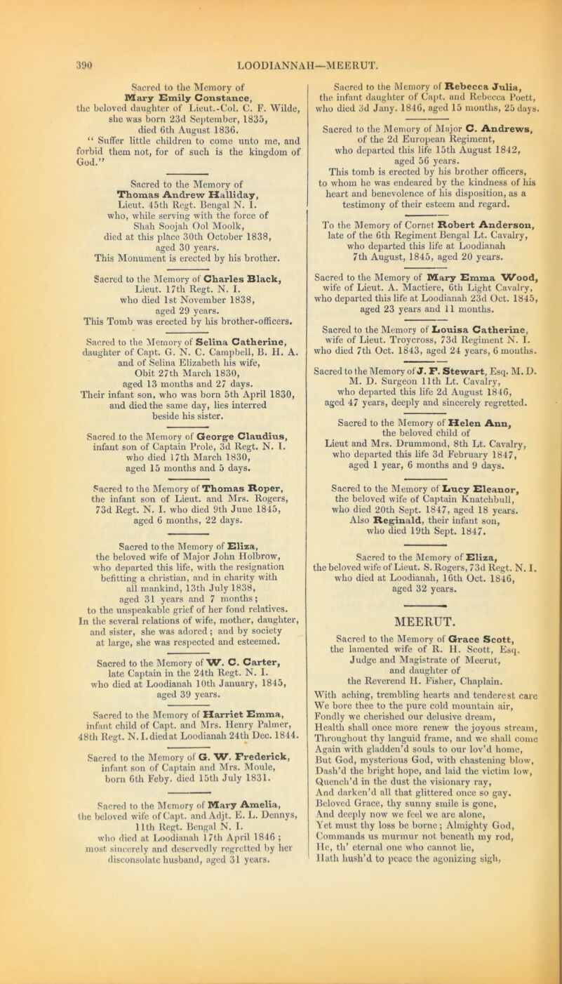 Sacred to the Memory of Mary Emily Constance, the beloved daughter of Lieut.-Col. C. F. Wilde, she was born 23d September, 1835, died 6th August 1830. “ Suffer little children to come unto me, and forbid them not, for of such is the kingdom of God.” Sacred to the Memory of Thomas Andrew Halliday, Lieut. 45th Regt. Bengal N. I. who, while serving with the force of Shah Soojah Ool Moolk, died at this place 30th October 1838, aged 30 years. This Monument is erected by his brother. Sacred to the Memory of Charles Black, Lieut. 17th Regt. N. I. who died 1st November 1838, aged 29 years. This Tomb was erected by his brother-officers. Sacred to the Memory of Selina Catherine, daughter of Capt. G. N. C. Campbell, B. H. A. and of Selina Elizabeth his wife, Obit 27th March 1830, aged 13 months and 27 days. Their infant son, who was born 5th April 1830, and died the same day, lies interred beside his sister. Sacred to the Memory of George Claudius, infant son of Captain Prole, 3d Regt. N. I. who died 17th March 1830, aged 15 months and 5 days. Sacred to the Memory of Thomas Roper, the infant son of Lieut, and Mrs. Rogers, 73d Regt. N. I. who died 9th June 1845, aged 6 months, 22 days. Sacred to the Memory of Eliza, the beloved wife of Major John Holbrow, who departed this life, with the resignation befitting a Christian, and in charity with all mankind, 13th July 1838, aged 31 years and 7 months; to the unspeakable grief of her fond relatives. In the several relations of wife, mother, daughter, and sister, she was adored; and by society at large, she was respected and esteemed. Sacred to the Memory of W. C. Carter, late Captain in the 24th Regt. N. I. who died at Loodianah 10th January, 1845, aged 39 years. Sacred to the Memory of Harriet Emma, infant child of Capt. and Mrs. Henry Palmer, 48th Regt. N. I.diedat Loodianah 24th Dec. 1844. Sacred to the Memory of G. 'W. Frederick, infant son of Captain and Mrs. Moule, born 6th Feby. died 15th July 1831. Sacred to the Memory of Mary Amelia, the beloved wife of Capt. and Adjt. E. L. Dennys, 11th Regt. Bengal N. I. who died at Loodianah 17th April 1846 ; most sincerely and deservedly regretted by her disconsolate husband, aged 31 years. Sacred to tiie Memory of Rebecca Julia, the infant daughter of Capt. and Rebecca Poett, who died 3d Jany. 1846, aged 15 months, 25 days. Sacred to the Memory of Major C. Andrews, of the 2d European Regiment, wTho departed this life 15th August 1842, aged 56 years. This tomb is erected by his brother officers, to whom he was endeared by the kindness of his heart and benevolence of his disposition, as a testimony of their esteem and regard. To the Memory of Cornet Robert Anderson, late of the 6th Regiment Bengal Lt. Cavalry, who departed this life at Loodianah 7th August, 1845, aged 20 years. Sacred to the Memory of Mary Emma 'Wood, wife of Lieut. A. Mactiere, 6th Light Cavalry, who departed this life at Loodianah 23d Oct. 1845, aged 23 years and 11 months. Sacred to the Memory of Louisa Catherine, wife of Lieut. Troycross, 73d Regiment N. I. who died 7th Oct. 1843, aged 24 years, 6 months. Sacred to the Memory of J. F. Stewart, Esq. M. D. M. D. Surgeon 11th Lt. Cavalry, who departed this life 2d August 1846, aged 47 years, deeply and sincerely regretted. Sacred to the Memory of Helen Ann, the beloved child of Lieut and Mrs. Drummond, 8th Lt. Cavalry, who departed this life 3d February 1847, aged 1 year, 6 months and 9 days. Sacred to the Memory of Lucy Eleanor, the beloved wife of Captain Knatchbull, who died 20th Sept. 1847, aged 18 years. Also Reginald, their infant son, who died 19th Sept. 1847. Sacred to the Memory of Eliza, the beloved wife of Lieut. S. Rogers, 73d Regt. N. I. who died at Loodianah, 16th Oct. 1846, aged 32 years. MEERUT. Sacred to the Memory of Grace Scott, the lamented wife of R. LI. Scott, Esq. Judge and Magistrate of Meerut, and daughter of the Reverend H. Fisher, Chaplain. With aching, trembling hearts and tenderest care We bore thee to the pure cold mountain air, Fondly we cherished our delusive dream, Health shall once more renew the joyous stream, Throughout thy languid frame, and we shall come Again with gladden’d souls to our lov’d home, But God, mysterious God, with chastening blow, Dash’d the bright hope, and laid the victim low, Quench’d in the dust the visionary ray, And darken’d all that glittered once so gay. Beloved Grace, thy sunny smile is gone, And deeply now we feel we are alone, Yet must thy loss be borne ; Almighty God, Commands us murmur not beneath my rod, He, th’ eternal one who cannot lie, Hath hush’d to peace the agonizing sigh,