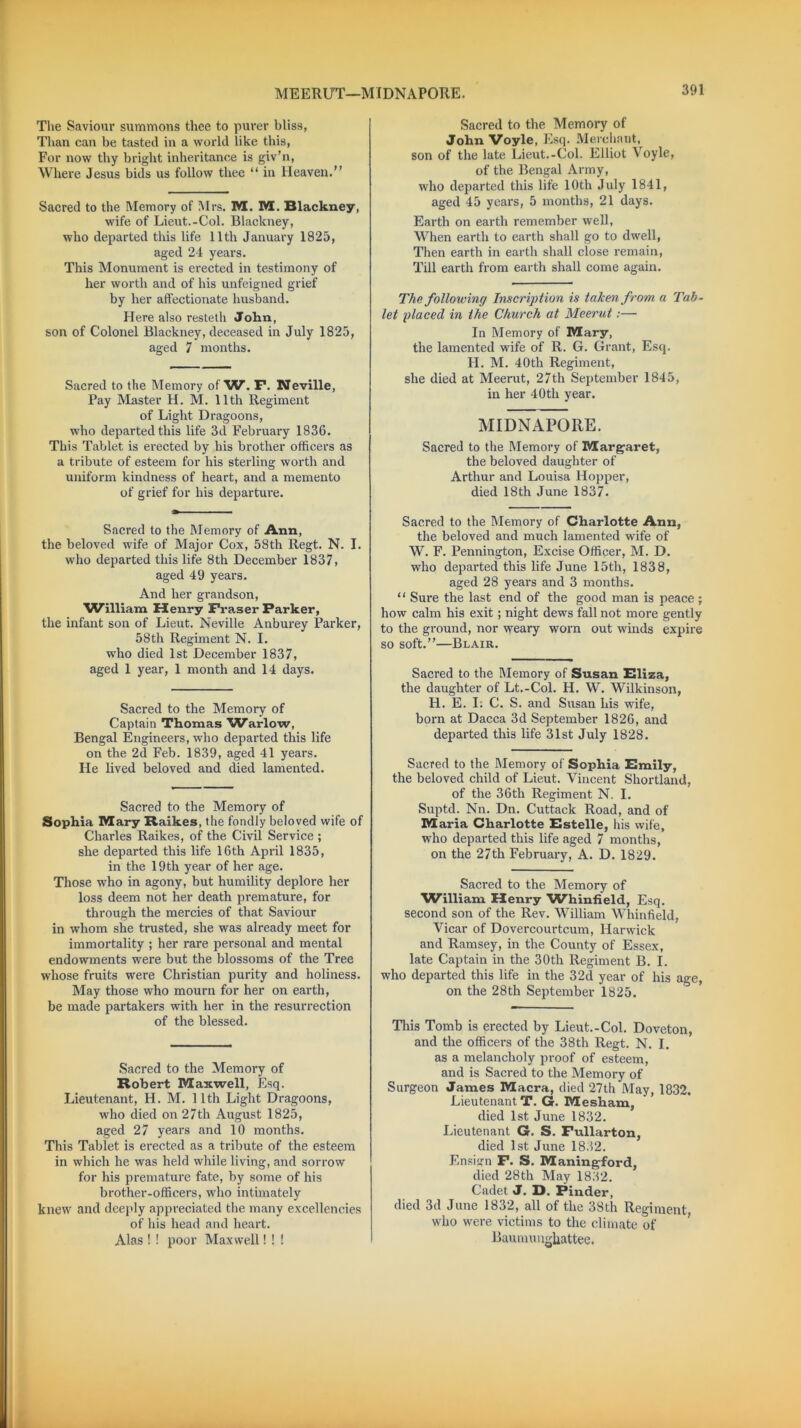 MEERU'T—MI DNAPORE. The Saviour summons thee to purer bliss, Than can be tasted in a world like this, For now thy bright inheritance is giv’n, Where Jesus bids us follow thee “ in Heaven.” Sacred to the Memory of Mrs. M. M. Blackney, wife of Lieut.-Col. Blackney, who departed this life 11th January 1825, aged 24 years. This Monument is erected in testimony of her worth and of his unfeigned grief by her affectionate husband. Here also resteth John, son of Colonel Blackney, deceased in July 1825, aged 7 months. Sacred to the Memory of'W. F. Neville, Pay Master H. M. 11th Regiment of Light Dragoons, who departed this life 3d February 1836. This Tablet is erected by his brother officers as a tribute of esteem for his sterling worth and uniform kindness of heart, and a memento of grief for his departure. Sacred to the Memory of Ann, the beloved wife of Major Cox, 58th Regt. N. I. who departed this life 8th December 1837, aged 49 years. And her grandson, ^William Henry Fraser Parker, the infant son of Lieut. Neville Anburey Parker, 58th Regiment N. I. who died 1st December 1837, aged 1 year, 1 month and 14 days. Sacred to the Memory of Captain Thomas W'arlow, Bengal Engineers, who departed this life on the 2d Feb. 1839, aged 41 years. He lived beloved and died lamented. Sacred to the Memory of Sophia Mary Raikes, the fondly beloved wife of Charles Raikes, of the Civil Service ; she departed this life 16th April 1835, in the 19 th year of her age. Those who in agony, but humility deplore her loss deem not her death premature, for through the mercies of that Saviour in whom she trusted, she was already meet for immortality ; her rare personal and mental endowments were but the blossoms of the Tree whose fruits were Christian purity and holiness. May those who mourn for her on earth, be made partakers with her in the resurrection of the blessed. Sacred to the Memory of Robert Maxwell, Esq. Lieutenant, H. M. 11th Light Dragoons, who died on 27th August 1825, aged 27 years and 10 months. This Tablet is erected as a tribute of the esteem in which he was held while living, and sorrow for his premature fate, by some of his brother-officers, who intimately knew and deeply appreciated the many excellencies of his head and heart. Alas ! ! poor Maxwell! ! ! Sacred to the Memory of John Voyle, Esq. Merchant, son of the late Lieut.-Col. Elliot Voyle, of the Bengal Army, who departed this life 10th July 1841, aged 45 years, 5 months, 21 days. Earth on earth remember well, When earth to earth shall go to dwell, Then earth in earth shall close remain, Till earth from earth shall come again. The following Inscription is taken from a Tab- let placed in the Church at Meerut:— In Memory of Mary, the lamented wife of R. G. Grant, Esq. H. M. 40th Regiment, she died at Meerut, 27th September 1845, in her 40tli year. MIDNAPORE. Sacred to the Memory of Margaret, the beloved daughter of Arthur and Louisa Hopper, died 18th June 1837. Sacred to the Memory of Charlotte Ann, the beloved and much lamented wife of W. F. Pennington, Excise Officer, M. D. who departed this life June 15th, 1838, aged 28 years and 3 months. “ Sure the last end of the good man is peace ; how calm his exit; night dews fall not more gently to the ground, nor weary worn out winds expire so soft.”—Blair. Sacred to the Memory of Susan Eliza, the daughter of Lt.-Col. H. W. Wilkinson, H. E. I. C. S. and Susan his wife, born at Dacca 3d September 1826, and departed this life 31st July 1828. Sacred to the Memory of Sophia Emily, the beloved child of Lieut. Vincent Shortland, of the 36th Regiment N. I. Suptd. Nn. Dn. Cuttack Road, and of M aria Charlotte Estelle, his wife, who departed this life aged 7 months, on the 27th February, A. D. 1829. Sacred to the Memory of William Henry Whinfield, Esq. second son of the Rev. William Whinfield, Vicar of Dovercourtcum, Harwich and Ramsey, in the County of Essex, late Captain in the 30th Regiment B. I. who departed this life in the 32d year of his age, on the 28th September 1825. This Tomb is erected by Lieut.-Col. Doveton, and the officers of the 38th Regt. N. I. as a melancholy proof of esteem, and is Sacred to the Memory of Surgeon James Macra, died 27th May, 1832. Lieutenant T. G. Mesham, died 1st June 1832. Lieutenant G. S. Fullarton, died 1st June 1832. Ensig-n F. S. Maningford, died 28th May 1832. Cadet J. D. Finder, died 3d June 1832, all of the 38th Regiment who were victims to the climate of Baumungliattee.