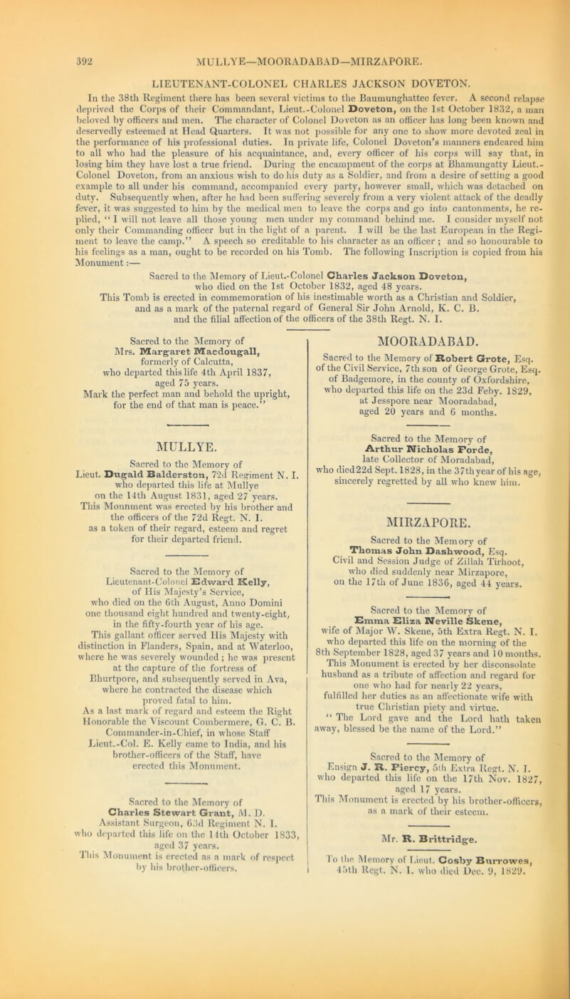 LIEUTENANT-COLONEL CHARLES JACKSON DOVETON. In the 38th Regiment there has been several victims to the Baumunghattee fever. A second relapse deprived the Corps of their Commandant, Lieut.-Colonel Doveton, on the 1st October 1832, a man beloved by officers and men. The character of Colonel Doveton as an officer has long been known and deservedly esteemed at Head Quarters. It was not possible for any one to show more devoted zeal in the performance of his professional duties. In private life, Colonel Doveton’s manners endeared him to all who had the pleasure of his acquaintance, and, every officer of his corps will say that, in losing him they have lost a true friend. During the encampment of the corps at Bhamungatty Lieut.- Colonel Doveton, from an anxious wish to do his duty as a Soldier, and from a desire of setting a good example to all under bis command, accompanied every party, however small, which was detached on duty. Subsequently when, after he had been suffering severely from a very violent attack of the deadly fever, it was suggested to him by the medical men to leave the corps and go into cantonments, he re- plied, “ I will not leave all those young men under my command behind me. I consider myself not only their Commanding officer but in the light of a parent. I will be the last European in the Regi- ment to leave the camp.” A speech so creditable to his character as an officer ; and so honourable to his feelings as a man, ought to be recorded on his Tomb. The following Inscription is copied from his Monument:— Sacred to the Memory of Lieut.-Colonel Charles Jackson Doveton, who died on the 1st October 1832, aged 48 years. This Tomb is erected in commemoration of his inestimable worth as a Christian and Soldier, and as a mark of the paternal regard of General Sir John Arnold, K. C. B. and the filial affection of the officers of the 38th Regt. N. I. Sacred to the Memory of Mrs. Margaret Macdougall, formerly of Calcutta, who departed this life 4th April 1837, aged 75 years. Mark the perfect man and behold the upright, for the end of that man is peace.” MULLYE. Sacred to the Memory of Lieut. Dugald Balderston, 72d Regiment N. I. who departed this life at Mullye on the 14th August 1831, aged 27 years. This Monnment was erected by his brother and the officers of the 72d Regt. N. I. as a token of their regard, esteem and regret for their departed friend. Sacred to the Memory of Lieutenant-Colonel Edward Shelly, of His Majesty’s Service, who died on the 6th August, Anno Domini one thousand eight hundred and twenty-eight, in the fifty-fourth year of his age. This gallant officer served His Majesty with distinction in Flanders, Spain, and at Waterloo, where he was severely wounded ; he was present at the capture of the fortress of Bhurtpore, and subsequently served in Ava, where he contracted the disease which proved fatal to him. Asa last mark of regard and esteem the Right Honorable the Viscount Combermere, G. C. B. Commander-in-Chief, in whose Staff Lieut.-Col. E. Kelly came to India, and his brother-officers of the Staff, have erected this Monument. Sacred to the Memory of Charles Stewart Grant, M. D. Assistant Surgeon, 63d Regiment N. I. who departed this life on the l lth October 1833, aged 37 years. Ibis Monument is erected as a mark of respect by his brother-officers. MOORADABAD. Sacred to the Memory of Robert Grote, Esq. of the Civil Service, 7th son of George Grote, Esq of Badgemore, in the county of Oxfordshire, who departed this life on the 23d Feby. 1829, at Jesspore near Mooradabad, aged 20 years and 6 months. Sacred to the Memory of Arthur Nicholas Porde, late Collector of Moradabad, who died22d Sept. 1828, in the 37thyear of his age, sincerely regretted by all who knew him. MIRZAPORE. Sacred to the Mem orv of Thomas John Dashwood, Esq. Civil and Session Judge of Zillah Tirhoot, who died suddenly near Mirzapore, on the 1 /th of June 1836, aged 44 years. Sacred to the Memory of Emma Eliza Neville Skene, wife of Major W. Skene, 5th Extra Regt. N. I. wdio departed this life on the morning of the 8th September 1828, aged 37 years and 10 months. This Monument is erected by her disconsolate husband as a tribute of affection and regard for one who had for nearly 22 years, fulfilled her duties as an affectionate wife with true Christian piety and virtue. “ The Lord gave and the Lord hath taken away, blessed be the name of the Lord.” Sacred to the Memory of Ensign J. R. Fiercy, 5th Extra Regt. N. I. who departed this life on the 17th Nov. 1827, aged 17 years. This Monument is erected by his brother-officers, as a mark of their esteem. Mr. R. Brittridge. lo the Memory ol Lieut. Cosby Burrowes, 45th Regt. N. I. who died Dec. 9, 1829.