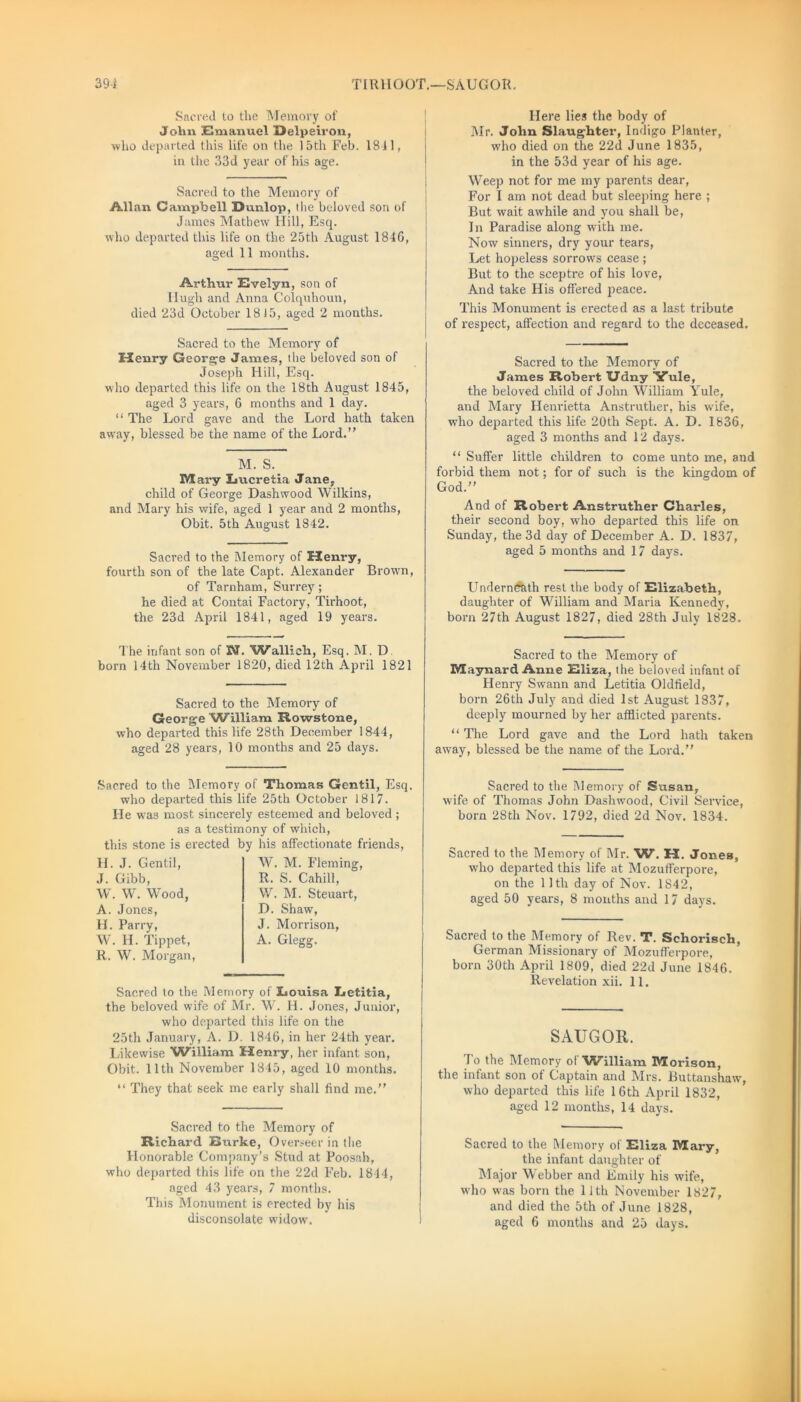 39-1 TIRHO OT.—S A U G‘ O R. Sacred to the Memory of John Emanuel Delpeiron, who departed this life on the 15th Feb. 1811, in the 33d year of his age. Sacred to the Memory of Allan Campbell Runlop, Hie beloved son of James Mathew Hill, Esq. who departed this life on the 25th August 1846, aged 11 months. Arthur Evelyn, son of Hugh and Anna Colquhoun, died 23d October 1815, aged 2 months. Sacred to the Memory of Henry George James, the beloved son of Joseph Hill, Esq. who departed this life on the 18th August 1845, aged 3 years, 6 months and 1 day. “ The Lord gave and the Lord hath taken away, blessed be the name of the Lord.” M. S. Mary Lucretia Jane, child of George Dashwood Wilkins, and Mary his wife, aged 1 year and 2 months, Obit. 5th August 1842. Sacred to the Memory of Henry, fourth son of the late Capt. Alexander Brown, of Tarnham, Surrey; he died at Contai Factory, Tirhoot, the 23d April 1841, aged 19 years. The infant son of 3KL Wallicli, Esq. M. D born 14th November 1820, died 12th April 1821 Sacred to the Memory of George William Rowstone, who departed this life 28th December 1844, aged 28 years, 10 months and 25 days. Here lies the body of Mr. John Slaughter, Indigo Planter, who died on the 22d June 1835, in the 53d year of his age. Weep not for me my parents dear, For I am not dead but sleeping here ; But wait awhile and you shall be, In Paradise along with me. Now sinners, dry your tears, Let hopeless sorrows cease ; But to the sceptre of his love, And take His offered peace. This Monument is erected as a last tribute of respect, affection and regard to the deceased. Sacred to the Memory of James Robert Udny Yule, the beloved child of John William Yule, aiid Mary Henrietta Anstruther, his wife, who departed this life 20th Sept. A. D. 1836, aged 3 months and 12 days. “ Suffer little children to come unto me, and forbid them not; for of such is the kingdom of God.” And of Robert Anstruther Charles, their second boy, who departed this life on Sunday, the 3d day of December A. D. 1837, aged 5 months and 17 days. Underneath rest the body of Elizabeth, daughter of William and Maria Kennedy, born 27th August 1827, died 28th July 1828. Sacred to the Memory of Maynard Anne Eliza, the beloved infant of Henry Swann and Letitia Oldfield, born 26th July and died 1st August 1837, deeply mourned by her afflicted parents. “ The Lord gave and the Lord hath taken away, blessed be the name of the Lord.” Sacred to the Memory of Thomas Gentil, Esq. who departed this life 25th October 1817. He was most sincerely esteemed and beloved ; as a testimony of which, this stone is erected by his affectionate friends, H. J. Gentil, J. Gibb, W. W. Wood, A. Jones, H. Parry, W. H. Tippet, R. W. Morgan, W. M. Fleming, R. S. Cahill, W. M. Steuart, D. Shaw, J. Morrison, A. Glegg. Sacred to the Memory of Louisa Letitia, the beloved wife of Mr. W. H. Jones, Junior, who departed this life on the 25th January, A. D. 1846, in her 24th year. Likewise William Henry, her infant son, Obit. 11th November 1845, aged 10 months. “ They that seek me early shall find me.” Sacred to the Memory of Richard Burke, Overseer in the Honorable Company’s Stud at Poosah, who departed this life on the 22d Feb. 1814, aged 43 years, 7 months. This Monument is erected by his disconsolate widow. Sacred to the Memory of Susan, wife of Thomas John Dashwood, Civil Seiwice, born 28th Nov. 1792, died 2d Nov. 1834. Sacred to the Memory of Mr. W. H. Jones, who departed this life at Mozufferpore, on the 11th day of Nov. 1842, aged 50 years, 8 months and 17 days. Sacred to the Memory of Rev. T. Schorisch, German Missionary of Mozufferpore, born 30th April 1809, died 22d June 1846. Revelation xii. 11. SAUGOR. J o the Memory ol 'William Morison, the infant son of Captain and Mrs. Buttanshaw, who departed this life 16th April 1832, aged 12 months, 14 days. Sacred to the Memory of Eliza Mary, the infant daughter of Major Webber and Emily his wife, who was born the 11th November 1827, and died the 5th of June 1828, aged 6 months and 25 days.