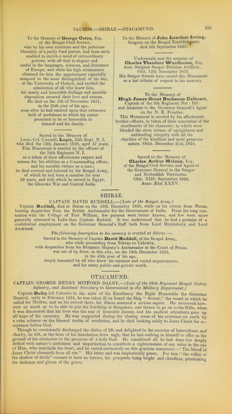 SAUGOR.—SHIRAZ.—OTACAMUND. To ihe Memory of George Cotes, Esq. of the Bengal Civil Service, who by his own exertions and the judicious liberality of a justly fond parent, had been early enabled to enrich a mind of extraordinary powers, with all that is elegant and useful in the languages, sciences, and literature of Europe, and while his high attainments obtained for him the appointment especially assigned to the most distinguished of his day, at the University of Oxford, and excited the admiration of all who knew him, his manly and honorable feelings and amiable disposition secured their love and esteem. He died on the 5th of November 1831, in the 25th year of his age, soon after he had entered upon that extensive field of usefulness in which his career promised to be so honorable to himself and his family. Sacred to the Memory of Lieut.-Col. Connndt. Logie, 34th Regt. N. I. who died the 13th January 1828, aged 47 years. This Monument is erected by the officers of the 34 th Regiment N. I. as a token of their affectionate respect and esteem for his abilities as a Commanding officer, and his amiable virtues as a man ; he died revered and beloved by the Bengal Army, of which he had been a member for near 30 years, and with which he served in Egypt, the Ghoorka War and Central India. To the Memory of John Lowther Irving, Surgeon on the Bengal Establishment, died 5th September 1822. Underneath rest the remains of Charles Theodore Woodhouse, Esq. Asst. Surgeon Saugor Division Artillery, Obit. 12th November 1831. His Saugor friends have erectd this Monument as a last tribute of respect to his memory. To the Memory of Hugh James Grant Buchanan Gathcart, Captain of the 5th Regiment Nat : Inf: and Assistant to the Governor General’s Agent on the N. E. Frontier. This Monument is erected by his affectionate brother-officers, in token of their veneration of the excellencies of his character, in which were blended the stern virtues of uprightness and unblending integrity with all the charities of the kindliest and most generous nature. Obiit. December 21st, 1834. Sacred to the Memory of Charles Arthur JYIolony, Esq. of the Bengal Civil Service, and Agent to the Governor General in the Saugor and Nerbuddah Territories. Obit. XIII. September 1824, Anno /Etat XXXV. SHIRAZ. CAPTAIN DAVID RUDDELL,—(Late of the Bengal Army.) Captain Ruddell, died at Shiraz on the 16th December 1835, while on his return from Persia, bearing despatches from the British Ambassador for the Government of India. From his long con- nexion with the College of Fort William, few persons were better known, and few wrere more generally esteemed in India than Captain Ruddell. It was understood that he had a promise of a confidential employment on the Governor General’s Staff both from Lord Heytesbury, and Lord Auckland. The following Inscription to his memory is erected at Shiraz :— Sacred to the Memory of Captain David Ruddell, of the Bengal Army, who while proceeding from Tehran to Calcutta, with despatches from his Britannic Majesty’s Ambassador at the Court of Persia, was cut of by fever, in this city, on the 16th December 1835, in the 45th year of his age, deeply lamented by all who knew his eminent and varied acrpiirements, and his many public and private worth. OTACAMUND. CAPTAIN GEORGE HENRY MITFORD DALBY,—(Late of the 68/A Regiment Bengal Native Infantry, and Assistant Secretary to Government in the Military Department.) Captain Dalby left Calcutta in the suite of his Excellency the Right Honorable the Governor General, early in February 1834, he was taken ill on board the Ship “ Orient,” the vessel in which he sailed for Madras, and on his arrival there, his illness assumed a serious aspect. He recovered howf- ever so much as to be able to join his Lordship at Bangalore, and thence to go on to the Hills, when it was discovered that his liver was the seat of incurable disease, ami his medical attendants gave up all hope of his recovery. He was supported during the closing scene of his existence on earth by a calm reliance on the blessed truths of revelation, and he died looking solely to Jesus Christ for ac- ceptance before God. Though he consistently discharged the duties of life and delighted in the exercise of benevolence and charity, he felt, as the hour of his dissolution drew nigh, that he had nothing in himself to offer as the ground of his admission to the presence of a holy God. He considered all he had done too deeply defiled with nature’s sinfulness and imperfection to constitute a righteousness of any value in the eye of Him, wrho searcheth the heart, and he rested exclusively on this gracious assurance—“ The blood of Jesus Christ cleanseth from all sin.” His latter end was emphatically peace. For him “ the valley of the shadow of death” seemed to have no terrors, his prospects being bright and cloudless, penetrating the darkness and gloom of the grave.