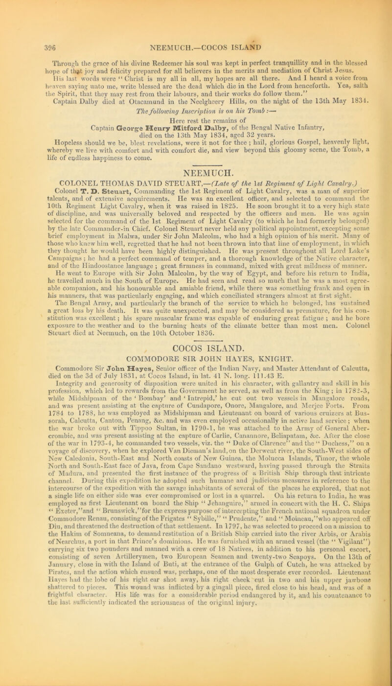Through the grace of his divine Redeemer his soul was kept in perfect tranquillity and in the blessed hope of tli$t joy and felicity prepared for all believers in the merits and mediation of Christ Jesus. II is last words were “ Christ is my all in all, my hopes are all there. And I heard a voice from heaven saying unto me, write blessed are the dead which die in the Lord from henceforth. Yea, saith the Spirit, that they may rest from their labours, and their works do follow them.” Captain Dalby died at Otacamund in the Neelgheery Hills, on the night of the 13th May 1831. The following Inscription is on his Tomb :—* Here rest the remains of Captain George Henry Mitford Dalby, of the Bengal Native Infantry, died on the 13th May 1834, aged 32 years. Hopeless should we be, blest revelations, were it not for thee ; hail, glorious Gospel, heavenly light, whereby we live with comfort and with comfort die, and view beyond this gloomy scene, the Tomb, a life of endless happiness to come. NEEMUCH. COLONEL THOMAS DAVID STEUART,—(Late of the lstf Regiment of Light Cavalry.) Colonel T. D. Steuart, Commanding the 1st Regiment of Light Cavalry, was a man of superior talents, and of extensive acquirements. He was an excellent officer, and selected to command the 10th Regiment Light Cavalry, when it was raised in 1825. He soon brought it to a very high state of discipline, and was universally beloved and respected by the officers and men. He was again selected for the command of the 1st Regiment of Light Cavalry (to which he had formerly belonged) by the late Commander-in Chief. Colonel Steuart never held any political appointment, excepting some brief employment in Malwa, under Sir John Malcolm, who had a high opinion of his merit. Many of those who knew him well, regretted that he had not been thrown into that line of employment, in which they thought he would have been highly distinguished. He was present throughout all Lord Lake’s Campaigns ; he had a perfect command of temper, and a thorough knowledge of the Native character, and of the Hindoostanee language ; great firmness in command, mixed with great mildness of manner. He went to Europe with Sir John Malcolm, by the way of Egypt, and before his return to India, he travelled much in the South of Europe. He had seen and read so much that he was a most agree- able companion, and his honourable and amiable friend, while there was something frank and open in his manners, that was particularly engaging, and which conciliated strangers almost at first sight. The Bengal Army, and particularly the branch of the service to which he belonged, has sustained a great loss by his death. It was quite unexpected, and may be considered as premature, for his con- stitution was excellent; his spare muscular frame was capable of enduring great fatigue ; and he bore exposure to the weather and to the burning heats of the climate better than most men. Colonel Steuart died at Neemuch, on the 10th October 1836. COCOS ISLAND. COMMODORE SIR JOHN HAYES, KNIGHT. Commodore Sir John Hayes, Senior officer of the Indian Navy, and Master Attendant of Calcutta, died on the 3d of July 1831, at Cocos Island, in lat. 41 N. long. 111.43 E. Integrity and generosity of disposition were united in his character, with gallantry and skill in his profession, which led to rewards from the Government he served, as well as from the King ; in 1782-3, while Midshipman of the ‘ Bombay’ and ‘ Intrepid,’ he cut out two vessels in Mangalore roads, and was present assisting at the capture of Cundapore, Onore, Mangalore, and Merjee Forts. From 1784 to 1788, he was employed as Midshipmau and Lieutenant on board of various cruizers at Bus- sorah, Calcutta, Canton, Penang, See. and was even employed occasionally in active land service; when the war broke out with Tippoo Sultan, in 1790-1, he was attached to the Army of General Aber- crombie, and was present assisting at the capture of Carlie, Canannore, Beliapatam, tkc. After the close of the war in 1793-4, he commanded two vessels, viz. the “ Duke of Clarence” and the “ Duchess,” on a voyage of discovery, when he explored Van Dieman’s land, on the Derwent river, the South-West sides of New Caledonia, South-East and North coasts of New Guinea, the Molucca Islands, Timor, the whole North and South-East face of Java, from Cape Sandano westward, having passed through the Straits of Madura, and presented the first instance of the progress of a British Ship through that intricate channel, During this expedition he adopted such humane and judicious measures in reference to the intercourse of the expedition with the savage inhabitants of several of the places he explored, that not a single life on either side was ever compromised or lost in a quarrel. On his return to India, he was employed as first Lieutenant on board the Ship “ Jehanguire,” armed in concertwith the Ii. C. Ships “ Exeter,’’and Brunswick,’’for the express purpose of intercepting the French national squadron under Commodore Renau, consisting of the Frigates “ Sybille,” “ Prudente,” and “ Moineau,”who appeared off Diu, and threatened the destruction of that settlement. In 1797, he was selected to proceed on a mission to the Hakim of Sonmeana, to demand restitution of a British Ship carried into the river Arbis, or Arabis of Nearchus, a port in that Prince’s dominions. He was furnished with an armed vessel (the “ Vigilant”) carrying six two pounders and manned with a crew of 18 Natives, in addition to his personal escort, consisting of seven Artillerymen, two European Seamen and twenty-two Seapoys. On the 13tli of January, close in with the Island of Buti, at the entrance of the Gulph of Cutch, he was attacked by Pirates, and the action which ensued was, perhaps, one of the most desperate ever recorded. Lieutenant Hayes had the lobe of his right ear shot away, his right cheek cut in two and his upper jawbone shattered to pieces. This wound was inflicted by a gingall piece, fired close to his head, and was of a frightful character. His life was for a considerable period endangered by it, and his countenance to the last sufficiently indicated the seriousness of the original injury.